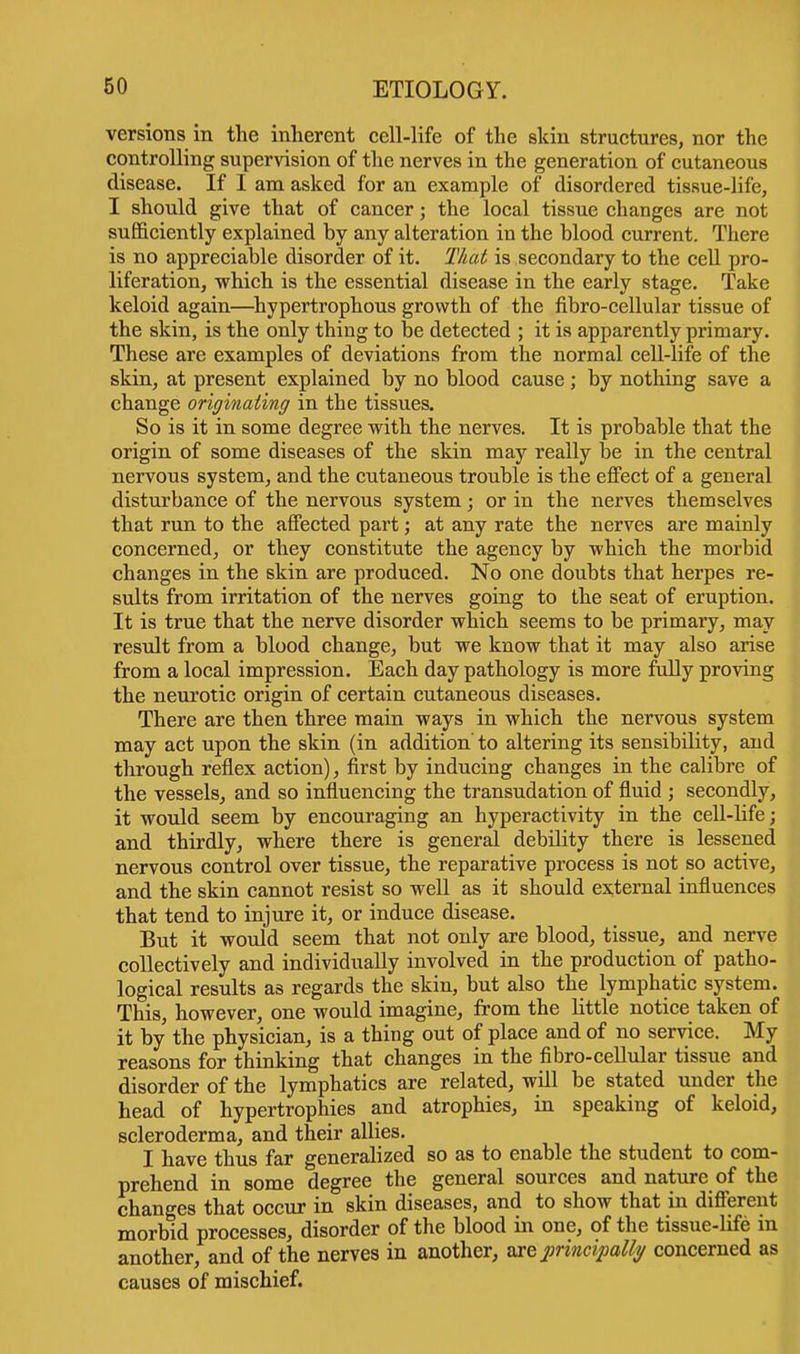 versions in the inherent cell-life of the skin structures, nor the controlling supervision of the nerves in the generation of cutaneous disease. If I am asked for an example of disordered tissue-life, I should give that of cancer; the local tissue changes are not sufficiently explained hy any alteration in the blood current. There is no appreciable disorder of it. That is secondary to the cell pro- liferation, which is the essential disease in the early stage. Take keloid again—hypertrophous growth of the fibro-cellular tissue of the skin, is the only thing to be detected ; it is apparently primary. These are examples of deviations from the normal cell-life of the skin, at present explained by no blood cause; by nothing save a change originating in the tissues. So is it in some degree with the nerves. It is probable that the origin of some diseases of the skin may really be in the central nervous system, and the cutaneous trouble is the effect of a general disturbance of the nervous system; or in the nerves themselves that run to the affected part; at any rate the nerves are mainly concerned, or they constitute the agency by which the morbid changes in the skin are produced. No one doubts that herpes re- sults from irritation of the nerves going to the seat of eruption. It is true that the nerve disorder which seems to be primary, may result from a blood change, but we know that it may also arise from a local impression. Each day pathology is more fully proving the neurotic origin of certain cutaneous diseases. There are then three main ways in which the nervous system may act upon the skin (in addition' to altering its sensibility, and through reflex action), first by inducing changes in the calibre of the vessels, and so influencing the transudation of fluid ; secondly, it would seem by encouraging an hyperactivity in the cell-life; and thirdly, where there is general debility there is lessened nervous control over tissue, the reparative process is not so active, and the skin cannot resist so well as it should external influences that tend to injure it, or induce disease. But it would seem that not only are blood, tissue, and nerve collectively and individually involved in the production of patho- logical results as regards the skin, but also the lymphatic system. This, however, one would imagine, from the little notice taken of it by the physician, is a thing out of place and of no service. My reasons for thinking that changes in the fibro-cellular tissue and disorder of the lymphatics are related, will be stated under the head of hypertrophies and atrophies, in speaking of keloid, scleroderma, and their allies. I have thus far generalized so as to enable the student to com- prehend in some degree the general sources and nature of the changes that occur in skin diseases, and to show that in different morbid processes, disorder of the blood in one, of the tissue-life in another, and of the nerves in another, ace principally concerned as causes of mischief.