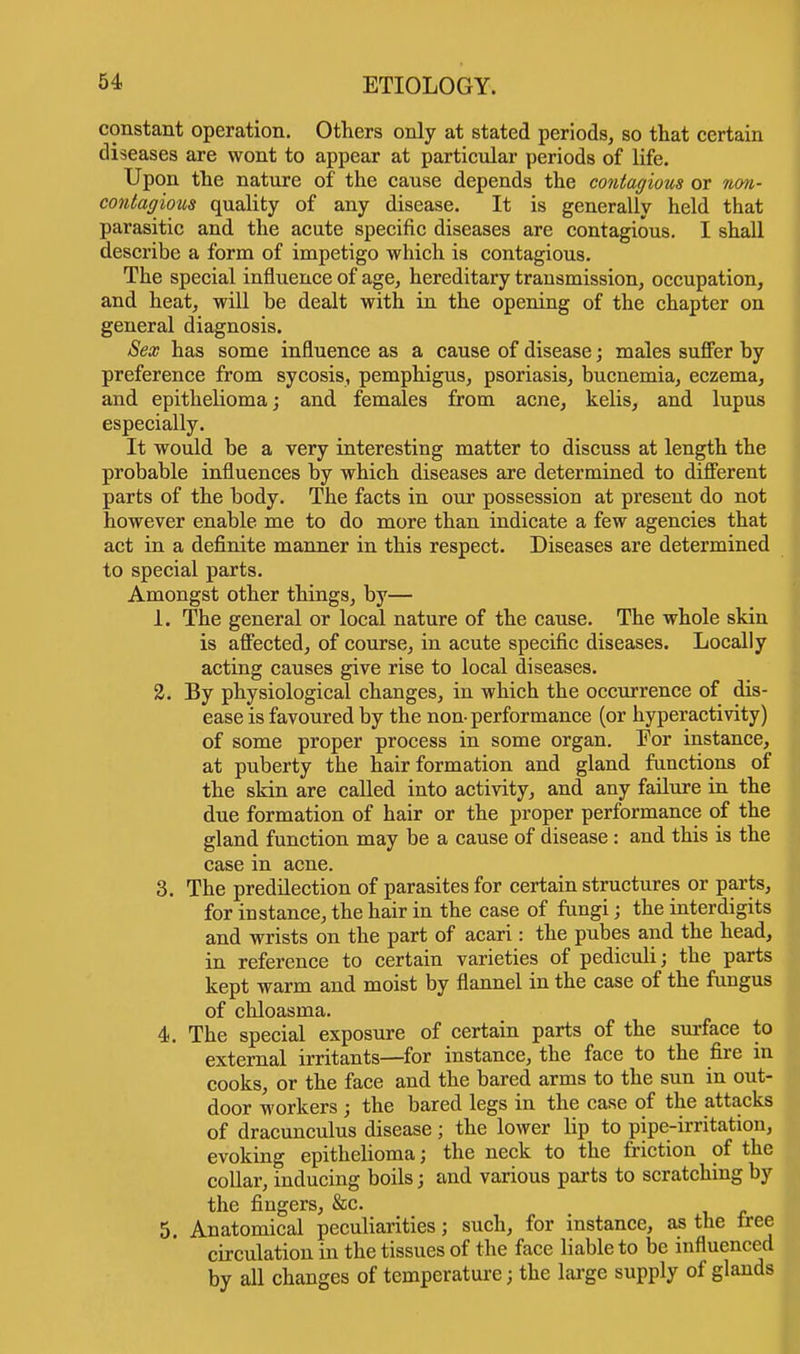 constant operation. Others only at stated periods, so that certain diseases are wont to appear at particular periods of life. Upon the nature of the cause depends the contagious or non- contagious quality of any disease. It is generally held that parasitic and the acute specific diseases are contagious. I shall describe a form of impetigo which is contagious. The special influence of age, hereditary transmission, occupation, and heat, will be dealt with in the opening of the chapter on general diagnosis. Sex has some influence as a cause of disease; males suffer by preference from sycosis, pemphigus, psoriasis, bucnemia, eczema, and epithelioma; and females from acne, kelis, and lupus especially. It would be a very interesting matter to discuss at length the probable influences by which diseases are determined to different parts of the body. The facts in our possession at present do not however enable me to do more than indicate a few agencies that act in a definite manner in this respect. Diseases are determined to special parts. Amongst other things, by— 1. The general or local nature of the cause. The whole skin is affected, of course, in acute specific diseases. Locally acting causes give rise to local diseases. 2. By physiological changes, in which the occurrence of dis- ease is favoured by the non- performance (or hyperactivity) of some proper process in some organ. For instance, at puberty the hair formation and gland functions of the skin are called into activity, and any failure in the due formation of hair or the proper performance of the gland function may be a cause of disease : and this is the case in acne. 3. The predilection of parasites for certain structures or parts, for instance, the hair in the case of fungi; the interdigits and wrists on the part of acari: the pubes and the head, in reference to certain varieties of pediculi; the parts kept warm and moist by flannel in the case of the fungus of chloasma. 4. The special exposure of certain parts of the surface to external irritants—for instance, the face to the fire in cooks, or the face and the bared arms to the sun in out- door workers ; the bared legs in the case of the attacks of dracunculus disease ; the lower lip to pipe-irritation, evoking epithelioma; the neck to the friction of the collar, inducing boils; and various parts to scratching by the fingers, &c. 5. Anatomical peculiarities; such, for instance, as the free circulation in the tissues of the face liable to be influenced by all changes of temperature; the large supply of glands