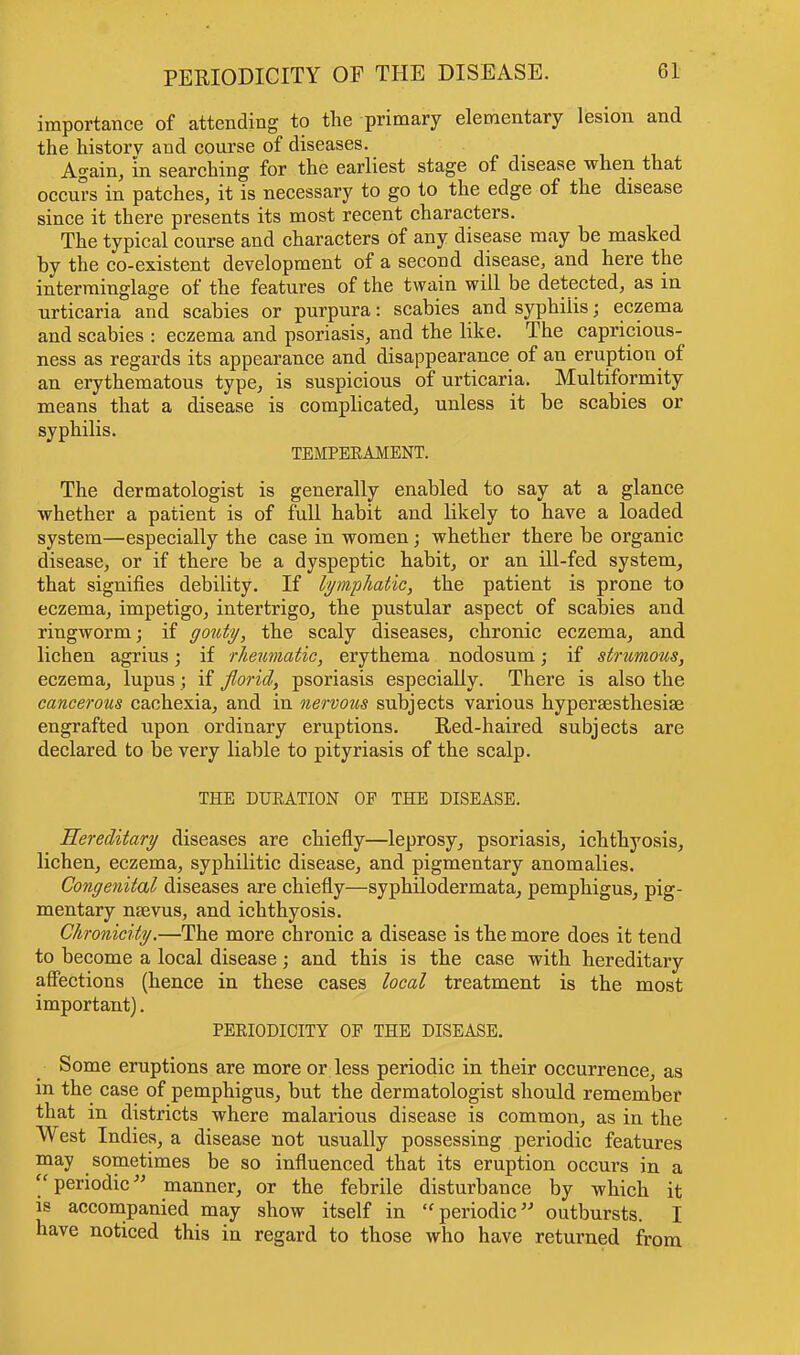 PERIODICITY OP THE DISEASE. importance of attending to the primary elementary lesion and the history and conrse of diseases. Again, in searching for the earliest stage of disease when that occurs in patches, it is necessary to go to the edge of the disease since it there presents its most recent characters. The typical course and characters of any disease may be masked by the co-existent development of a second disease, and here the interminglage of the features of the twain will be detected, as in urticaria and scabies or purpura: scabies and syphilis; eczema and scabies : eczema and psoriasis, and the like. The capricious- ness as regards its appearance and disappearance of an eruption of an erythematous type, is suspicious of urticaria. Multiformity means that a disease is complicated, unless it be scabies or syphilis. TEMPERAMENT. The dermatologist is generally enabled to say at a glance whether a patient is of full habit and likely to have a loaded system—especially the case in women; whether there be organic disease, or if there be a dyspeptic habit, or an ill-fed system, that signifies debility. If lymphatic, the patient is prone to eczema, impetigo, intertrigo, the pustular aspect of scabies and ringworm; if gouty, the scaly diseases, chronic eczema, and lichen agrius; if rheumatic, erythema nodosum; if strumous, eczema, lupus ; if florid, psoriasis especially. There is also the cancerous cachexia, and in nervous subjects various hyperesthesia? engrafted upon ordinary eruptions. Red-haired subjects are declared to be very liable to pityriasis of the scalp. THE DURATION OF THE DISEASE. Hereditary diseases are chiefly—leprosy, psoriasis, ichthyosis, lichen, eczema, syphilitic disease, and pigmentary anomalies. Congenital diseases are chiefly—syphilodermata, pemphigus, pig- mentary naevus, and ichthyosis. Chronicity.—The more chronic a disease is the more does it teud to become a local disease; and this is the case with hereditary affections (hence in these cases local treatment is the most important). PERIODICITY OP THE DISEASE. Some eruptions are more or less periodic in their occurrence, as in the case of pemphigus, but the dermatologist should remember that in districts where malarious disease is common, as in the West Indies, a disease not usually possessing periodic features may sometimes be so influenced that its eruption occurs in a periodic manner, or the febrile disturbance by which it is accompanied may show itself in periodic outbursts. I have noticed this in regard to those who have returned from