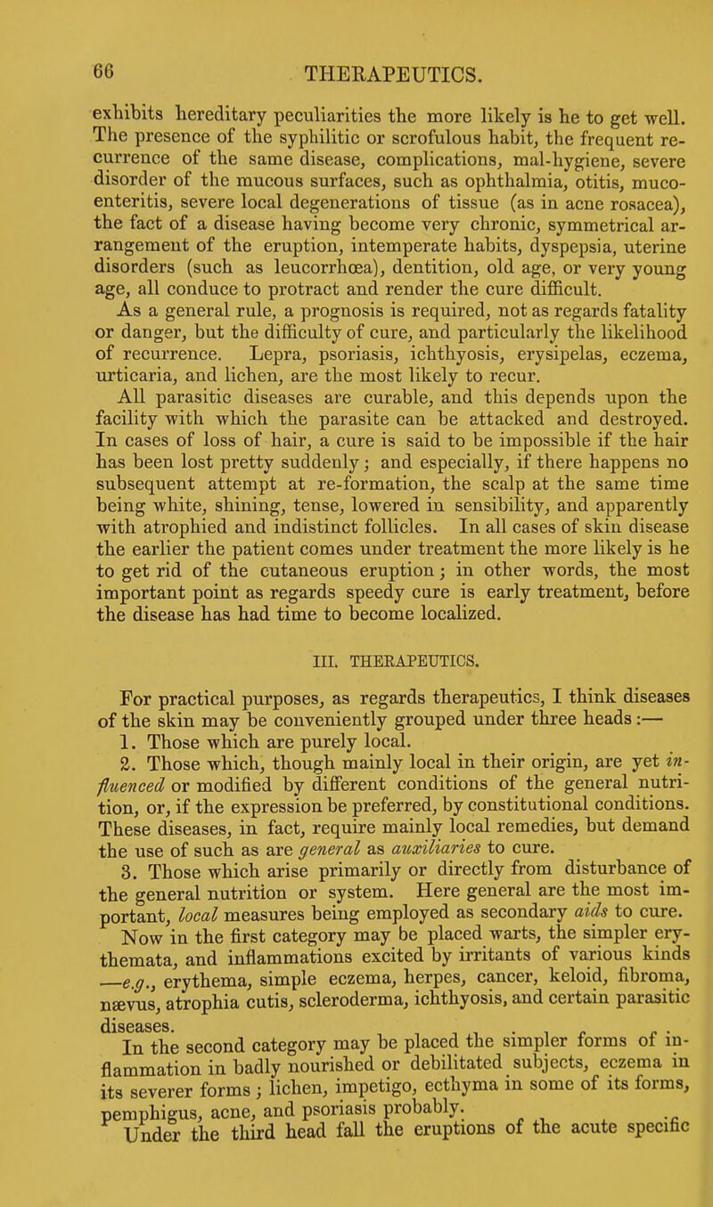 exhibits hereditary peculiarities the more likely is he to get well. The presence of the syphilitic or scrofulous habit, the frequent re- currence of the same disease, complications, mal-hygiene, severe disorder of the mucous surfaces, such as ophthalmia, otitis, muco- enteritis, severe local degenerations of tissue (as in acne rosacea), the fact of a disease having become very chronic, symmetrical ar- rangement of the eruption, intemperate habits, dyspepsia, uterine disorders (such as leucorrhoea), dentition, old age, or very young age, all conduce to protract and render the cure difficult. As a general rule, a prognosis is required, not as regards fatality or danger, but the difficulty of cure, and particularly the likelihood of recurrence. Lepra, psoriasis, ichthyosis, erysipelas, eczema, urticaria, and lichen, are the most likely to recur. All parasitic diseases are curable, and this depends upon the facility with which the parasite can be attacked and destroyed. In cases of loss of hair, a cure is said to be impossible if the hair has been lost pretty suddenly; and especially, if there happens no subsequent attempt at re-formation, the scalp at the same time being white, shining, tense, lowered in sensibility, and apparently with atrophied and indistinct follicles. In all cases of skin disease the earlier the patient comes under treatment the more likely is he to get rid of the cutaneous eruption; in other words, the most important point as regards speedy cure is early treatment, before the disease has had time to become localized. III. THERAPEUTICS. For practical purposes, as regards therapeutics, I think diseases of the skin may be conveniently grouped under three heads:— 1. Those which are purely local. 2. Those which, though mainly local in their origin, are yet in- fluenced or modified by different conditions of the general nutri- tion, or, if the expression be preferred, by constitutional conditions. These diseases, in fact, require mainly local remedies, but demand the use of such as are general as auxiliaries to cure. 3. Those which arise primarily or directly from disturbance of the general nutrition or system. Here general are the most im- portant, local measures being employed as secondary aids to cure. Now in the first category may be placed warts, the simpler ery- themata, and inflammations excited by irritants of various kinds eff,} erythema, simple eczema, herpes, cancer, keloid, fibroma, nsevus, atrophia cutis, scleroderma, ichthyosis, and certain parasitic dlS(3cLS6S In the second category may be placed the simpler forms of in- flammation in badly nourished or debilitated subjects, eczema in its severer forms ; lichen, impetigo, ecthyma in some of its forms, pemphigus, acne, and psoriasis probably. Under the third head fall the eruptions of the acute specific