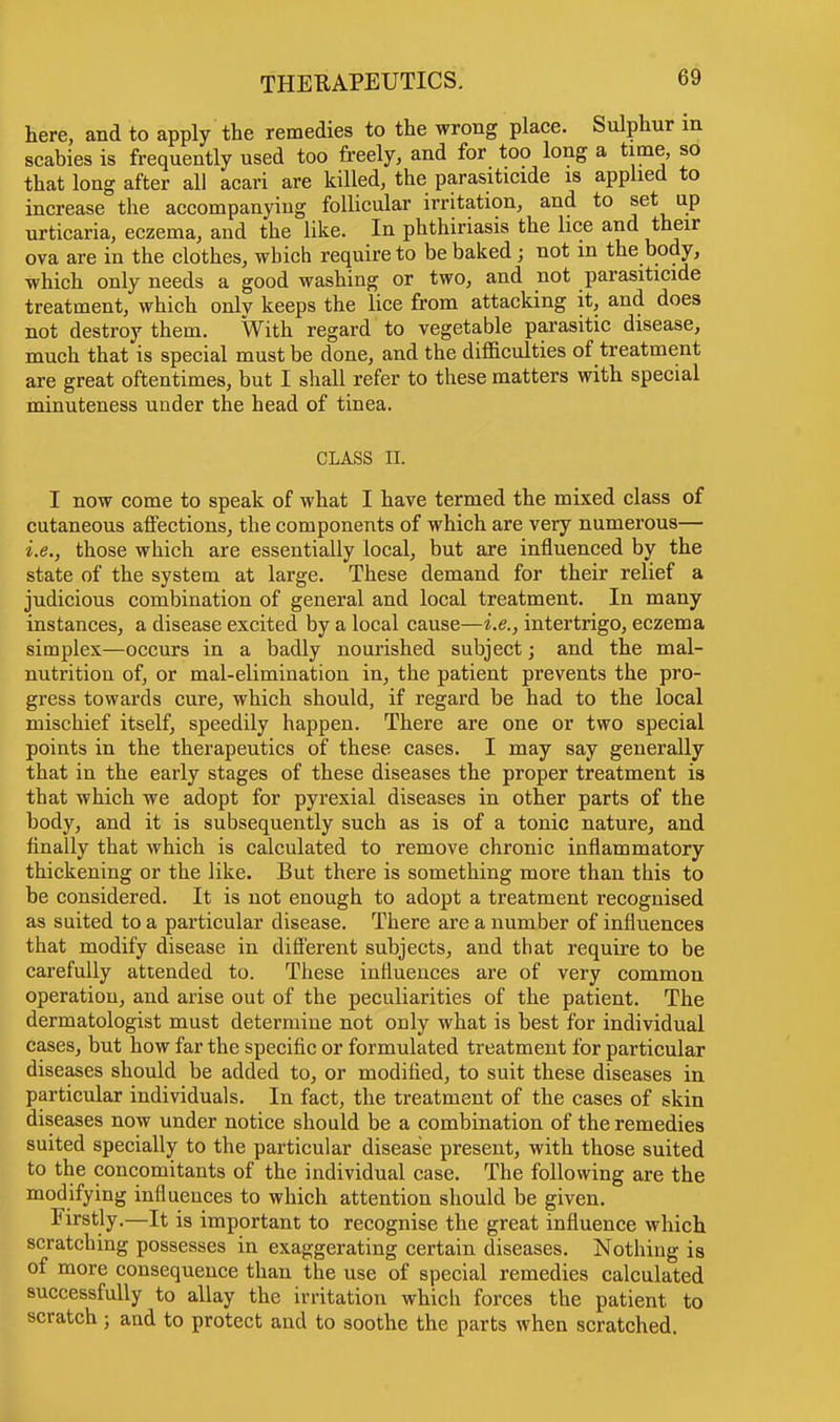 here, and to apply the remedies to the wrong place. Sulphur m scabies is frequently used too freely, and for too long a time, so that long after all acari are killed, the parasiticide is applied to increase the accompanying follicular irritation, and to set up urticaria, eczema, and the like. In phthiriasis the lice and their ova are in the clothes, which require to be baked ; not in the body, which only needs a good washing or two, and not parasiticide treatment, which only keeps the lice from attacking it, and does not destroy them. With regard to vegetable parasitic disease, much that is special must be done, and the difficulties of treatment are great oftentimes, but I shall refer to these matters with special minuteness under the head of tinea. CLASS n. I now come to speak of what I have termed the mixed class of cutaneous affections, the components of which are very numerous— i.e., those which are essentially local, but are influenced by the state of the system at large. These demand for their relief a judicious combination of general and local treatment. In many instances, a disease excited by a local cause—i.e., intertrigo, eczema simplex—occurs in a badly nourished subject; and the mal- nutrition of, or mal-elimination in, the patient prevents the pro- gress towards cure, which should, if regard be had to the local mischief itself, speedily happen. There are one or two special points in the therapeutics of these cases. I may say generally that in the early stages of these diseases the proper treatment is that which we adopt for pyrexial diseases in other parts of the body, and it is subsequently such as is of a tonic nature, and finally that which is calculated to remove chronic inflammatory thickening or the like. But there is something more than this to be considered. It is not enough to adopt a treatment recognised as suited to a particular disease. There are a number of influences that modify disease in different subjects, and that require to be carefully attended to. These influences are of very common operation, and arise out of the peculiarities of the patient. The dermatologist must determine not only what is best for individual cases, but how far the specific or formulated treatment for particular diseases should be added to, or modified, to suit these diseases in particular individuals. In fact, the treatment of the cases of skin diseases now under notice should be a combination of the remedies suited specially to the particular disease present, with those suited to the concomitants of the individual case. The following are the modifying influences to which attention should be given. Firstly.—It is important to recognise the great influence which scratching possesses in exaggerating certain diseases. Nothing is of more consequence than the use of special remedies calculated successfully to allay the irritation which forces the patient to scratch; and to protect and to soothe the parts when scratched.