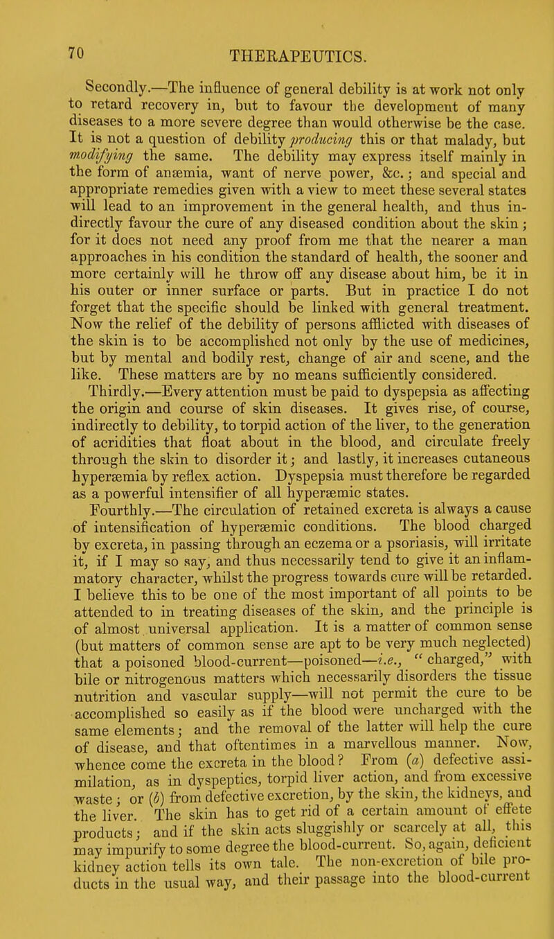 Secondly.—The influence of general debility is at work not only to retard recovery in, but to favour the development of many diseases to a more severe degree than would otherwise be the case. It is not a question of debility producing this or that malady, but modifying the same. The debility may express itself mainly in the form of ansemia, want of nerve power, &c.; and special and appropriate remedies given with a view to meet these several states will lead to an improvement in the general health, and thus in- directly favour the cure of any diseased condition about the skin; for it does not need any proof from me that the nearer a man approaches in his condition the standard of health, the sooner and more certainly will he throw off any disease about him, be it in his outer or inner surface or parts. But in practice I do not forget that the specific should be linked with general treatment. Now the relief of the debility of persons afflicted with diseases of the skin is to be accomplished not only by the use of medicines, but by mental and bodily rest, change of air and scene, and the like. These matters are by no means sufficiently considered. Thirdly.—Every attention must be paid to dyspepsia as affecting the origin and course of skin diseases. It gives rise, of course, indirectly to debility, to torpid action of the liver, to the generation of acridities that float about in the blood, and circulate freely through the skin to disorder it; and lastly, it increases cutaneous hypersemia by reflex action. Dyspepsia must therefore be regarded as a powerful intensifier of all hypersemic states. Fourthly.—The circulation of retained excreta is always a cause of intensification of hyperaemic conditions. The blood charged by excreta, in passing through an eczema or a psoriasis, will irritate it, if I may so say, and thus necessarily tend to give it an inflam- matory character, whilst the progress towards cure will be retarded. I believe this to be one of the most important of all points to be attended to in treating diseases of the skin, and the principle is of almost universal application. It is a matter of common sense (but matters of common sense are apt to be very much neglected) that a poisoned blood-current—poisoned—i.e.,  charged, with bile or nitrogenous matters which necessarily disorders the tissue nutrition and vascular supply—will not permit the cure to be accomplished so easily as if the blood were uncharged with the same elements; and the removal of the latter will help the cure of disease, and that oftentimes in a marvellous manner. Now, whence come the excreta in the blood ? From (a) defective assi- milation, as in dyspeptics, torpid liver action, and from excessive waste; or (6) from defective excretion, by the skin, the kidneys, and the liver The skin has to get rid of a certain amount of effete products; and if the skin acts sluggishly or scarcely at all, this may impurify to some degree the blood-curreut. So, again, deficient kidney action tells its own tale. The non-excretion of bile pro- ducts in the usual way, and their passage into the blood-current