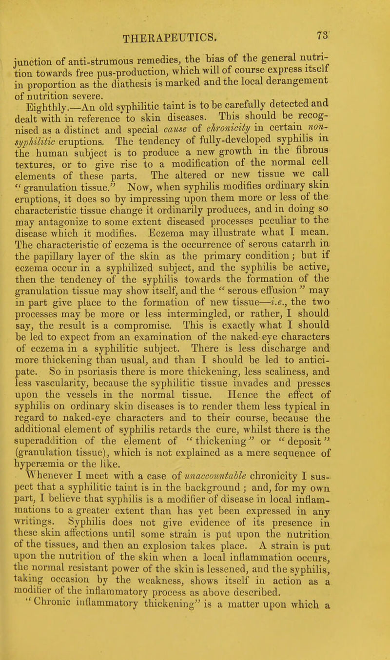 junction of anti-strumous remedies, the bias of the general nutri- tion towards free pus-production, which will of course express uselt in proportion as the diathesis is marked and the local derangement of nutrition severe. , Eighthly.—An old syphilitic taint is to be carefully detected and dealt with in reference to skin diseases. This should be recog- nised as a distinct and special cause of chronicity in certain non- sypUlitic eruptions. The tendency of fully-developed syphilis m the human subject is to produce a new growth in the fibrous textures, or to give rise to a modification of the normal cell elements of these parts. The altered or new tissue we call  granulation tissue. Now, when syphilis modifies ordinary skin eruptions, it does so by impressing upon them more or less of the characteristic tissue change it ordinarily produces, and in doing so may antagonize to some extent diseased processes peculiar to the disease which it modifies. Eczema may illustrate what I mean. The characteristic of eczema is the occurrence of serous catarrh in the papillary layer of the skin as the primary condition; but if eczema occur in a syphilized subject, and the syphilis be active, then the tendency of the syphilis towards the formation of the granulation tissue may show itself, and the  serous effusion  may in part give place to the formation of new tissue—i.e., the two processes may be more or less intermingled, or rather, I should say, the result is a compromise. This is exactly what I should be led to expect from an examination of the naked-eye characters of eczema in a syphilitic subject. There is less discharge and more thickening than usual, and than I should be led to antici- pate. So in psoriasis there is more thickening, less scaliness, and less vascularity, because the syphilitic tissue invades and presses upon the vessels in the normal tissue. Hence the effect of syphilis on ordinary skin diseases is to render them less typical in regard to naked-eye characters and to their course, because the additional element of syphilis retards the cure, whilst there is the superaddition of the element of  thickening or  deposit (granulation tissue), which is not explained as a mere sequence of hypersemia or the like. Whenever I meet with a case of unaccotmtable chronicity I sus- pect that a syphilitic taint is in the background ; and, for my own part, I believe that syphilis is a modifier of disease in local inflam- mations to a greater extent than has yet been expressed in any writings. Syphilis does not give evidence of its presence in these skin affections until some strain is put upon the nutrition of the tissues, and then an explosion takes place. A strain is put upon the nutrition of the skin when a local inflammation occurs, the normal resistant power of the skin is lessened, and the syphilis, taking occasion by the weakness, shows itself in action as a modifier of the inflammatory process as above described.  Chronic inflammatory thickening is a matter upon which a