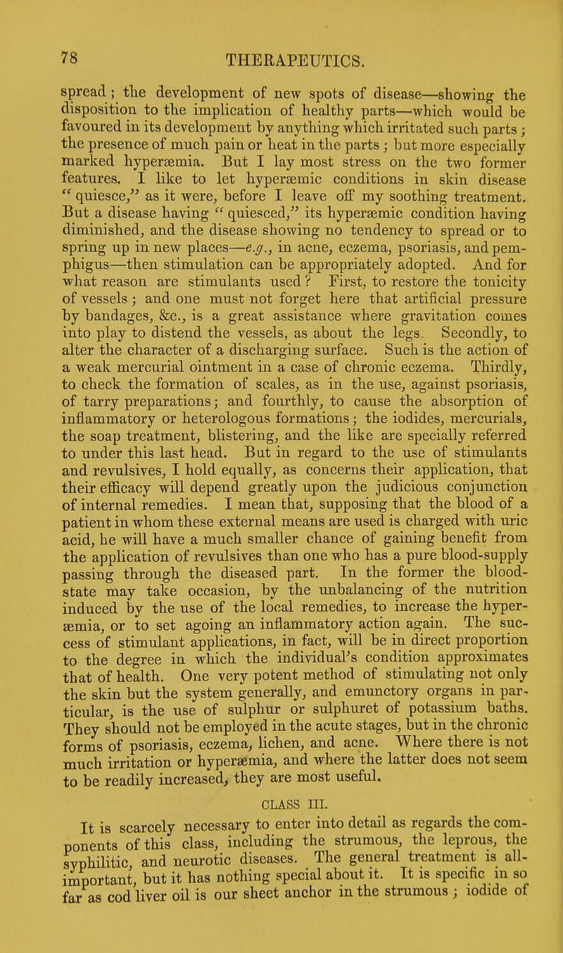 spread ; the development of new spots of disease—showing the disposition to the implication of healthy parts—which would be favoured in its development by anything which irritated such parts; the presence of much pain or heat in the parts ; but more especially marked hyperaemia. But I lay most stress on the two former features. I like to let hypersemic conditions in skin disease  quiesce, as it were, before I leave off my soothing treatment. But a disease having  quiesced/' its hypersemic condition having diminished, and the disease showing no tendency to spread or to spring up in new places—e.g., in acne, eczema, psoriasis, and pem- phigus—then stimulation can be appropriately adopted. And for what reason are stimulants used ? First, to restore the tonicity of vessels; and one must not forget here that artificial pressure by bandages, &c, is a great assistance where gravitation comes into play to distend the vessels, as about the legs. Secondly, to alter the character of a discharging surface. Such is the action of a weak mercurial ointment in a case of chronic eczema. Thirdly, to check the formation of scales, as in the use, against psoriasis, of tarry preparations; and fourthly, to cause the absorption of inflammatory or heterologous formations; the iodides, mercurials, the soap treatment, blistering, and the like are specially referred to under this last head. But in regard to the use of stimulants and revulsives, I hold equally, as concerns their application, that their efficacy will depend greatly upon the judicious conjunction of internal remedies. I mean that, supposing that the blood of a patient in whom these external means are used is charged with uric acid, he will have a much smaller chance of gaining benefit from the application of revulsives than one who has a pure blood-supply passing through the diseased part. In the former the blood- state may take occasion, by the unbalancing of the nutrition induced by the use of the local remedies, to increase the hyper- ffimia, or to set agoing an inflammatory action again. The suc- cess of stimulant applications, in fact, will be in direct proportion to the degree in which the individual's condition approximates that of health. One very potent method of stimulating not only the skin but the system generally, and emunctory organs in par- ticular, is the use of sulphur or sulphuret of potassium baths. They should not be employed in the acute stages, but in the chronic forms of psoriasis, eczema, lichen, and acne. Where there is not much irritation or hyperaemia, and where the latter does not seem to be readily increased, they are most useful. class m. It is scarcely necessary to enter into detail as regards the com- ponents of this class, including the strumous, the leprous, the syphilitic, and neurotic diseases. The general treatment is all- important, but it has nothing special about it. It is specific in so far as cod liver oil is our sheet anchor in the strumous j iodide of