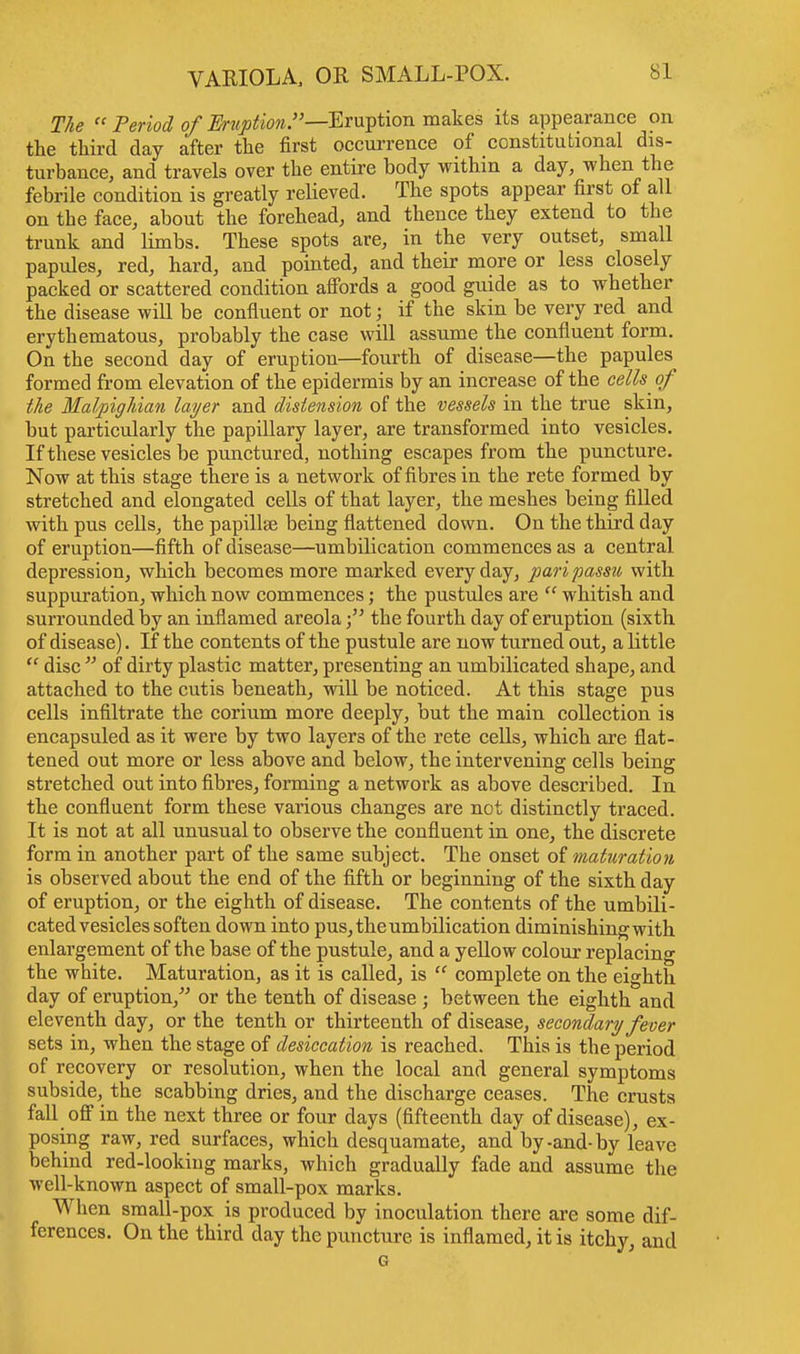 The  Period of Eruption.—Eruption makes its appearance on the third day after the first occurrence of constitutional dis- turbance, and travels over the entire body within a day, when the febrile condition is greatly relieved. The spots appear first of all on tbe face, about the forehead, and thence they extend to the trunk and limbs. These spots are, in the very outset, small papules, red, hard, and pointed, and their more or less closely packed or scattered condition affords a good guide as to whether the disease will be confluent or not; if the skin be very red and erythematous, probably the case will assume the confluent form. On the second day of eruption—fourth of disease—the papules formed from elevation of the epidermis by an increase of the cells ^ of the Malpighian layer and distension of the vessels in the true skin, but particularly the papillary layer, are transformed into vesicles. If these vesicles be punctured, nothing escapes from the puncture. Now at this stage there is a network of fibres in the rete formed by stretched and elongated cells of that layer, the meshes being filled with pus cells, the papillae being flattened down. On the third day of eruption—fifth of disease—umbilication commences as a central depression, which becomes more marked everyday, pari passu with suppuration, which now commences; the pustules are  whitish and surrounded by an inflamed areolathe fourth day of eruption (sixth of disease). If the contents of the pustule are now turned out, a little  disc  of dirty plastic matter, presenting an umbilicated shape, and attached to the cutis beneath, will be noticed. At this stage pus cells infiltrate the corium more deeply, but the main collection is encapsuled as it were by two layers of the rete cells, which are flat- tened out more or less above and below, the intervening cells being stretched out into fibres, forming a network as above described. In the confluent form these various changes are not distinctly traced. It is not at all unusual to observe the confluent in one, the discrete form in another part of the same subject. The onset of maturation is observed about the end of the fifth or beginning of the sixth day of eruption, or the eighth of disease. The contents of the umbili- cated vesicles soften down into pus, the umbilication diminishing with enlargement of the base of the pustule, and a yellow colour replacing the white. Maturation, as it is called, is  complete on the eighth day of eruption/' or the tenth of disease ; between the eighth and eleventh day, or the tenth or thirteenth of disease, secondary fever sets in, when the stage of desiccation is reached. This is the period of recovery or resolution, when the local and general symptoms subside, the scabbing dries, and the discharge ceases. The crusts fall off in the next three or four days (fifteenth day of disease), ex- posing raw, red surfaces, which desquamate, and by-and-by leave behind red-looking marks, which gradually fade and assume the well-known aspect of small-pox marks. When small-pox is produced by inoculation there are some dif- ferences. On the third day the puncture is inflamed, it is itchy, and G