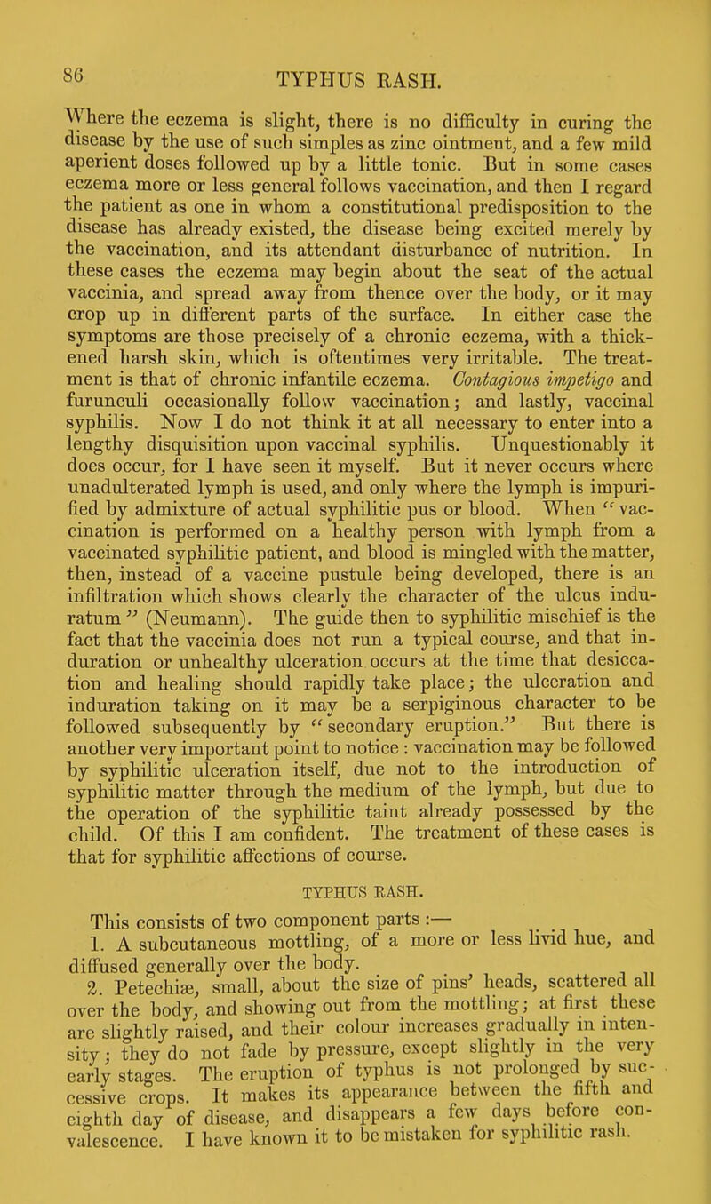 TYPHUS RASH. Where the eczema is slight, there is no difficulty in curing the disease by the use of such simples as zinc ointmeut, and a few mild aperient doses followed up by a little tonic. But in some cases eczema more or less general follows vaccination, and then I regard the patient as one in whom a constitutional predisposition to the disease has already existed, the disease being excited merely by the vaccination, and its attendant disturbance of nutrition. In these cases the eczema may begin about the seat of the actual vaccinia, and spread away from thence over the body, or it may crop up in different parts of the surface. In either case the symptoms are those precisely of a chronic eczema, with a thick- ened harsh skin, which is oftentimes very irritable. The treat- ment is that of chronic infantile eczema. Contagious impetigo and furunculi occasionally follow vaccination; and lastly, vaccinal syphilis. Now I do not think it at all necessary to enter into a lengthy disquisition upon vaccinal syphilis. Unquestionably it does occur, for I have seen it myself. But it never occurs where unadulterated lymph is used, and only where the lymph is impuri- fied by admixture of actual syphilitic pus or blood. When vac- cination is performed on a healthy person with lymph from a vaccinated syphilitic patient, and blood is mingled with the matter, then, instead of a vaccine pustule being developed, there is an infiltration which shows clearly the character of the ulcus indu- ratum (Neumann). The guide then to syphilitic mischief is the fact that the vaccinia does not run a typical course, and that in- duration or unhealthy ulceration occurs at the time that desicca- tion and healing should rapidly take place; the ulceration and induration taking on it may be a serpiginous character to be followed subsequently by secondary eruption. But there is another very important point to notice : vaccination may be followed by syphilitic ulceration itself, due not to the introduction of syphilitic matter through the medium of the lymph, but due to the operation of the syphilitic taint already possessed by the child. Of this I am confident. The treatment of these cases is that for syphilitic affections of course. TYPHUS HASH. This consists of two component parts :— 1. A subcutaneous mottling, of a more or less livid hue, and diffused generally over the body. 2. Petechia?, small, about the size of pins' heads, scattered all over the body, and showing out from the mottling; at first these are slightly raised, and their colour increases gradually in inten- sity ; they do not fade by pressure, except slightly m the very early stages. The eruption of typhus is not prolonged by suc- cessive crops. It makes its appearance between the fifth and eighth day of disease, and disappears a few days before con- valescence. I have known it to be mistaken for syphilitic rash.
