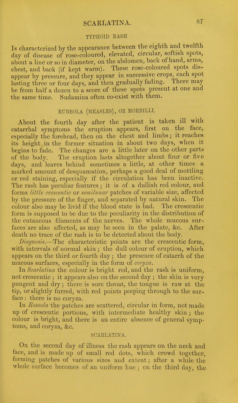 SCARLATINA. TYPHOID EASH Is characterized by the appearance between the eighth and twelfth day of disease of rose-coloured, elevated, circular, softish spots, about a line or so in diameter, on the abdomen, back of hand, arms, chest, and back (if kept warm). These rose-coloured spots dis- appear by pressure, and they appear in successive crops, each spot lasting three or four days, and then gradually fading. There may be from half a dozen to a score of these spots present at one and the same time. Sudamina often co-exist with them. EUBBOLA (MEASLES), OE MOEBILLI. About the fourth day after the patient is taken ill with catarrhal symptoms the eruption appears, first on the face, especially the forehead, then on the chest and limbs; it reaches its height in the former situation in about two days, when it begins to fade. The changes are a little later on the other parts of the body. The eruption lasts altogether about four or five days, and leaves behind sometimes a little, at other times a marked amount of desquamation, perhaps a good deal of mottling or red staining, especially if the circulation has been inactive. The rash has peculiar features; it is of a dullish red colour, and forms little crescentic or semilunar patches of variable size, affected by the pressure of the finger, and separated by natural skin. The colour also may be livid if the blood state is bad. The crescentic form is supposed to be due to the peculiarity in the distribution of the cutaneous filaments of the nerves. The whole mucous sur- faces are also affected, as may be seen in the palate, &c. After death no trace of the rash is to be detected about the body. Diagnosis.—The characteristic points are the crescentic form, with intervals of normal skin ; the dull colour of eruption, which appears on the third or fourth day ; the presence of catarrh of the mucous surfaces, especially in the form of coryza. In Scarlatina the colour is bright red, and the rash is uniform, not crescentic ; it appears also on the second day ; the skin is very pungent and dry; there is sore throat, the tongue is raw at the tip, or slightly furred, with red points peeping through to the sur- face : there is no coryza. In Roseola the patches are scattered, circular in form, not made up of crescentic portions, with intermediate healthy skin; the colour is bright, and there is an entire absence of general symp- toms, and coryza, &c. SCAELATINA. On the second day of illness the rash appears on the neck and face, and is made up of small red dots, which crowd together, forming patches of various sizes and extent; after a while the whole surface becomes of an uniform hue ; on the third day, the
