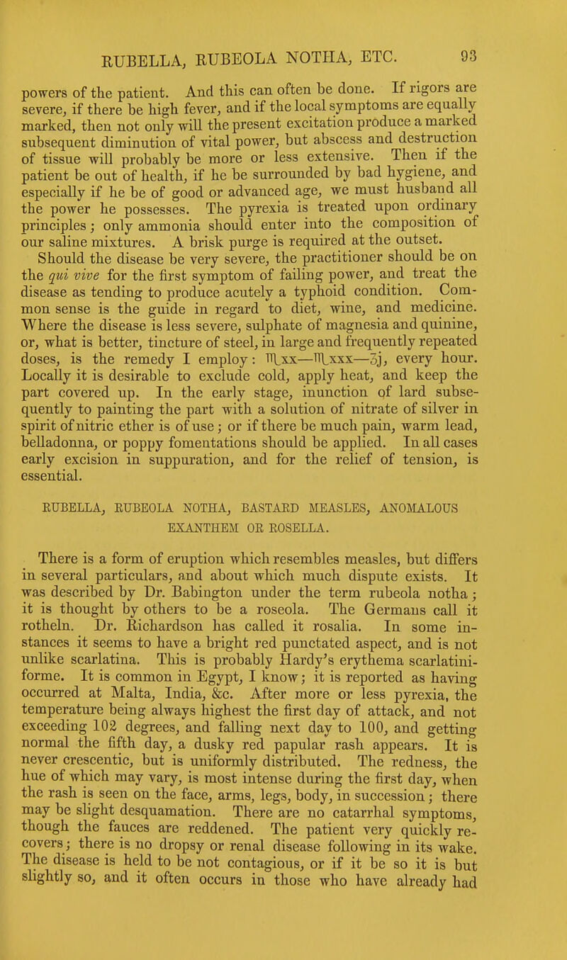 powers of the patient. And this can often be done. If rigors are severe, if there be high fever, and if the local symptoms are equally marked, then not only will the present excitation produce a marked subsequent diminution of vital power, but abscess and destruction of tissue will probably be more or less extensive. Then if the patient be out of health, if he be surrounded by bad hygiene, and especially if he be of good or advanced age, we must husband all the power he possesses. The pyrexia is treated upon ordinary principles; only ammonia should enter into the composition of our saline mixtures. A brisk purge is required at the outset. Should the disease be very severe, the practitioner should be on the qui vive for the first symptom of failing power, and treat the disease as tending to produce acutely a typhoid condition. Com- mon sense is the guide in regard to diet, wine, and medicine. Where the disease is less severe, sulphate of magnesia and quinine, or, what is better, tincture of steel, in large and frequently repeated doses, is the remedy I employ: Rxx—HLxxx—5j, every hour. Locally it is desirable to exclude cold, apply heat, and keep the part covered up. In the early stage, inunction of lard subse- quently to painting the part with a solution of nitrate of silver in spirit of nitric ether is of use; or if there be much pain, warm lead, belladonna, or poppy fomentations should be applied. In all cases early excision in suppuration, and for the relief of tension, is essential. EUBELLA, KUBEOLA NOTHA, BASTARD MEASLES, ANOMALOUS EXANTHEM OE EOSELLA. There is a form of eruption which resembles measles, but differs in several particulars, and about which much dispute exists. It was described by Dr. Babington under the term rubeola notha; it is thought by others to be a roseola. The Germans call it rotheln. Dr. Richardson has called it rosalia. In some in- stances it seems to have a bright red punctated aspect, and is not unlike scarlatina. This is probably Hardy's erythema scarlatini- forme. It is common in Egypt, I know; it is reported as having occurred at Malta, India, &c. After more or less pyrexia, the temperature being always highest the first day of attack, and not exceeding 102 degrees, and falling next day to 100, and getting normal the fifth day, a dusky red papula/ rash appears. It is never crescentic, but is uniformly distributed. The redness, the hue of which may vary, is most intense during the first day, when the rash is seen on the face, arms, legs, body, in succession j there may be slight desquamation. There are no catarrhal symptoms, though the fauces are reddened. The patient very quickly re- covers; there is no dropsy or renal disease following in its wake. The disease is held to be not contagious, or if it be so it is but slightly so, and it often occurs in those who have already had