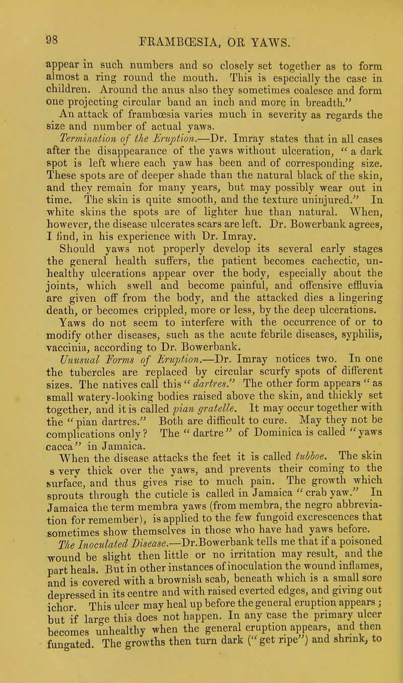 appear in such numbers and so closely set together as to form almost a ring round the mouth. This is especially the case in children. Around the anus also they sometimes coalesce and form one projecting circular band an inch and more in breadth. An attack of framboesia varies much in severity as regards the size and number of actual yaws. Termination of the Eruption.—Dr. Imray states that in all cases after the disappearance of the yaws without ulceration, a dark spot is left where each yaw has been and of corresponding size. These spots are of deeper shade than the natural black of the skin, and they remain for many years, but may possibly wear out in time. The skin is quite smooth, and the texture uninjured. In white skins the spots are of Hghter hue than natural. When, however, the disease ulcerates scars are left. Dr. Bowerbank agrees, I find, in his experience with Dr. Imray. Should yaws not properly develop its several early stages the general health suffers, the patient becomes cachectic, un- healthy ulcerations appear over the body, especially about the joints, which swell and become painful, and offensive effluvia are given off from the body, and the attacked dies a lingering death, or becomes crippled, more or less, by the deep ulcerations. Yaws do not seem to interfere with the occurrence of or to modify other diseases, such as the acute febrile diseases, syphilis, vaccinia, according to Dr. Bowerbank. Unusual Forms of Eruption.—Dr. Imray notices two. In one the tubercles are replaced by circular scurfy spots of different sizes. The natives call this dartres. The other form appears as small watery-looking bodies raised above the skin, and thickly set together, and it is called pian gratelle. It may occur together with the pian dartres. Both are difficult to cure. May they not be complications only ? The dartre of Dominica is called yaws caeca in Jamaica. When the disease attacks the feet it is called tubboe. The skin s very thick over the yaws, and prevents their coming to the surface, and thus gives rise to much pain. The growth which sprouts through the cuticle is called in Jamaica crab yaw. In Jamaica the term membra yaws (from membra, the negro abbrevia- tion for remember), is applied to the few fungoid excrescences that sometimes show themselves in those who have had yaws before. The Inoculated Disease.—Dr.Bowerbank tells me that if a poisoned wound be slight then little or no irritation may result, and the part heals. But in other instances of inoculation the wound inflames, and is covered with a brownish scab, beneath which is a small sore depressed in its centre and with raised everted edges, and giving out ichor This ulcer may heal up before the general eruption appears; but if large this does not happen. In any case the primary ulcer becomes unhealthy when the general eruption appears and then fungated The growths then turn dark ( get ripe) and shrink, to