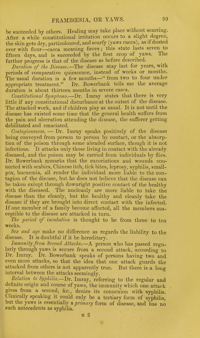 be succeeded by others. Healing may take place without scarring. After a while constitutional irritation occurs to a slight degree, the skin gets dry, particoloured, and scurfy (yaws caeca), as if dusted over with flour—caeca meaning faeces j this state lasts seven to fifteen days, and is succeeded by the first crop of yaws. The further progress is that of the disease as before described. Duration of the Disease.—-The disease may last for years, with periods of comparative quiescence, instead of weeks or months. The usual duration is a few months— from two to four under appropriate treatment. Dr. Bowerbank tells me the average duration is about thirteen months in severe cases. Constitutional Symptoms.—Dr. Imray states that there is very little if any constitutional disturbance at the outset of the disease. The attacked work, and if children play as usual. It is not until the disease has existed some time that the general health suffers from the pain and ulceration attending the disease, the sufferer getting debilitated and emaciated. Contagiousness. — Dr. Imray speaks positively of the disease being conveyed from person to person by contact, or the absorp- tion of the poison through some abraded surface, though it is not infectious. It attacks only those living in contact with the already diseased, and the poison may be carried from individuals by flies. Dr. Bowerbank remarks that the excoriations and wounds con- nected with scabies, Chinese itch, tick bites, leprosy, syphilis, small- pox, bucnemia, all render the individual more liable to the con- tagion of the disease, but he does not believe that the disease can be taken except through downright positive contact of the healthy with the diseased. The uncleanly are more liable to take the disease than the cleanly, but the healthy and cleanly take the disease if they are brought into direct contact with the infected. If one member of a family become affected, all the members sus- ceptible to the disease are attacked in turn. The period of incubation is thought to be from three to ten weeks. Sex and age make no difference as regards the liability to the disease. It is doubtful if it be hereditary. Immunity from Second Attacks.—A person who has passed regu- larly through yaws is secure from a second attack, according to Dr. Imray. Dr. Bowerbank speaks of persons having two and even more attacks, so that the idea that one attack guards the attacked from others is not apparently true. But there is a long interval between the attacks seemingly. Relation to Syphilis.—Dr. Imray, referring to the regular and definite origin and course of yaws, the immunity which one attack gives from a second, &c., denies its connexion with syphilis. Clinically speaking it could only be a tertiary form of syphilis, but the yaws is essentially a primary form of disease, and has no such antecedents as syphilis.