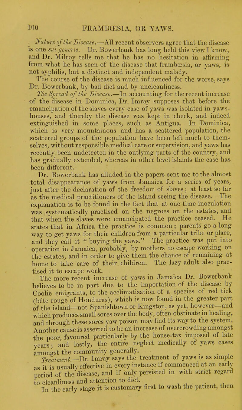 Nature of the Disease.—All recent observers agree that the disease is one sui generis. Dr. Bowerbank has long held this view I know, and Dr. Milroy tells me that he has no hesitation in affirming from what he has seen of the disease that framboesia, or yaws, is not syphilis, but a distinct and independent malady. The course of the disease is much influenced for the worse, says Dr. Bowerbank, by bad diet and by uncleanliness. The Spread of the Disease.—In accounting for the recent increase of the disease in Dominica, Dr. Imray supposes that before the emancipation of the slaves every case of yaws was isolated in yaws- houses, and thereby the disease was kept in check, and indeed extinguished in some places, such as Antigua. In Dominica, which is very mountainous and has a scattered population, the scattered groups of the population have been left much to them- selves, without responsible medical care or supervision, and yaws has recently been undetected in the outlying parts of the country, and has gradually extended, whereas in other level islands the case has been different. Dr. Bowerbank has alluded in the papers sent me to the almost total disappearance of yaws from Jamaica for a series of years, just after the declaration of the freedom of slaves; at least so far as the medical practitioners of the island seeing the disease. The explanation is to be found in the fact that at oue time inoculation was systematically practised on the negroes on the estates, and that when the slaves were emancipated the practice ceased. He states that in Africa the practice is common; parents go a long way to get yaws for their children from a particular tribe or place, and they call it  buying the yaws. The practice was put into operation in Jamaica, probably, by mothers to escape working on the estates, and in order to give them the chance of remaining at home to take care of their children. The lazy adult also prac- tised it to escape work. The more recent increase of yaws in Jamaica Dr. Bowerbank believes to be in part due to the importation of the disease by Coolie emigrants, to the acclimatization of a species of red tick (bete rouge of Honduras), which is now found in the greater part of the island—not Spanishtown or Kingston, as yet, however—and which produces small sores over the body, often obstinate in healing, and through these sores yaw poison may find its way to the system. Another cause is asserted to be an increase of overcrowding amongst the poor, favoured particularly by the house-tax imposed of late years; and lastly, the entire neglect medically of yaws cases amongst the community generally. ... Treatment.—Dr. Imray says the treatment of yaws is as simple as it is usually effective in every instance if commenced at an early period of the disease, and if only persisted in with strict regard to cleanliness and attention to diet. In the early stage it is customary first to wash the patient, then