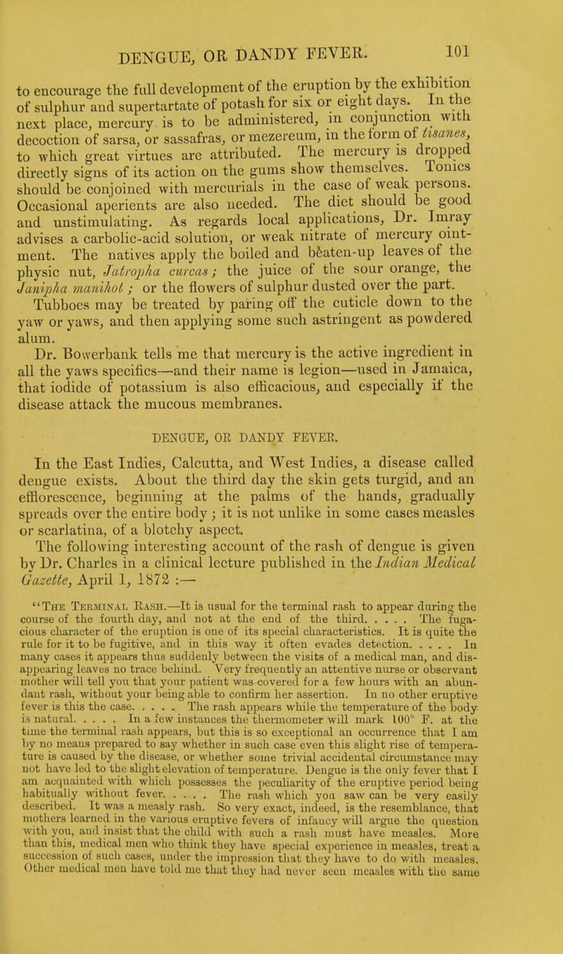 to encourage the full development of the eruption by the exhibition of sulphur and supertartate of potash for six or eight days In the next place, mercury is to be administered, in conjunction with decoction of sarsa, or sassafras, ormezereum, in the form of frame*, to which great virtues are attributed. The mercury is dropped directly signs of its action on the gums show themselves. Ionics should be conjoined with mercurials in the case of weak persons. Occasional aperients are also needed. The diet should be good and unstimulating. As regards local applications, Dr. Imray advises a carbolic-acid solution, or weak nitrate of mercury oint- ment. The natives apply the boiled and beaten-up leaves of the physic nut, Jatropha curcas; the juice of the sour orange, the Janipha manihot ; or the flowers of sulphur dusted over the part. Tubboes may be treated by paring off the cuticle down to the yaw or yaws, and then applying some such astringent as powdered alum. Dr. Bowerbank tells me that mercury is the active ingredient in all the yaws specifics—and their name is legion—used in Jamaica, that iodide of potassium is also efficacious, and especially if the disease attack the mucous membranes. DENGUE, OR DANDY FEVER. In the East Indies, Calcutta, and West Indies, a disease called dengue exists. About the third day the skin gets turgid, and an efflorescence, beginning at the palms of the hands, gradually spreads over the entire body ; it is not unlike in some cases measles or scarlatina, of a blotchy aspect. The following interesting account of the rash of dengue is given by Dr. Charles in a clinical lecture published in the Indian Medical Gazette, April 1, 1872 :— The Terminal Rash.—It is usual for the terminal rash, to appear during the course of the fourth day, and not at the end of the third The fuga- cious character of the eruption is one of its special characteristics. It is quite the rule for it to be fugitive, and in this way it often evades detection In many cases it appears thus suddenly between the visits of a medical man, and dis- appearing leaves no trace behind. Very frequently an attentive nurse or observant mother will tell you that your patient was covered for a few hours with an abun- dant rash, without your being able to confirm her assertion. In no other eruptive fever is this the case The rash appears while the temperature of the body ia natural In a few instances the thermometer will mark 100° F. at the time the terminal rash appears, but this is so exceptional an occurrence that I am by no means prepared to say whether in such case even this slight rise of tempera- ture is caused by the disease, or whether some trivial accidental circumstance may not have led to the slight elevation of temperature. Dengue is the only fever that I am acquainted with which possesses the peculiarity of the eruptive period being habitually without fever The rash which you saw can be very easily described. It was a measly rash. So very exact, indeed, is the resemblance, that mothers learned in the various eruptive fevers of infancy will argue the question with you, and insist that the child with such a rash must have measles. More than this, medical men who think they have special experience in measles, treat a succession of such cases, under the impression that they have to do with measles. Other medical men have told me that they had never seen measles with the same