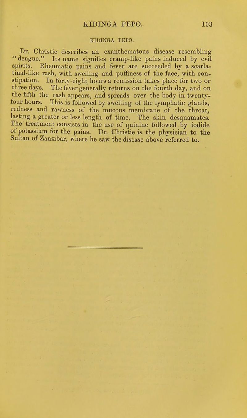 KIDINGA PEPO. Dr. Christie describes an exanthematous disease resembling dengue. Its name signifies cramp-like pains induced by evil spirits. Rheumatic pains and fever are succeeded by a scarla- tinal-like rash, with swelling and puffiness of the face, with con- stipation. In forty-eight hours a remission takes place for two or three days. The fever generally returns on the fourth day, and on the fifth the rash appears, and spreads over the body in twenty- four hours. This is followed by swelling of the lymphatic glands, redness and rawness of the mucous membrane of the throat, lasting a greater or less length of time. The skin desquamates. The treatment consists in the use of quinine followed by iodide of potassium for the pains. Dr. Christie is the physician to the Sultan of Zanzibar, where he saw the disease above referred to.