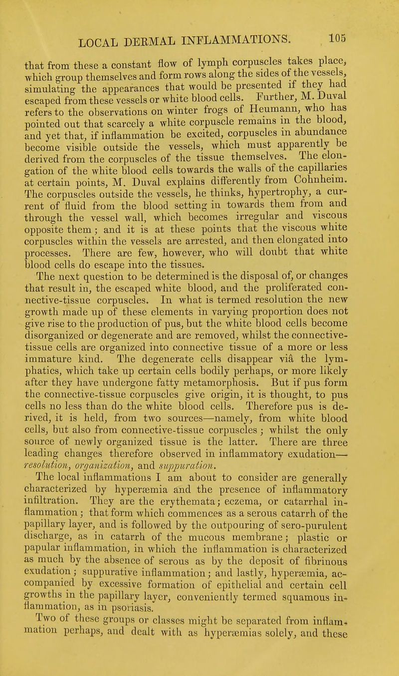 that from these a constant flow of lymph corpuscles takes place, which group themselves and form rows along the sides of the vessels, simulating the appearances that would be presented if they had escaped from these vessels or white blood cells. Further, M. Duval refers to the observations on winter frogs of Heumann, who has pointed out that scarcely a white corpuscle remains in the blood, and yet that, if inflammation be excited, corpuscles m abundance become visible outside the vessels, which must apparently be derived from the corpuscles of the tissue themselves. The elon- gation of the white blood cells towards the walls of the capillaries at certain points, M. Duval explains differently from Cohnheim. The corpuscles outside the vessels, he thinks, hypertrophy, a cur- rent of fluid from the blood setting in towards them from and through the vessel wall, which becomes irregular and viscous opposite them; and it is at these points that the viscous white corpuscles within the vessels are arrested, and then elongated into processes. There are few, however, who will doubt tbat white blood cells do escape into the tissues. The next question to be determined is the disposal of, or changes that result in, the escaped white blood, and the proliferated con- nective-tissue corpuscles. In what is termed resolution the new growth made up of these elements in varying proportion does not give rise to the production of pus, but the white blood cells become disorganized or degenerate and are removed, whilst the connective- tissue cells are organized into connective tissue of a more or less immature kind. The degenerate cells disappear via the lym- phatics, which take up certain cells bodily perhaps, or more likely after they have undergone fatty metamorphosis. But if pus form the connective-tissue corpuscles give origin, it is thought, to pus cells no less than do the white blood cells. Therefore pus is de- rived, it is held, from two sources—namely, from white blood cells, but also from connective-tissue corpuscles; whilst the only source of newly organized tissue is the latter. There are three leading changes therefore observed in inflammatory exudation— resolution, organization, and suppuration. The local inflammations I am about to consider are generally characterized by hyperemia and the presence of inflammatory infiltration. They are the erythemata; eczema, or catarrhal in- flammation ; that form which commences as a serous catarrh of the papillary layer, and is followed by the outpouring of sero-purulent discharge, as in catarrh of the mucous membrane; plastic or papular inflammation, in which the inflammation is characterized as much by the absence of serous as by the deposit of fibrinous exudation ; suppurative inflammation; and lastly, hypersemia, ac- companied by excessive formation of epithelial and certain cell growths in the papillary layer, conveniently termed squamous in- flammation, as in psoriasis. Two of these groups or classes might be separated from inflam- mation perhaps, and dealt with as hyperaemias solely, and these