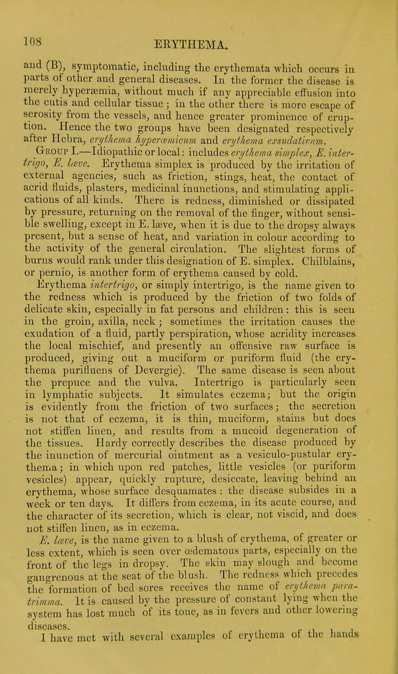 and (B), symptomatic, including the erythemata which occurs in parts of other and general diseases. In the former the disease is merely hyperaemia, without much if any appreciable efl'usion into the cutis and cellular tissue ; in the other there is more escape of serosity from the vessels, and hence greater prominence of erup- tion. Hence the two groups have been designated respectively after Hebra, erythema hypercemicum and erythema exsiulativnm. Group I.—Idiopathic or local: includes erythema simplex, E. inter- trigo, E. lave. Erythema simplex is produced by the irritation of external agencies, such as friction, stings, heat, the contact of acrid fluids, plasters, medicinal inunctions, and stimulating appli- cations of all kinds. There is redness, diminished or dissipated by pressure, returning on the removal of the finger, without sensi- ble swelling, except in E. lseve, when it is due to the dropsy always present, but a sense of heat, and variation in colour according to the activity of the general circulation. The slightest forms of burns would rank under this designation of E. simplex. Chilblains, or pernio, is another form of erythema caused by cold. Erythema intertrigo, or simply intertrigo, is the name given to the redness which is produced by the friction of two folds of delicate skin, especially in fat persons and children: this is seen in the groin, axilla, neck; sometimes the irritation causes the exudation of a fluid, partly perspiration, whose acridity increases the local mischief, and presently an offensive raw surface is produced, giving out a muciform or puriform fluid (the ery- thema purifiuens of Devergie). The same disease is seen about the prepuce and the vulva. Intertrigo is particularly seen in lymphatic subjects. It simulates eczema; but the origin is evidently from the friction of two surfaces; the secretion is not that of eczema, it is thin, muciform, stains but does not stiffen linen, and results from a mucoid degeneration of the tissues. Hardy correctly describes the disease produced by the inunction of mercurial ointment as a vesiculo-pustular ery- thema ; in which upon red patches, little vesicles (or puriform vesicles) appear, quickly rupture, desiccate, leaving behind an erythema, whose surface desquamates : the disease subsides in a week or ten days. It differs from eczema, in its acute course, and the character of its secretion, which is clear, not viscid, and does not stiffen linen, as in eczema. E. lave, is the name given to a blush of erythema, of greater or less extent, which is seen over (edematous parts, especially on the front of the legs in dropsy. The skin may slough and become gangrenous at the seat of the blush. The redness which precedes the formation of bed sores receives the name of erythema para- trimma. It is caused by the pressure of constant lying when the system has lost much of its tone, as in fevers and other lowering dlSCclSGS I have met with several examples of erythema of the hands