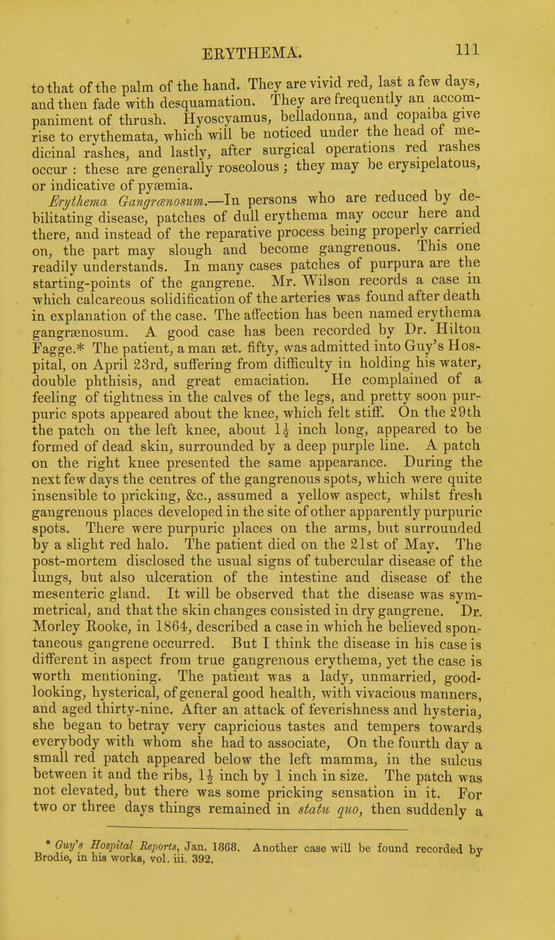 to that of the palm of the hand. They are vivid red, last a few days, and then fade with desquamation. They are frequently an accom- paniment of thrush. Hyoscyamus, belladonna, and copaiba give rise to ervthemata, which will be noticed under the head ol me- dicinal rashes, and lastly, after surgical operations red rashes occur : these are generally roseolous ; they may be erysipelatous, or indicative of pysemia. Erythema Gangrenosum.—In persons who are reduced by de- bilitating disease, patches of dull erythema may occur here and there, and instead of the reparative process being properly carried on, the part may slough and become gangrenous. This one readily understands. In many cases patches of purpura are the starting-points of the gangrene. Mr. Wilson records a case in which calcareous solidification of the arteries was found after death in explanation of the case. The affection has been named erythema gangrsenosum. A good case has been recorded by Dr. Hilton Fagge.* The patient, a man set. fifty, was admitted into Guy's Hos- pital, on April 23rd, suffering from difficulty in holding his water, double phthisis, and great emaciation. He complained of a feeling of tightness in the calves of the legs, and pretty soon pur- puric spots appeared about the knee, which felt stiff. On the 29th the patch on the left knee, about 1£ inch long, appeared to be formed of dead skin, surrounded by a deep purple line. A patch on the right knee presented the same appearance. During the next few days the centres of the gangrenous spots, which were quite insensible to pricking, &c, assumed a yellow aspect, whilst fresh gangrenous places developed in the site of other apparently purpuric spots. There were purpuric places on the arms, but surrounded by a slight red halo. The patient died on the 21st of May. The post-mortem disclosed the usual signs of tubercular disease of the lungs, but also ulceration of the intestine and disease of the mesenteric gland. It will be observed that the disease was sym- metrical, and that the skin changes consisted in dry gangrene. Dr. Morley Rooke, in 1864, described a case in which he believed spon- taneous gangrene occurred. But I think the disease in his case is different in aspect from true gangrenous erythema, yet the case is worth mentioning. The patient was a lady, unmarried, good- looking, hysterical, of general good health, with vivacious manners, and aged thirty-nine. After an attack of feverishness and hysteria, she began to betray very capricious tastes and tempers towards everybody with whom she had to associate, On the fourth day a small red patch appeared below the left mamma, in the sulcus between it and the ribs, 1 \ inch by 1 inch in size. The patch was not elevated, but there was some pricking sensation in it. For two or three days things remained in statu quo, then suddenly a * Guy's Hospital Reports, Jan. 1868. Another case will be found recorded Brodie, in his works, vol. iii. 392.