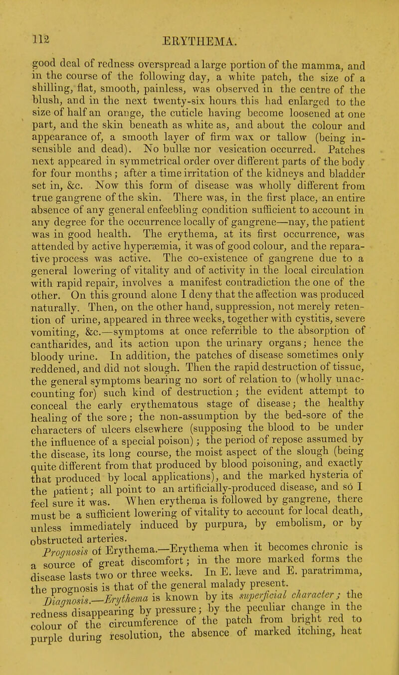 good deal of redness overspread a large portion of the mamma, and in the course of the following day, a white patch, the size of a shilling, flat, smooth, painless, was observed in the centre of the blush, and in the next twenty-six hours this had enlarged to the size of half an orange, the cuticle having become loosened atone part, and the skin beneath as white as, and about the colour and appearance of, a smooth layer of firm wax or tallow (being in- sensible and dead). No bulla? nor vesication occurred. Patches next appeared in symmetrical order over different parts of the body for four months; after a time irritation of the kidneys and bladder set in, &c. Now this form of disease was wholly different from true gangrene of the skin. There was, in the first place, an entire absence of any general enfeebling condition sufficient to account in any degree for the occurrence locally of gangrene—nay, the patient was in good health. The erythema, at its first occurrence, was attended by active hypersemia, it was of good colour, and the repara- tive process was active. The co-existence of gangrene due to a general lowering of vitality and of activity in the local circulation with rapid repair, involves a manifest contradiction the one of the other. On this ground alone I deny that the affection was produced naturally. Then, on the other hand, suppression, not merely reten- tion of urine, appeared in three weeks, together with cystitis, severe vomiting, &c.—symptoms at once referrible to the absorption of cantharides, and its action upon the urinary organs; hence the bloody urine. In addition, the patches of disease sometimes only reddened, and did not slough. Then the rapid destruction of tissue, the general symptoms bearing no sort of relation to (wholly unac- counting for) such kind of destruction; the evident attempt to conceal the early erythematous stage of disease; the healthy healing of the sore; the non-assumption by the bed-sore of the characters of ulcers elsewhere (supposing the blood to be under the influence of a special poison); the period of repose assumed by the disease, its long course, the moist aspect of the slough (being quite different from that produced by blood poisoning, and exactly that produced by local applications), and the marked hysteria of the patient; all point to an artificially-produced disease, and so I feel sure it was. When erythema is followed by gangrene, there must be a sufficient lowering of vitality to account for local death, unless immediately induced by purpura, by embolism, or by obstructed arteries. . . Prognosis of Erythema.—Erythema when it becomes chronic is a source of great discomfort; in the more marked forms the disease lasts two or three weeks. In E. l^eve and E. paratnmma, the prognosis is that of the general malady present jLgnosis —Erythema is known by its superficial character; the redness disappearing by pressure; by the peculiar change in the colour of the circumference of the patch from bright red to purple during resolution, the absence of marked itching, heat