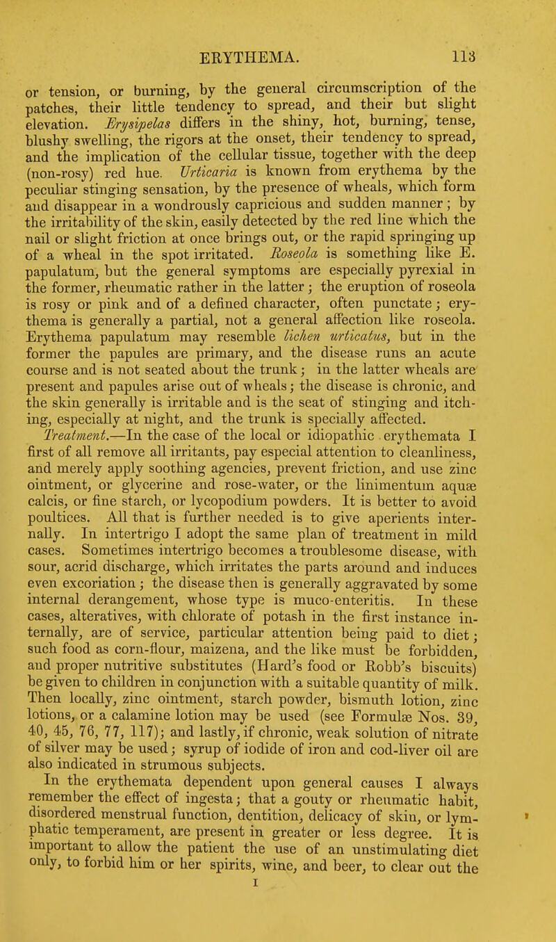 or tension, or burning, by the general circumscription of the patches, their little tendency to spread, and their but slight elevation. Erysipelas differs in the shiny, hot, burning, tense, hlushy swelling, the rigors at the onset, their tendency to spread, and the implication of the cellular tissue, together with the deep (non-rosy) red hue. Urticaria is known from erythema by the peculiar stinging sensation, by the presence of wheals, which form and disappear in a wondrously capricious and sudden manner ; by the irritability of the skin, easily detected by the red line which the nail or slight friction at once brings out, or the rapid springing up of a wheal in the spot irritated. Roseola is something like E. papulatum, but the general symptoms are especially pyrexial in the former, rheumatic rather in the latter ; the eruption of roseola is rosy or pink and of a defined character, often punctate; ery- thema is generally a partial, not a general affection like roseola. Erythema papulatum may resemble lichen urticatus, but in the former the papules are primary, and the disease runs an acute course and is not seated about the trunk; in the latter wheals are present and papules arise out of wheals; the disease is chronic, and the skin generally is irritable aud is the seat of stinging and itch- ing, especially at night, and the trunk is specially affected. Treatment.—In the case of the local or idiopathic erythemata I first of all remove all irritants, pay especial attention to cleanliness, and merely apply soothing agencies, prevent friction, and use zinc ointment, or glycerine and rose-water, or the linimentum aquae calcis, or fine starch, or lycopodium powders. It is better to avoid poultices. All that is further needed is to give aperients inter- nally. In intertrigo I adopt the same plan of treatment in mild cases. Sometimes intertrigo becomes a troublesome disease, with sour, acrid discharge, which irritates the parts around and induces even excoriation; the disease then is generally aggravated by some internal derangement, whose type is muco-enteritis. In these cases, alteratives, with chlorate of potash in the first instance in- ternally, are of service, particular attention being paid to diet; such food as corn-flour, maizena, and the like must be forbidden, aud proper nutritive substitutes (Hard's food or itobb's biscuits) be given to children in conjunction with a suitable quantity of milk. Then locally, zinc ointment, starch powder, bismuth lotion, zinc lotions, or a calamine lotion may be used (see Formulae Nos. 39, 40, 45, 76, 77, 117); and lastly, if chronic, weak solution of nitrate of silver may be used; syrup of iodide of iron and cod-liver oil are also indicated in strumous subjects. In the erythemata dependent upon general causes I always remember the effect of ingesta; that a gouty or rheumatic habit, disordered menstrual function, dentition, delicacy of skin, or lym- phatic temperament, are present in greater or less degree. It is important to allow the patient the use of an unstimulating diet only, to forbid him or her spirits, wine, and beer, to clear out the i