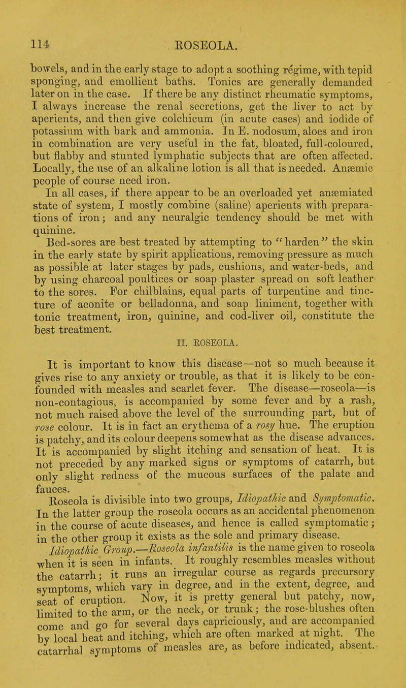 bowels, and in the early stage to adopt a soothing regime, with tepid sponging, and emollient baths. Tonics are generally demanded later on in the case. If there be any distinct rheumatic symptoms, I always increase the renal secretions, get the liver to act by aperients, and then give colchicum (in acute cases) and iodide of potassium with bark and ammonia. In E. nodosum, aloes and iron in combination are very useful in the fat, bloated, full-coloured, but flabby and stunted lymphatic subjects that are often affected. Locally, the use of an alkaline lotion is all that is needed. Ansemic people of course need iron. In all cases, if there appear to be an overloaded yet anaemiated state of system, I mostly combine (saline) aperients with prepara- tions of iron; and any neuralgic tendency should be met with quinine. Bed-sores are best treated by attempting to harden the skin in the early state by spirit applications, removing pressure as much as possible at later stages by pads, cushions, and water-beds, and by using charcoal poultices or soap plaster spread on soft leather to the sores. For chilblains, equal parts of turpentine and tinc- ture of aconite or belladonna, and soap liniment, together with tonic treatment, iron, quinine, and cod-liver oil, constitute the best treatment. II. EOSEOLA. It is important to know this disease—not so much because it gives rise to any anxiety or trouble, as that it is likely to be con- founded with measles and scarlet fever. The disease—roseola—is non-contagious, is accompanied by some fever and by a rash, not much raised above the level of the surrounding part, but of rose colour. It is in fact an erythema of a rosy hue. The eruption is patchy, and its colour deepens somewhat as the disease advances. It is accompanied by slight itching and sensation of heat. It is not preceded by any marked signs or symptoms of catarrh, but only slight redness of the mucous surfaces of the palate and fauces. Roseola is divisible into two groups, Idiopathic and Symptomatic. In the latter group the roseola occurs as an accidental phenomenon in the course of acute diseases, and hence is called symptomatic ; in the other group it exists as the sole and primary disease. Idiopathic Group.—Roseola infantilis is the name given to roseola when it is seen in infants. It roughly resembles measles without the catarrh; it runs an irregular course as regards precursory symptoms, which vary in degree, and in the extent, degree, and seat of eruption. Now, it is pretty general but patchy, now, limited to the arm, or the neck, or trunk j the rose-blushes often come and go for several days capriciously, and are accompanied bv local heat and itching, which are often marked at night The catarrhal symptoms of measles are, as before indicated, absent.