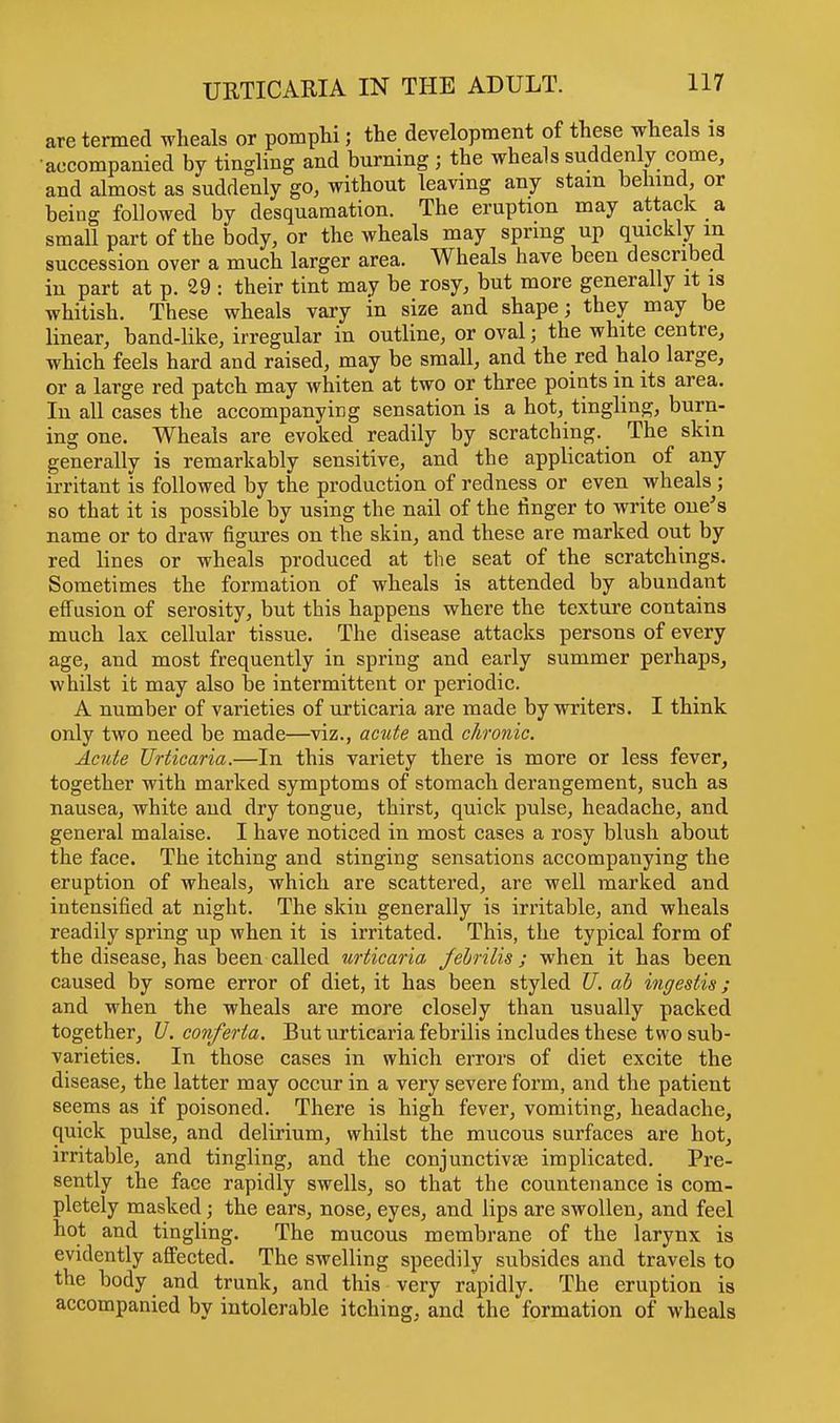 are termed wheals or pomphi; the development of these wheals is accompanied by tingling and burning ; the wheals suddenly come, and almost as suddenly go, without leaving any stain behind or being followed by desquamation. The eruption may attack a small part of the body, or the wheals may spring up quickly in. succession over a much larger area. Wheals have been described in part at p. 29 : their tint may be rosy, but more generally it is whitish. These wheals vary in size and shape; they may be linear, band-like, irregular in outline, or oval; the white centre, which feels hard and raised, may be small, and the red halo large, or a large red patch may whiten at two or three points in its area. In all cases the accompanying sensation is a hot, tingling, burn- ing one. Wheals are evoked readily by scratching. The skin generally is remarkably sensitive, and the application of any irritant is followed by the production of redness or even wheals ; so that it is possible by using the nail of the finger to write one's name or to draw figures on the skin, and these are marked out by red lines or wheals produced at the seat of the scratchings. Sometimes the formation of wheals is attended by abundant effusion of serosity, but this happens where the texture contains much lax cellular tissue. The disease attacks persons of every age, and most frequently in spring and early summer perhaps, whilst it may also be intermittent or periodic. A number of varieties of urticaria are made by writers. I think only two need be made—viz., acute and chronic. Acute Urticaria.—In this variety there is more or less fever, together with marked symptoms of stomach derangement, such as nausea, white and dry tongue, thirst, quick pulse, headache, and general malaise. I have noticed in most cases a rosy blush about the face. The itching and stinging sensations accompanying the eruption of wheals, which are scattered, are well marked and intensified at night. The skin generally is irritable, and wheals readily spring up when it is irritated. This, the typical form of the disease, has been called urticaria, febrilis ; when it has been caused by some error of diet, it has been styled U. ab ingestis; and when the wheals are more closely than usually packed together, U. conferta. But urticaria febrilis includes these two sub- varieties. In those cases in which errors of diet excite the disease, the latter may occur in a very severe form, and the patient seems as if poisoned. There is high fever, vomiting, headache, quick pulse, and delirium, whilst the mucous surfaces are hot, irritable, and tingling, and the conjunctivae implicated. Pre- sently the face rapidly swells, so that the countenance is com- pletely masked; the ears, nose, eyes, and lips are swollen, and feel hot and tingling. The mucous membrane of the larynx is evidently affected. The swelling speedily subsides and travels to the body and trunk, and this very rapidly. The eruption is accompanied by intolerable itching, and the formation of wheals