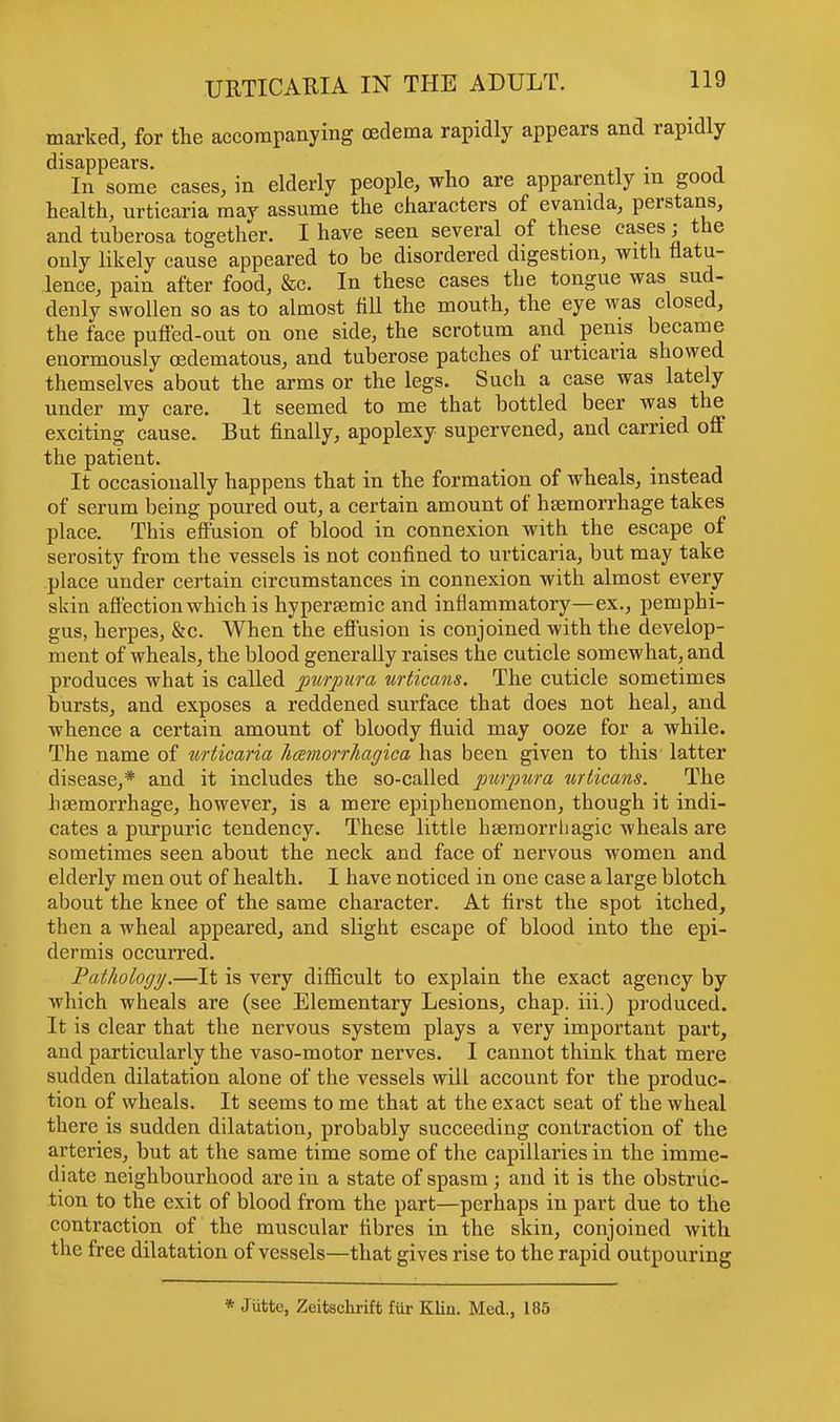 marked, for the accompanying oedema rapidly appears and rapidly disappears. , . , In some cases, in elderly people, who are apparently m good health, urticaria may assume the characters of evanida, perstans, and tuberosa together. I have seen several of these eases; the only likely cause appeared to be disordered digestion, with flatu- lence, pain after food, &c. In these cases the tongue was sud- denly swollen so as to almost fill the mouth, the eye was closed, the face puffed-out on one side, the scrotum and penis became enormously (Edematous, and tuberose patches of urticaria showed themselves about the arms or the legs. Such a case was lately under my care. It seemed to me that bottled beer was the exciting cause. But finally, apoplexy supervened, and carried off the patient. It occasionally happens that in the formation of wheals, instead of serum being poured out, a certain amount of hsemorrhage takes place. This effusion of blood in connexion with the escape of serosity from the vessels is not confined to urticaria, but may take place under certain circumstances in connexion with almost every skin affection which is hypersemic and inflammatory—ex., pemphi- gus, herpe3, &c. When the effusion is conjoined with the develop- ment of wheals, the blood generally raises the cuticle somewhat, and produces what is called purpura urticans. The cuticle sometimes bursts, and exposes a reddened surface that does not heal, and whence a certain amount of bloody fluid may ooze for a while. The name of urticaria hemorrhagica has been given to this latter disease,* and it includes the so-called purpura urticans. The haemorrhage, however, is a mere epiphenomenon, though it indi- cates a purpuric tendency. These little hsemorrhagic wheals are sometimes seen about the neck and face of nervous women and elderly men out of health. I have noticed in one case a large blotch about the knee of the same character. At first the spot itched, then a wheal appeared, and slight escape of blood into the epi- dermis occurred. Pathology.—It is very difficult to explain the exact agency by which wheals are (see Elementary Lesions, chap, iii.) produced. It is clear that the nervous system plays a very important part, and particularly the vaso-motor nerves. I cannot think that mere sudden dilatation alone of the vessels will account for the produc- tion of wheals. It seems to me that at the exact seat of the wheal there is sudden dilatation, probably succeeding contraction of the arteries, but at the same time some of the capillaries in the imme- diate neighbourhood are in a state of spasm; and it is the obstruc- tion to the exit of blood from the part—perhaps in part due to the contraction of the muscular fibres in the skin, conjoined with the free dilatation of vessels—that gives rise to the rapid outpouring * Jiittc, Zeitschrift fur Klin. Med., 185