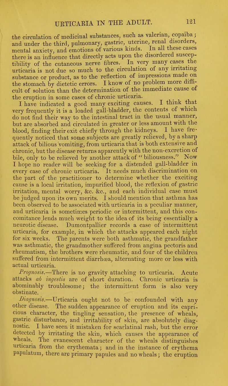 the circulation of medicinal substances, such as valerian copaiba; and under the third, pulmonary, gastric, uterine, renal disorders, mental anxiety, and emotions of various kinds. In all these cases there is an influence that directly acts upon the disordered suscep- tibility of the cutaneous nerve flbres. In very many cases the urticaria is not due so much to the circulation of any irritating substance or product, as to the reflection of impressions made on the stomach by dietetic errors. I know of no problem more diffi- cult of solution than the determination of the immediate cause of the eruption in some cases of chronic urticaria. I have indicated a good many exciting causes. I think that very frequently it is a loaded gall-bladder, the contents of which do not find their way to the intestinal tract in the usual manner, but are absorbed and circulated in greater or less amount with the blood, finding their exit chiefly through the kidneys. I have fre- quently noticed that some subjects are greatly relieved, by a sharp attack of bilious vomiting, from urticaria that is both extensive and chronic, but the disease returns apparently with the non-excretion of bile, only to be relieved by another attack of  biliousness. Now I hope no reader will be seeking for a distended gall-bladder in every case of chronic urticaria. It needs much discrimination on the part of the practitioner to determine whether the exciting cause is a local irritation, impurified blood, the reflexion of gastric irritation, mental worry, &c. &c, and each individual case must be judged upon its own merits. I should mention that asthma has been observed to be associated with urticaria in a peculiar manner, and urticaria is sometimes periodic or intermittent, and this con- comitance lends much weight to the idea of its being essentially a neurotic disease. Dumontpallier records a case of intermittent urticaria, for example, in which the attacks appeared each night for six weeks. The parents were both asthmatic, the grandfather was asthmatic, the grandmother suffered from angina pectoris and rheumatism, the brothers were rheumatic, and four of the children suffered from intermittent diarrhoea, alternating more or less with actual urticaria. Prognosis.—There is no gravity attaching to urticaria. Acute attacks ab ingestis are of short duration. Chronic urticaria is abominably troublesome; the intermittent form is also very obstinate. Diagnosis.—Urticaria ought not to be confounded with any other disease. The sudden appearance of eruption and its capri- cious character, the tingling sensation, the presence of wheals, gastric disturbance, and irritability of skin, are absolutely diag- nostic. I have seen it mistaken for scarlatinal rash, but the error detected by irritating the skin, which causes the appearance of wheals. The evanescent character of the wheals distinguishes urticaria from the erythemata; and in the instance of erythema papulatum, there are primary papules and no wheals; the eruption