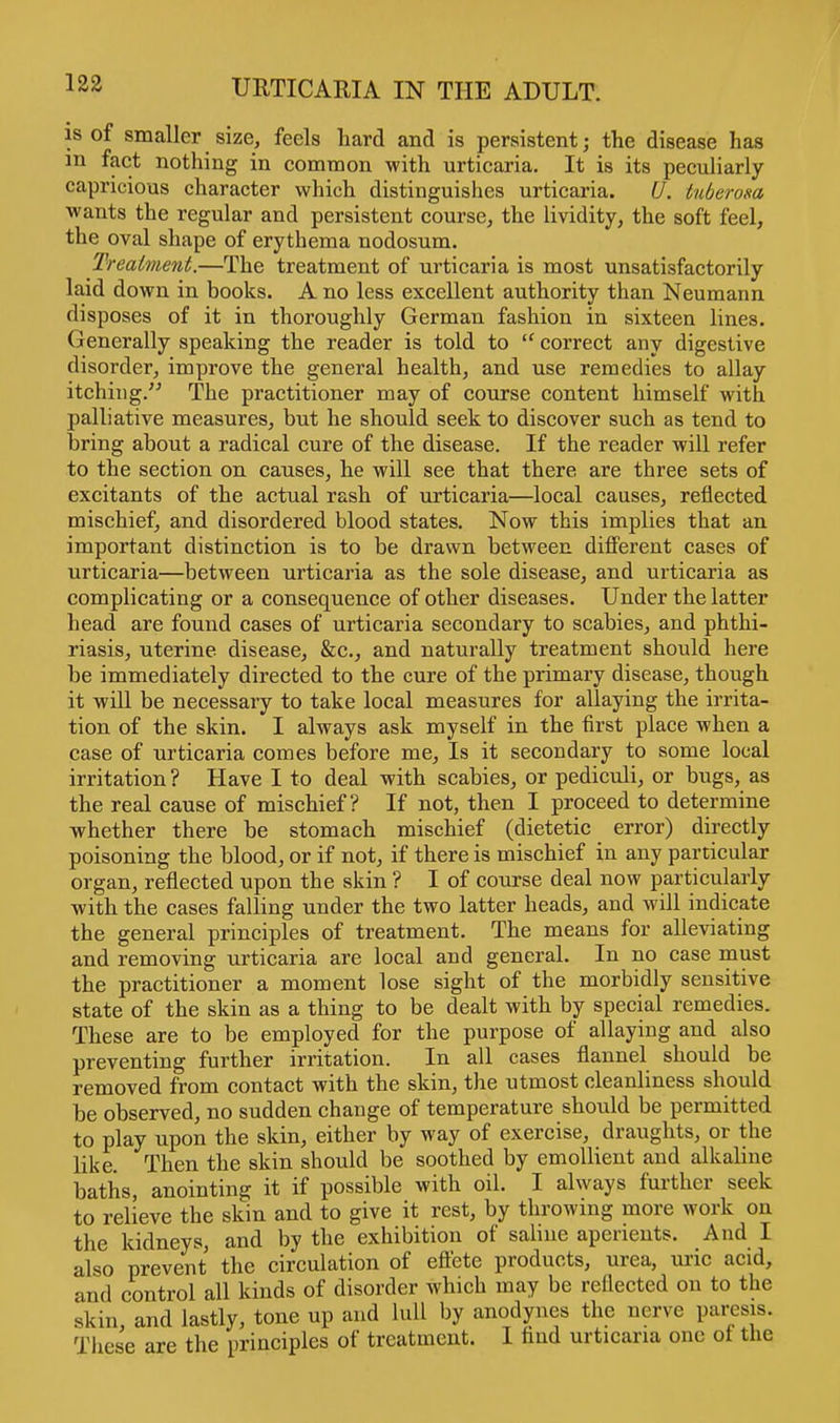 is of smaller size, feels hard and is persistent; the disease has m fact nothing in common with urticaria. It is its peculiarly capricious character which distinguishes urticaria. U. tuberosa wants the regular and persistent course, the lividity, the soft feel, the oval shape of erythema nodosum. Treatment.—The treatment of urticaria is most unsatisfactorily laid down in books. A no less excellent authority than Neumann disposes of it in thoroughly German fashion in sixteen lines. Generally speaking the reader is told to  correct any digestive disorder, improve the general health, and use remedies to allay itching. The practitioner may of course content himself with palliative measures, but he should seek to discover such as tend to bring about a radical cure of the disease. If the reader will refer to the section on causes, he will see that there are three sets of excitants of the actual rash of urticaria—local causes, reflected mischief, and disordered blood states. Now this implies that an important distinction is to be drawn between different cases of urticaria—between urticaria as the sole disease, and urticaria as complicating or a consequence of other diseases. Under the latter head are found cases of urticaria secondary to scabies, and phthi- riasis, uterine disease, &c, and naturally treatment should here be immediately directed to the cure of the primary disease, though it will be necessary to take local measures for allaying the irrita- tion of the skin. I always ask myself in the first place when a case of urticaria comes before me, Is it secondary to some local irritation ? Have I to deal with scabies, or pediculi, or bugs, as the real cause of mischief? If not, then I proceed to determine whether there be stomach mischief (dietetic error) directly poisoning the blood, or if not, if there is mischief in any particular organ, reflected upon the skin ? I of course deal now particularly with the cases falling under the two latter heads, and will indicate the general principles of treatment. The means for alleviating and removing urticaria are local and general. In no case must the practitioner a moment lose sight of the morbidly sensitive state of the skin as a thing to be dealt with by special remedies. These are to be employed for the purpose of allaying and also preventing further irritation. In all cases flannel should be removed from contact with the skin, the utmost cleanliness should be observed, no sudden change of temperature should be permitted to play upon the skin, either by way of exercise, draughts, or the like. Then the skin should be soothed by emollient and alkaline baths, anointing it if possible with oil. I always further seek to relieve the skin and to give it rest, by throwing more work on the kidneys, and by the exhibition of saline aperients. And I also prevent the circulation of effete products, urea, uric acid, and control all kinds of disorder which may be reflected on to the skin, and lastly, tone up and lull by anodynes the nerve paresis. These are the principles of treatment. I find urticaria one of the