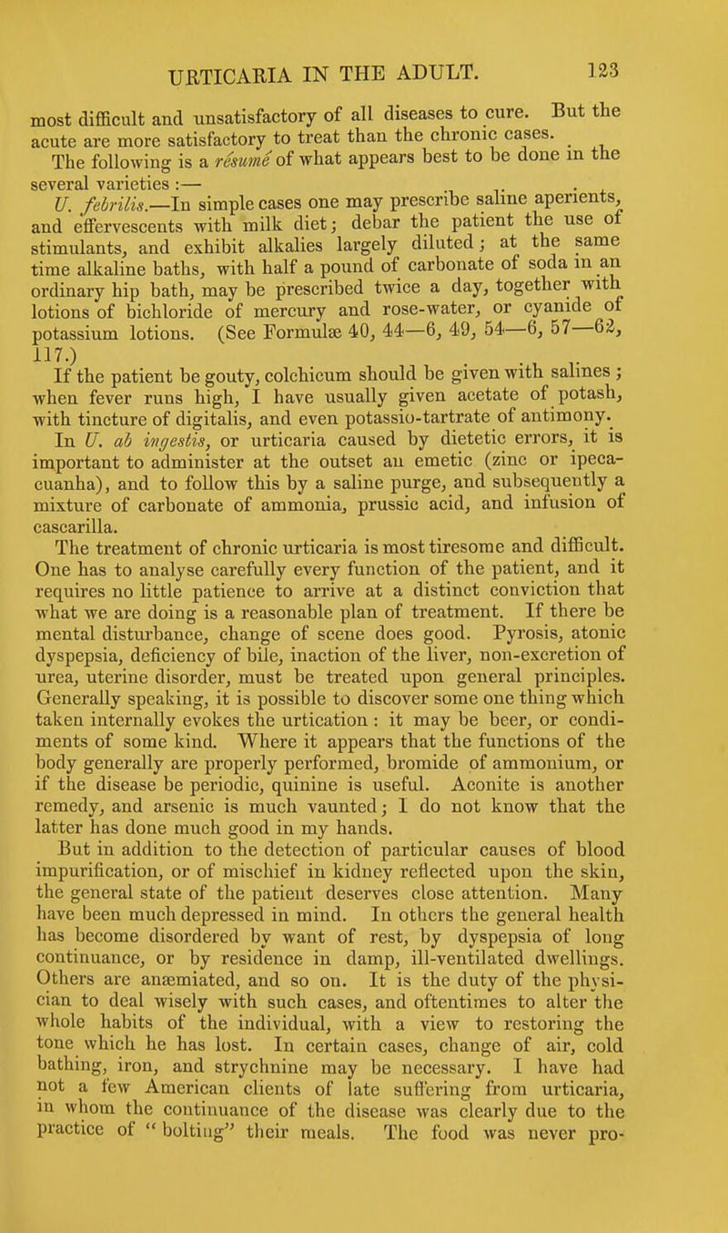 most difficult and unsatisfactory of all diseases to cure. But the acute are more satisfactory to treat than the chronic cases. The following is a resume of what appears best to be done in the several varieties :— U. febrilis.—hi simple cases one may prescribe saline aperients, and effervescents with milk diet; debar the patient the use of stimulants, and exhibit alkalies largely diluted; at the same time alkaline baths, with half a pound of carbonate of soda m an ordinary hip bath, may be prescribed twice a day, together with lotions of bichloride of mercury and rose-water, or cyanide of potassium lotions. (See Formulse 40, 44—6, 49, 54—6, 57—62, 117.) If the patient be gouty, colchicum should be given with salines ; when fever runs high, I have usually given acetate of potash, with tincture of digitalis, and even potassio-tartrate of antimony. In U. ab ingestis, or urticaria caused by dietetic errors, it is important to administer at the outset an emetic (zinc or ipeca- cuanha), and to follow this by a saline purge, and subsequently a mixture of carbonate of ammonia, prussic acid, and infusion of cascarilla. The treatment of chronic urticaria is most tiresome and difficult. One has to analyse carefully every function of the patient, and it requires no little patience to arrive at a distinct conviction that what we are doing is a reasonable plan of treatment. If there be mental disturbance, change of scene does good. Pyrosis, atonic dyspepsia, deficiency of bile, inaction of the liver, non-excretion of urea, uterine disorder, must be treated upon general principles. Generally speaking, it is possible to discover some one thing which taken internally evokes the urtication: it may be beer, or condi- ments of some kind. Where it appears that the functions of the body generally are properly performed, bromide of ammonium, or if the disease be periodic, quinine is useful. Aconite is another remedy, and arsenic is much vaunted; I do not know that the latter has done much good in my hands. But in addition to the detection of particular causes of blood impurification, or of mischief in kidney reflected upon the skin, the general state of the patient deserves close attention. Many have been much depressed in mind. In others the general health has become disordered by want of rest, by dyspepsia of long continuance, or by residence in clamp, ill-ventilated dwellings. Others are ansemiated, and so on. It is the duty of the physi- cian to deal wisely with such cases, and oftentimes to alter the whole habits of the individual, with a view to restoring the tone which he has lost. In certain cases, change of air, cold bathing, iron, and strychnine may be necessary. I have had not a few American clients of late suffering from urticaria, in whom the continuance of the disease was clearly due to the practice of « bolting their meals. The food was never pro-