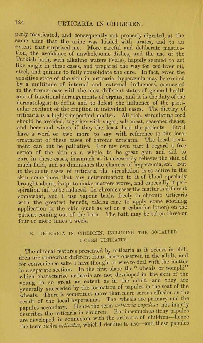 perly masticated, and consequently not properly digested, at the same time that the urine was loaded with urates, and to an extent that surprised me. More careful and deliberate mastica- tion, the avoidance of unwholesome dishes, and the use of the Turkish bath, with alkaline waters (Vals), happily seemed to act like magic in these cases, and prepared the way for cod-liver oil, steel, and quinine to fully consolidate the cure. In fact, given the sensitive state of the skin in urticaria, hyperemia may be excited by a multitude of internal and external influences, connected in the former case with the most different states of general health and of functional derangements of organs, and it is the duty of the dermatologist to define and to defeat the influence of the parti- cular excitant of the eruption in individual cases. The dietary of urticaria is a highly important matter. All rich, stimulating food should be avoided, together with sugar, salt meat, seasoned dishes, and beer and wines, if they the least heat the patients. But I have a word or two more to say with reference to the local treatment of these cases of chronic urticaria. The local treat- ment can but be palliative. For my own part I regard a free action of the skin as a whole, to be great gain and aid to cure in these cases, inasmuch as it necessarily relieves the skin of much fluid, and so diminishes the chances of hypersemia, &c. But in the acute cases of urticaria the circulation is so active in the skin sometimes that any determination to it of blood specially brought about, is apt to make matters worse, and especially if per- spiration fail to be induced. In chronic cases the matter is different somewhat, and I use vapour baths freely in chronic urticaria with the greatest benefit, taking care to apply some soothing application to the skin (such as oil or a calamine lotion) on the patient coming out of the bath. The bath may be taken three or four or more times a week. B. TJKTICAKIA IN CHILDREN, INCLUDING THE SO-CALLED LICHEN URTICATUS. The clinical features presented by urticaria as it occurs in chil- dren are somewhat different from those observed in the adult, and for convenience sake I have thought it wise to deal with the matter in a separate section. In the first place the  wheals or pornphi which characterize urticaria are not developed an the skm of the voung to so great an extent as in the adult, and they are generally succeeded by the formation of papules m the seat of the wheals There is sometimes more than mere serous eftusion as the result of the local hypersemia. The wheals are primary and the papules secondary. Hence the term urticaria papulosa not inaptly describes the urticaria in children. But inasmuch as itchy papules are developed in connexion with the urticaria of children-hence the term lichen urticatus, which I decline to use-and these papules