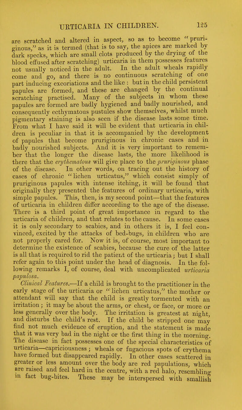 are scratched and altered in aspect, so as to become pruri- ginous, as it is termed (that is to say, the apices are marked by dark specks, which are small clots produced by the drying of the blood effused after scratching) urticaria in them possesses features not usually noticed in the adult. In the adult wheals rapidly come and go, and there is no continuous scratching of one part inducing excoriations and the like : but in the child persistent papules are formed, and these are changed by the continual scratching practised. Many of the subjects in whom these papules are formed are badly hygiened and badly nourished, and consequently ecthymatous pustules show themselves, whilst much pigmentary staining is also seen if the disease lasts some time. From what I have said it will be evident that urticaria in chil- dren is peculiar in that it is accompanied by the development of papules that become pruriginous in chronic cases and in badly nourished subjects. And it is very important to remem- ber that the longer the disease lasts, the more likelihood is there that the erythematous will give place to the pruriginous phase of the disease. In other words, on tracing out the history of cases of chronic lichen urticatus, which consist simply of pruriginous papules with intense itching, it will be found that originally they presented the features of ordinary urticaria, with simple papules. This, then, is my second point—that the features of urticaria in children differ according to the age of the disease. There is a third point of great importance in regard to the urticaria of children, and that relates to the cause. In some cases it is only secondary to scabies, and in others it is, I feel con- vinced, excited by the attacks of bed-bugs, in children who are not properly cared for. Now it is, of course, most important to determine the existence of scabies, because the cure of the latter is all that is required to rid the patient of the urticaria; but I shall refer again to this point under the head of diagnosis. In the fol- lowing remarks I, of course, deal with uncomplicated urticaria papulosa. Clinical Features.—If a child is brought to the practitioner in the early stage of the urticaria or lichen urticatus/' the mother or attendant will say that the child is greatly tormented with an irritation; it may be about the arms, or chest, or face, or more or less generally over the body. The irritation is greatest at night, and disturbs the child's rest. If the child be stripped one may find not much evidence of eruption, and the statement is made that it was very bad in the night or the first thing in the morning. The disease in fact possesses one of the special characteristics of urticaria—capriciousness ; wheals or fugacious spots of erythema have formed but disappeared rapidly. In other cases scattered in greater or less amount over the body are red papulations, which are raised and feel hard in the centre, with a red halo, resembling in fact bug-bites. These may be interspersed with smallish