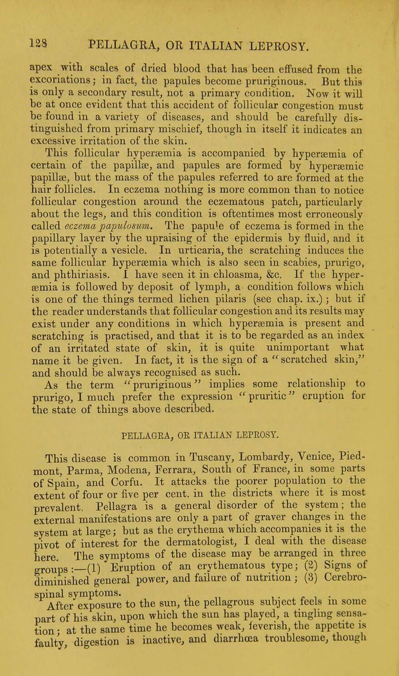 apex with scales of dried blood that has been effused from the excoriations; in fact, the papules become pruriginous. But this is only a secondary result, not a primary condition. Now it will be at once evident that this accident of follicular congestion must be found in a variety of diseases, and should be carefully dis- tinguished from primary mischief, though in itself it indicates an excessive irritation of the skin. This follicular hypersemia is accompanied by hypersemia of certain of the papillae, and papules are formed by hypersemic papillae, but the mass of the papules referred to are formed at the hair follicles. In eczema nothing is more common than to notice follicular congestion around the eczematous patch, particularly about the legs, and this condition is oftentimes most erroneously called eczema papillosum. The papule of eczema is formed in the papillary layer by the upraising of the epidermis by fluid, and it is potentially a vesicle. In urticaria, the scratching induces the same follicular hyperaemia which is also seen in scabies, prurigo, and phthiriasis. I have seen it in chloasma, &c. If the hyper- semia is followed by deposit of lymph, a condition follows which is one of the things termed lichen pilaris (see chap, ix.); but if the reader understands that follicular congestion and its results may exist under any conditions in which hyperemia is present and scratching is practised, and that it is to be regarded as an index of an irritated state of skin, it is quite unimportant what name it be given. In fact, it is the sign of a  scratched skin, and should be always recognised as such. As the term pruriginous implies some relationship to prurigo, I much prefer the expression  pruritic eruption for the state of things above described. PELLAGEA, OE ITALIAN LEPEOSY. This disease is common in Tuscany, Lombardy, Venice, Pied- mont, Parma, Modena, Ferrara, South of France, in some parts of Spain, and Corfu. It attacks the poorer population to the extent of four or five per cent, in the districts where it is most prevalent. Pellagra is a general disorder of the system; the external manifestations are only a part of graver changes in the system at large; but as the erythema which accompanies it is the pivot of interest for the dermatologist, I deal with the disease here The symptoms of the disease may be arranged in three groups:—(1) Eruption of an erythematous type; (2) Signs of diminished general power, and failure of nutrition ; (8) Cerebro- spinal symptoms. After exposure to the sun, the pellagrous subject feels in some part of his skin, upon which the sun has played, a tingling sensa- tion • at the same time he becomes weak, feverish, the appetite is faulty digestion is inactive, and diarrhoea troublesome, though