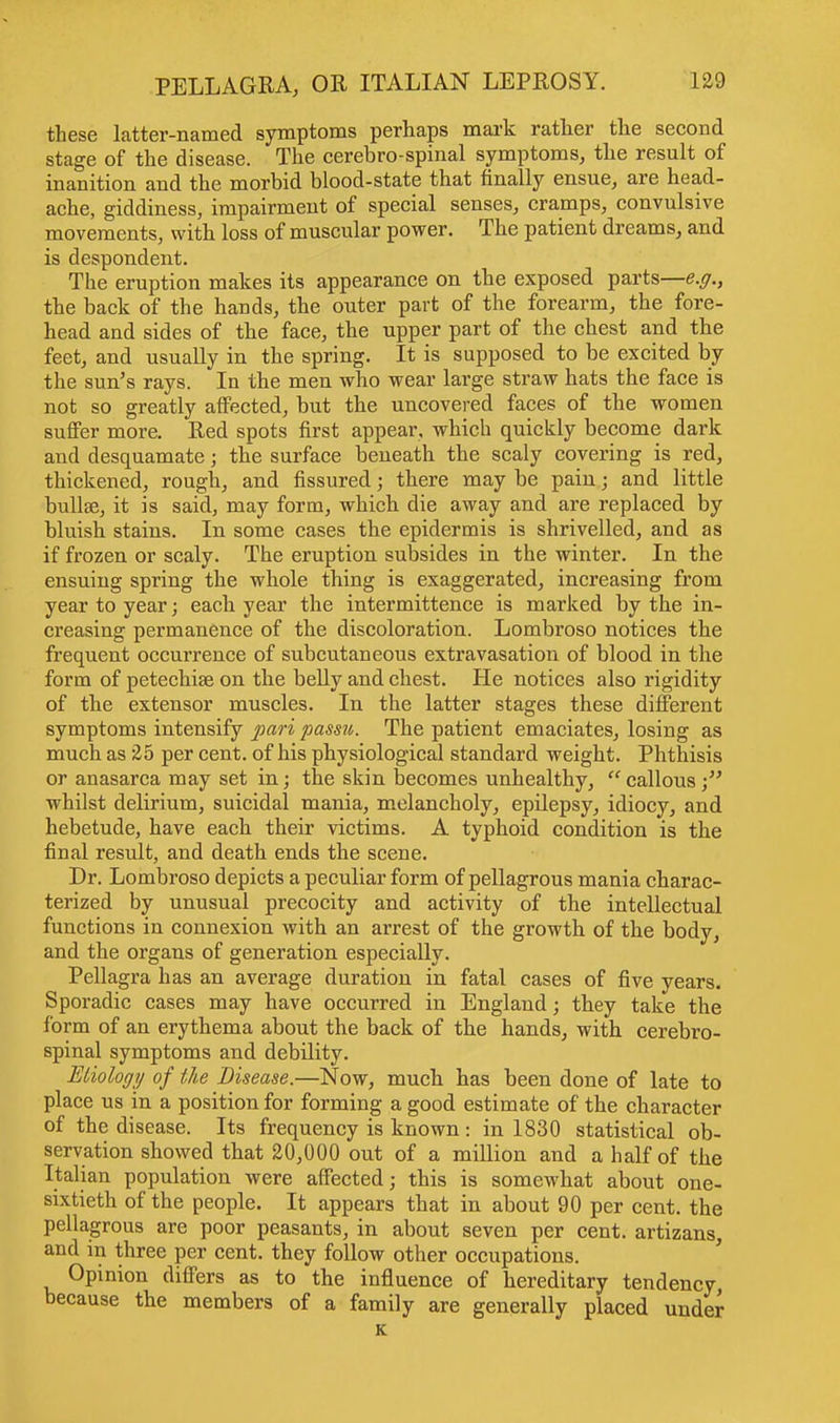 these latter-named symptoms perhaps mark rather the second stage of the disease. The cerebro spinal symptoms, the result of inanition and the morbid blood-state that finally ensue, are head- ache, giddiness, impairment of special senses, cramps, convulsive movements, with loss of muscular power. The patient dreams, and is despondent. The eruption makes its appearance on the exposed parts—e.g., the back of the hands, the outer part of the forearm, the fore- head and sides of the face, the upper part of the chest and the feet, and usually in the spring. It is supposed to be excited by the sun's rays. In the men who wear large straw hats the face is not so greatly affected, but the uncovered faces of the women suffer more. Red spots first appear, which quickly become dark and desquamate; the surface beneath the scaly covering is red, thickened, rough, and fissured; there may be pain; and little bullae, it is said, may form, which die away and are replaced by bluish stains. In some cases the epidermis is shrivelled, and as if frozen or scaly. The eruption subsides in the winter. In the ensuing spring the whole thing is exaggerated, increasing from year to year; each year the intermittence is marked by the in- creasing permanence of the discoloration. Lombroso notices the frequent occurrence of subcutaneous extravasation of blood in the form of petechia? on the belly and chest. He notices also rigidity of the extensor muscles. In the latter stages these different symptoms intensify pari passu. The patient emaciates, losing as much as 25 per cent, of his physiological standard weight. Phthisis or anasarca may set in; the skin becomes unhealthy,  callous ; whilst delirium, suicidal mania, melancholy, epilepsy, idiocy, and hebetude, have each their victims. A typhoid condition is the final result, and death ends the scene. Dr. Lombroso depicts a peculiar form of pellagrous mania charac- terized by unusual precocity and activity of the intellectual functions in connexion with an arrest of the growth of the body, and the organs of generation especially. Pellagra has an average duration in fatal cases of five years. Sporadic cases may have occurred in England; they take the form of an erythema about the back of the hands, with cerebro- spinal symptoms and debility. Etiology of the Disease.—Now, much has been done of late to place us in a position for forming a good estimate of the character of the disease. Its frequency is known: in 1830 statistical ob- servation showed that 20,000 out of a million and a half of the Italian population were affected; this is somewhat about one- sixtieth of the people. It appears that in about 90 per cent, the pellagrous are poor peasants, in about seven per cent, artizans, and in three per cent, they follow other occupations. Opinion differs as to the influence of hereditary tendency because the members of a family are generally placed under K