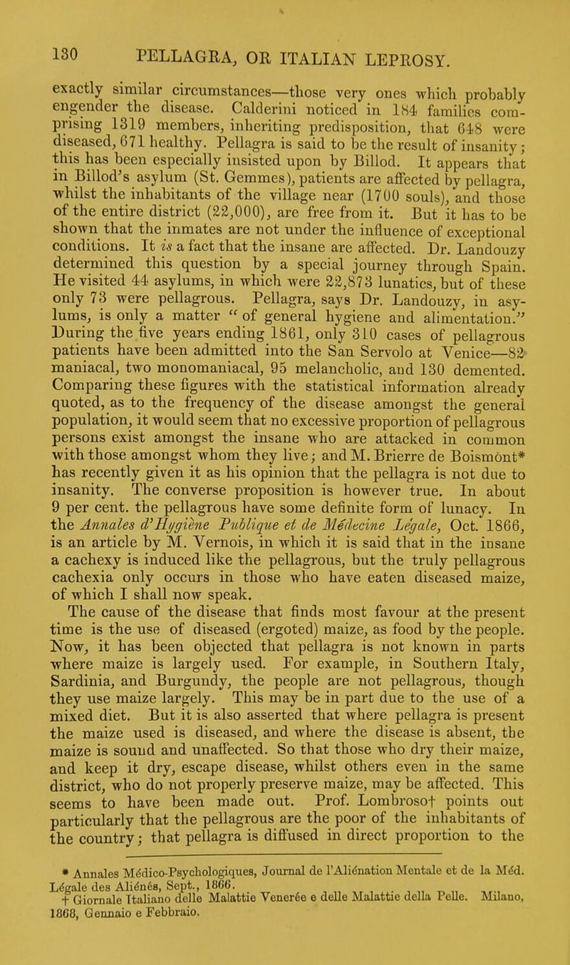 exactly similar circumstances—those very ones which probably engender the disease. Calderini noticed in 184 families com- prising 1319 members, inheriting predisposition, that 648 were diseased, 671 healthy. Pellagra is said to be the result of insanity; this has been especially insisted upon by Billod. It appears that in Billod's asylum (St. Gemmes), patients are affected by pellagra, whilst the inhabitants of the village near (1700 souls), and those of the entire district (22,000), are free from it. But it has to be shown that the inmates are not under the influence of exceptional conditions. It is a fact that the insane are affected. Dr. Landouzy determined this question by a special journey through Spain. He visited 44 asylums, in which were 22,873 lunatics, but of these only 73 were pellagrous. Pellagra, says Dr. Landouzy, in asy- lums, is only a matter  of general hygiene and alimentation/' During the five years ending 1861, only 310 cases of pellagrous patients have been admitted into the San Servolo at Venice—82 maniacal, two monomaniacal, 95 melancholic, aud 130 demented. Comparing these figures with the statistical information already quoted, as to the frequency of the disease amongst the general population, it would seem that no excessive proportion of pellagrous persons exist amongst the insane who are attacked in common with those amongst whom they live; and M. Brierre de Boismont* has recently given it as his opinion that the pellagra is not due to insanity. The converse proposition is however true. In about 9 per cent, the pellagrous have some definite form of lunacy. In the Annales d'llygiene Publique et de Medtcine Legale, Oct. 1866, is an article by M. Vernois, in which it is said that in the insane a cachexy is induced like the pellagrous, but the truly pellagrous cachexia only occurs in those who have eaten diseased maize, of which I shall now speak. The cause of the disease that finds most favour at the present time is the use of diseased (ergoted) maize, as food by the people. Now, it has been objected that pellagra is not known in parts where maize is largely used. For example, in Southern Italy, Sardinia, and Burgundy, the people are not pellagrous, though they use maize largely. This may be in part due to the use of a mixed diet. But it is also asserted that where pellagra is present the maize used is diseased, and where the disease is absent, the maize is sound and unaffected. So that those who dry their maize, and keep it dry, escape disease, whilst others even in the same district, who do not properly preserve maize, may be affected. This seems to have been made out. Prof. Lombrosof points out particularly that the pellagrous are the poor of the inhabitants of the country; that pellagra is diffused in direct proportion to the * Annales Me'dico-Psychologiques, Journal de l'Alienation Mentale et de la M<5d. Legale des Alien6s, Sept., 1866. t Giornale Ttaliano delle Malattie Vener6e e delle Malattie della Pelle. Milano. 1868, Gennaio e Febbraio.