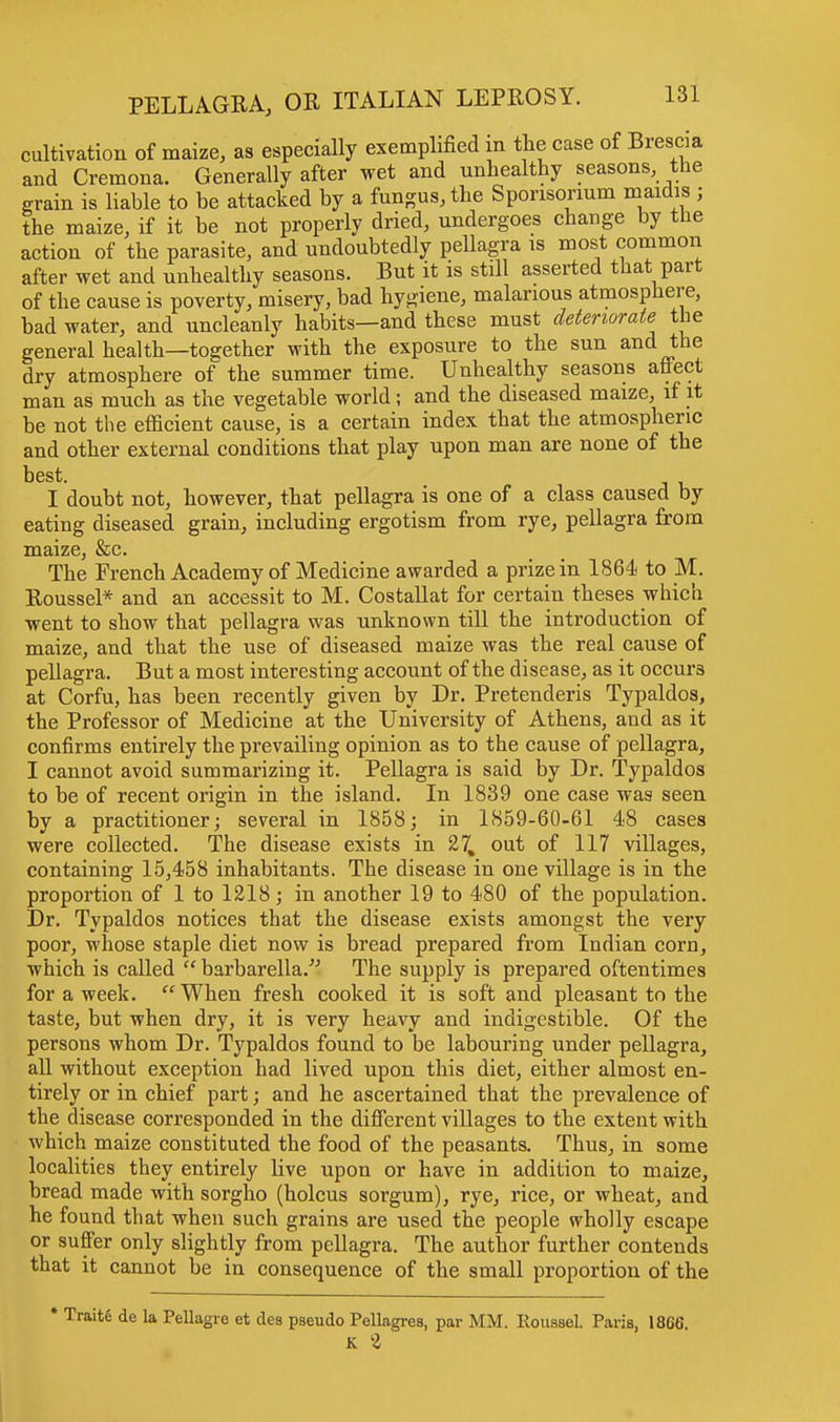 cultivation of maize, as especially exemplified in the case of Brescia and Cremona. Generally after wet and unhealthy seasons the grain is liable to be attacked by a fungus, the Sporisonum niaidis ; the maize, if it be not properly dried, undergoes change by the action of the parasite, and undoubtedly pellagra is most common after wet and unhealthy seasons. But it is still asserted that part of the cause is poverty, misery, bad hygiene, malarious atmosphere, bad water, and uncleanly habits—and these must deteriorate the general health—together with the exposure to the sun and the dry atmosphere of the summer time. Unhealthy seasons affect man as much as the vegetable world; and the diseased maize, if it be not the efficient cause, is a certain index that the atmospheric and other external conditions that play upon man are none of the best. I doubt not, however, that pellagra is one of a class caused by eating diseased grain, including ergotism from rye, pellagra from maize, &c. The French Academy of Medicine awarded a prize in 1864 to M. Roussel* and an accessit to M. Costallat for certain theses which went to show that pellagra was unknown till the introduction of maize, and that the use of diseased maize was the real cause of pellagra. But a most interesting account of the disease, as it occurs at Corfu, has been recently given by Dr. Pretenderis Typaldos, the Professor of Medicine at the University of Athens, and as it confirms entirely the prevailing opinion as to the cause of pellagra, I cannot avoid summarizing it. Pellagra is said by Dr. Typaldos to be of recent origin in the island. In 1839 one case was seen by a practitioner; several in 1858; in 1859-60-61 48 cases were collected. The disease exists in 27, out of 117 villages, containing 15,458 inhabitants. The disease in one village is in the proportion of 1 to 1218; in another 19 to 480 of the population. Dr. Typaldos notices that the disease exists amongst the very poor, whose staple diet now is bread prepared from Indian corn, which is called  barbarella. The supply is prepared oftentimes for a week.  When fresh cooked it is soft and pleasant to the taste, but when dry, it is very heavy and indigestible. Of the persons whom Dr. Typaldos found to be labouring under pellagra, all without exception had lived upon this diet, either almost en- tirely or in chief part; and he ascertained that the prevalence of the disease corresponded in the different villages to the extent with which maize constituted the food of the peasants. Thus, in some localities they entirely live upon or have in addition to maize, bread made with sorgho (holcus sorgum), rye, rice, or wheat, and he found that when such grains are used the people wholly escape or suffer only slightly from pellagra. The author further contends that it cannot be in consequence of the small proportion of the * Traite de la Pellagre et des pseudo Pellagres, par MM. K % Roussel. Paris, 18C6.