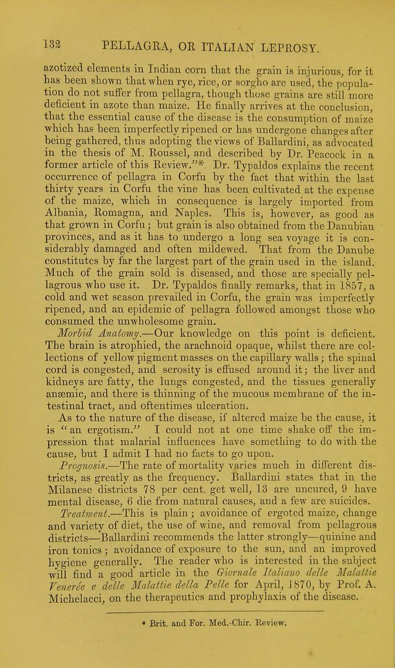 azotized elements in Indian corn that the grain is injurious, for it has been shown that when rye, rice, or sorgho are used, the popula- tion do not suffer from pellagra, though those grains are still more deficient in azote than maize. He finally arrives at the conclusion, that the essential cause of the disease is the consumption of maize which has been imperfectly ripened or has undergone changes after being gathered, thus adopting the views of Ballardini, as advocated in the thesis of M. Roussel, and described by Dr. Peacock in a former article of this Review.* Dr. Typaldos explains the recent occurrence of pellagra in Corfu by the fact that within the last thirty years in Corfu the vine has been cultivated at the expense of the maize, which in consequence is largely imported from Albania, Romagna, and Naples. This is, however, as good as that grown in Corfu j but grain is also obtained from the Danubian provinces, and as it has to undergo a long sea voyage it is con- siderably damaged and often mildewed. That from the Danube constitutes by far the largest part of the grain used in the island. Much of the grain sold is diseased, and those are specially pel- lagrous who use it. Dr. Typaldos finally remarks, that in 1857, a cold and wet season prevailed in Corfu, the grain was imperfectly ripened, and an epidemic of pellagra followed amongst those who consumed the unwholesome grain. Morbid Anatomy.—Our knowledge on this point is deficient. The brain is atrophied, the arachnoid opaque, whilst there are col- lections of yellow pigment masses on the capillary walls; the spinal cord is congested, and serosity is effused around it; the liver and kidneys are fatty, the lungs congested, and the tissues generally anaemic, and there is thinning of the mucous membrane of the in- testinal tract, and oftentimes ulceration. As to the nature of the disease, if altered maize he the cause, it is an ergotism. I could not at one time shake off the im- pression that malarial influences have something to do with the cause, but I admit I had no facts to go upon. Prognosis.—The rate of mortality varies much in different dis- tricts, as greatly as the frequency. Ballardini states that in the Milanese districts 78 per cent, get well, 13 are uncured, 9 have mental disease, 6 die from natural causes, and a few are suicides. Treatment.—This is plain ; avoidance of ergoted maize, change and variety of diet, the use of wine, and removal from pellagrous districts—Ballardini recommends the latter strongly—quinine and iron tonics; avoidance of exposure to the sun, and an improved hygiene generally. The reader who is interested in the subject will find a good article in the Giornale Italiano delle Malattie Veneree e delle Malattie delta Pelle for April, 1870, by Prof. A. Michelacci, on the therapeutics and prophylaxis of the disease. * Brit, and For. Med.-Chir. Eeview.