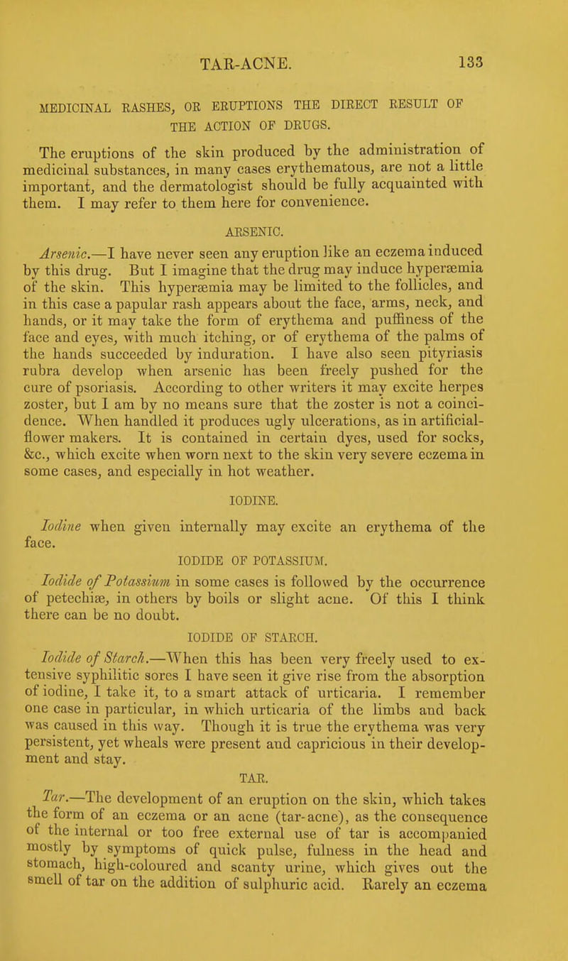 MEDICINAL RASHES, OK ERUPTIONS THE DIRECT RESULT OF THE ACTION OF DRUGS. The eruptions of the skin produced by the administration of medicinal substances, in many cases erythematous, are not a little important, and the dermatologist should be fully acquainted with them. I may refer to them here for convenience. ARSENIC. Arsenic.—I have never seen any eruption like an eczema induced by this drug. But I imagine that the drug may induce hyperemia of the skin. This hypersemia may be limited to the follicles, and in this case a papular rash appears about the face, arms, neck, and hands, or it may take the form of erythema and puffiness of the face and eyes, with much itching, or of erythema of the palms of the hands succeeded by induration. I have also seen pityriasis rubra develop when arsenic has been freely pushed for the cure of psoriasis. According to other writers it may excite herpes zoster, but 1 am by no means sure that the zoster is not a coinci- dence. When handled it produces ugly ulcerations, as in artificial- flower makers. It is contained in certain dyes, used for socks, &c, which excite when worn next to the skin very severe eczema in some cases, and especially in hot weather. IODINE. Iodine when given internally may excite an erythema of the face. IODIDE OF POTASSIUM. Iodide of Potassium in some cases is followed by the occurrence of petechias, in others by boils or slight acne. Of this I think there can be no doubt. IODIDE OF STARCH. Iodide of Starch.—When this has been very freely used to ex- tensive syphilitic sores I have seen it give rise from the absorption of iodine, I take it, to a smart attack of urticaria. I remember one case in particular, in which urticaria of the limbs and back was caused in this way. Though it is true the erythema was very persistent, yet wheals were present and capricious in their develop- ment and stay. TAR. Tar.—The development of an eruption on the skin, which takes the form of an eczema or an acne (tar- acne), as the consequence of the internal or too free external use of tar is accompanied mostly by symptoms of quick pulse, fulness in the head and stomach, high-coloured and scanty urine, which gives out the smell of tar on the addition of sulphuric acid. Rarely an eczema