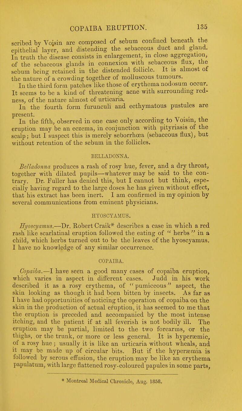 scribed by Voisin are composed of sebum confined beneath tbe epithelial layer, and distending the sebaceous duct and gland. In truth the disease consists in enlargement, in close aggregation, of the sebaceous glands in connexion with sebaceous flux, the sebum being retained in the distended follicle. It is almost of the nature of a crowding together of molluscous tumours. In the third form patches like those of erythema nodosum occur. It seems to be a kind of threatening acne with surrounding red- ness, of the nature almost of urticaria. In the fourth form furunculi and ecthymatous pustules are present. In the fifth, observed in one case only according to Voisin, the eruption may be an eczema, in conjunction with pityriasis of the scalp; but I suspect this is merely seborrhcea (sebaceous flux), but without retention of the sebum in the follicles. BELLADONNA. Belladonna produces a rash of rosy hue, fever, and a dry throat, together with dilated pupils—whatever may be said to the con- trary. Dr. Fuller has denied this, but I cannot but think, espe- cially having regard to the large doses he has given without effect, that his extract has been inert. I am confirmed in my opinion by several communications from eminent physicians. HYOSCYAMUS. Hyoscyamus.—Dr. Robert Craik* describes a case in which a red rash like scarlatinal eruption followed the eating of  herbs  in a child, which herbs turned out to be the leaves of the hyoscyamus. I have no knowledge of any similar occurrence. COPAIBA. Copaiba.—I have seen a good many cases of copaiba eruption, which varies in aspect in different cases. Judd in his work described it as a rosy erythema, of  pumiceous aspect, the skin looking as though it had been bitten by insects. As far as I have had opportunities of noticing the operation of copaiba on the skin in the production of actual eruption, it has seemed to me that the eruption is preceded and accompanied by the most intense itching, and the patient if at all feverish is not bodily ill. The eruption may be partial, limited to the two forearms, or the thighs, or the trunk, or more or less general. It is hypersemic, of a rosy hue; usually it is like an urticaria without wheals, and it may be made up of circular bits. But if the hypersemia is followed by serous effusion, the eruption may be like an erythema papulatum, with large flattened rosy-coloured papules in some parts, * Montreal Medical Chronicle, Aug. 1858.