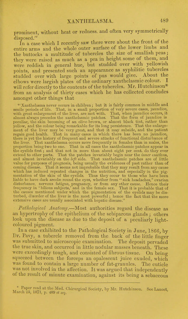 prominent^ without heat or redness, and often very symmetrically disposed. In a case which I recently saw there were about the front of the entire arms and the whole outer surface of the lower limbs and the buttocks a multitude of tubercles the size of smallish peas; they were raised as much as a pea in height some of them, and were reddish in general hue, but studded over with yellowish points, and presented such an appearance as syphilitic tubercles studded over with large points of pus would give. _ About the elbows were largish plates of the ordinary xanthelasmic colour. I will refer directly to the contents of the tubercles. Mr. Hutchinson* from an analysis of thirty cases which he has collected concludes amongst other things that Xanthelasma never occurs in children; but it is fairly common in middle and senile periods of life. That, in a small proportion of very severe cases, jaundice, with great enlargement of the liver, are met with. That, when jaundice occurs, it almost always precedes the xanthelasmic patches. That the form of jaiindice is peculiar, the skin becoming of an olive brown, or almost black tint, rather than yellow, and the colour being remarkable for its long persistence. That the enlarge- ment of the liver may be very great, and that it may subside, and the patient regain good health. That iu many cases in which there has been no jaundice, there is yet tbe history of frequent and severe attacks of functional disturbance of the liver. That xanthelasma occurs more freqiiently in females than in males, the proportion being two to one. That iu all cases the xantbelasmic patches appear in tbe eyelids first; and that not in more than about eight per cent, do they ever extend to other parts. That the patches invariably begin near the inner canthus, and almost invariably on the left side. That xanthelasmic patches are of little value for purposes of prognosis, being usually the evidences of past rather than of coming disease. That it seems not improbable that they may result from any cause which has induced repeated changes in the nutrition, and especially in the pig- mentation of the skin of the eyelids. Thus they occur to those who have been liable to have dark areolre round the eyes, whether from  sick headaches, ovarian disturbance, nervous fatigue, pregnancy, or from any other cause. Hence their frequency in ' bilious subjects,' and in the female sex. That it is probable that of the causes mentioned under which the pigmentation of the eyelids may be dis- turbed, disorder of the liver is the most powerful; hence the fact that the more extensive cases are usually associated with hepatic disease. Pathological Anatomy.—Most authorities regard the disease as an hypertrophy of the epithelium of the sebiparous glands ; others look upon the disease as due to the deposit of a peculiarly light- coloured pigment. In a case exhibited to the Pathological Society in June, 1866, by Dr. Pavy, a tubercle removed from the back of the little finger was submitted to microscopic examination. The deposit pervaded the true skin, and occurred in little nodular masses beneath. These were exceedingly tough, and consisted of fibrous tissue. On being squeezed between the forceps an opalescent juice exuded, which was found to contain a large number of fat-granules. The cuticle was not involved in the affection. It was argued that independently of the result of minute examination, against its being a sebaceous * Paper read at the Med. Chirurgical Society, by Mr. Hutchinson. See Lancet, March 25, 1871, p. 409 a „,7.