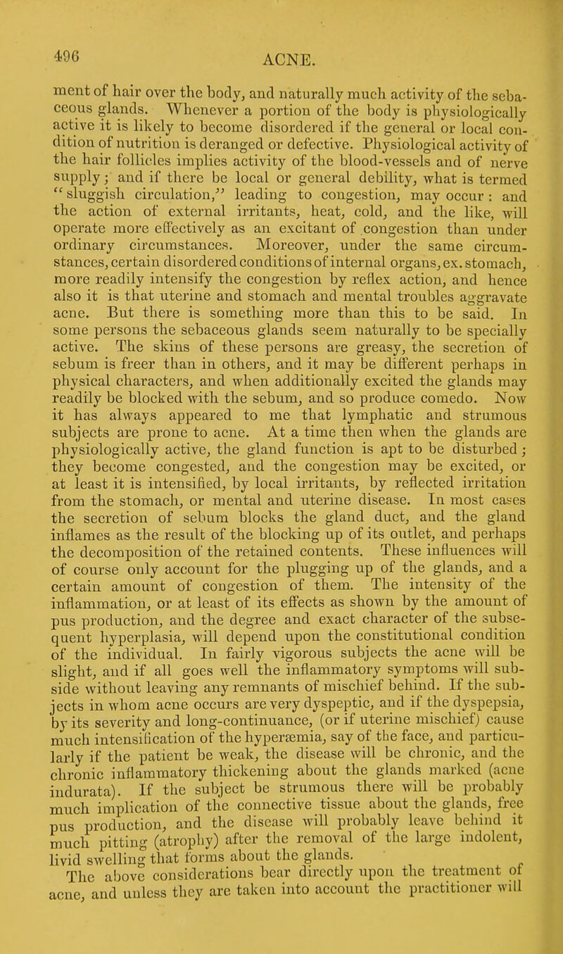 490 ment of hair over the body, and naturally much activity of the seba- ceous glands. Whenever a portion of the body is physiologically active it is likely to become disordered if the general or local con- dition of nutrition is deranged or defective. Physiological activity of the hair follicles implies activity of the blood-vessels and of nerve supply; and if there be local or general debility, what is termed  sluggish circulation/' leading to congestion, may occur : and the action of external irritants, heat, cold, and the like, will operate more effectively as an excitant of congestion than under ordinary circumstances. Moreover, under the same ch'cum- stances, certain disordered conditions of internal organs, ex. stomach, more readily intensify the congestion by reflex action, and hence also it is that uterine and stomach and mental troubles aggravate acne. But there is something more than this to be said. In some persons the sebaceous glands seem naturally to be specially active. The skins of these persons are greasy, the secretion of sebum is freer than in others, and it may be different perhaps in physical characters, and when additionally excited the glands may readily be blocked with the sebum, and so produce comedo. Now it has always appeared to me that lymphatic and strumous subjects are prone to acne. At a time then when the glands are physiologically active, the gland function is apt to be disturbed; they become congested, and the congestion may be excited, or at least it is intensified, by local irritants, by reflected irritation from the stomach, or mental and uterine disease. In most cases the secretion of sebum blocks the gland duct, and the gland inflames as the result of the blocking up of its outlet, and perhaps the decomposition of the retained contents. These influences will of course only account for the plugging up of the glands, and a certain amount of congestion of them. The intensity of the inflammation, or at least of its effects as shown by the amount of pus production, and the degree and exact character of the subse- quent hyperplasia, will depend upon the constitutional condition of the individual. In fairly vigorous subjects the acne will be slight, and if all goes well the inflammatory symptoms will sub- side without leaving any remnants of mischief behind. If the sub- jects in whom acne occurs are very dyspeptic, and if the dyspepsia, by its severity and long-continuance, (or if uterine mischief) cause much intensification of the hypersemia, say of the face, and particu- larly if the patient be weak, the disease will be chronic, and the chronic inflammatory thickening about the glands marked (acne indurata). If the subject be strumous there will be probably much implication of the connective tissue about the glauds, free pus production, and the disease will probably leave behind it much pitting (atrophy) after the removal of the large indolent, livid swelling that forms about the glands. The above considerations bear directly upon the treatment ot acne and unless they are taken into account the practitioner will