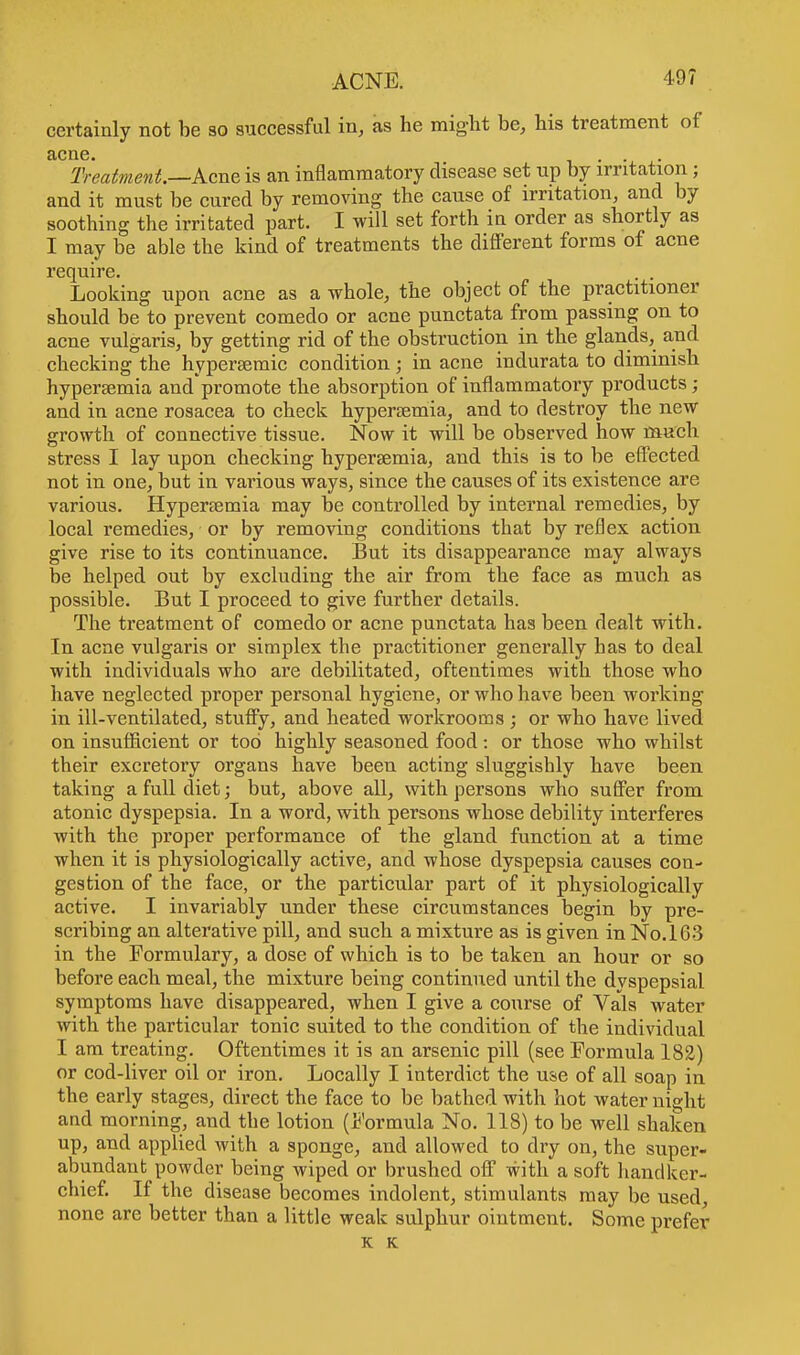 certainly not be so successful in, as he might be, his treatment of acne. . Treatment—Acne is an inflammatory disease set up by irritation; and it must be cured by removing the cause of irritation, and by soothing the irritated part. I will set forth in order as shortly as I may be able the kind of treatments the different forms of acne require. . . Looking upon acne as a whole, the object of the practitioner should be to prevent comedo or acne punctata from passing on to acne vulgaris, by getting rid of the obstruction in the glands, and checking the hyperaemic condition; in acne indurata to diminish hypersemia and promote the absorption of inflammatory products; and in acne rosacea to check hypersemia, and to destroy the new growth of connective tissue. Now it will be observed how much stress I lay upon checking hypersemia, and this is to be effected not in one, but in various ways, since the causes of its existence are various. Hypersemia may be controlled by internal remedies, by local remedies, or by removing conditions that by reflex action give rise to its continuance. But its disappearance may always be helped out by excluding the air from the face as much as possible. But I proceed to give further details. The treatment of comedo or acne punctata has been dealt with. In acne vulgaris or simplex the practitioner generally has to deal with individuals who are debilitated, oftentimes with those who have neglected proper personal hygiene, or who have been working in ill-ventilated, stuffy, and heated workrooms ; or who have lived on insufficient or too highly seasoned food : or those who whilst their excretory organs have been acting sluggishly have been taking a full diet; but, above all, with persons who suffer from atonic dyspepsia. In a word, with persons whose debility interferes with the proper performance of the gland function at a time when it is physiologically active, and whose dyspepsia causes con- gestion of the face, or the particular part of it physiologically active. I invariably under these circumstances begin by pre- scribing an alterative pill, and such a mixture as is given in No. 163 in the Formulary, a dose of which is to be taken an hour or so before each meal, the mixture being continued until the dyspepsial symptoms have disappeared, when I give a course of Vals water with the particular tonic suited to the condition of the individual I am treating. Oftentimes it is an arsenic pill (see Formula 182) or cod-liver oil or iron. Locally I interdict the use of all soap in the early stages, direct the face to be bathed with hot water night and morning, and the lotion (Formula No. 118) to be well shaken up, and applied with a sponge, and allowed to dry on, the super- abundant powder being wiped or brushed off with a soft handker- chief. If the disease becomes indolent, stimulants may be used, none are better than a little weak sulphur ointment. Some prefer K K