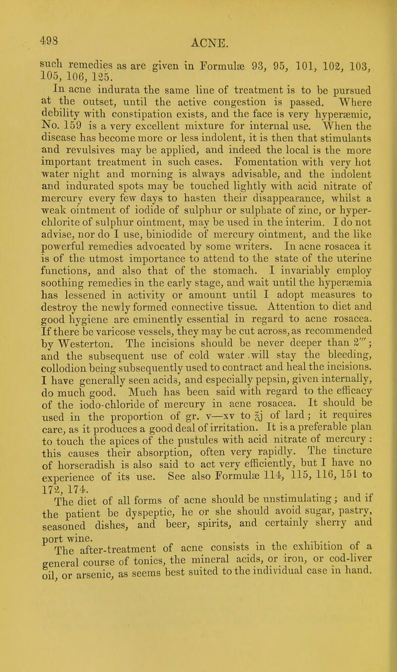 such remedies as are given in Formulas 93, 95, 101, 102, 103, 105, 106, 125. In acne indurata the same line of treatment is to be pursued at the outset, until the active congestion is passed. Where debility with constipation exists, and the face is very hypersemic, No. 159 is a very excellent mixture for internal use. When the disease has become more or less indolent, it is then that stimulants and revulsives may be applied, and indeed the local is the more important treatment in such cases. Fomentation with very hot water night and morning is always advisable, and the indolent and indurated spots may be touched lightly with acid nitrate of mercury every few days to hasten their disappearance, whilst a weak ointment of iodide of sulphur or sulphate of zinc, or hyper- chlorite of sulphur ointment, may be used in the interim. I do not advise, nor do I use, biniodide of mercury ointment, and the like powerful remedies advocated by some writers. In acne rosacea it is of the utmost importance to attend to the state of the uterine functions, and also that of the stomach. I invariably employ soothing remedies in the early stage, and wait until the hypersemia has lessened in activity or amount until I adopt measures to destroy the newly formed connective tissue. Attention to diet and good hygiene are eminently essential in regard to acne rosacea. If there be varicose vessels, they may be cut across, as recommended by Westerton. The incisions should be never deeper than 2'; and the subsequent use of cold water .will stay the bleeding, collodion being subsequently used to contract and heal the incisions. I have generally seen acids, and especially pepsin, given internally, do much good. Much has been said with regard to the efficacy of the iodo-chloride of mercury in acne rosacea. It should be used in the proportion of gr. v—xv to §j of lard; it requires care, as it produces a good deal of irritation. It is a preferable plan to touch the apices of the pustules with acid nitrate of mercury : this causes their absorption, often very rapidly. The tincture of horseradish is also said to act very efficiently, but I have no experience of its use. See also Formulas 114, 115, 116, 151 to 172, 174. . , . The diet of all forms of acne should be unstimulatmg; and it the patient be dyspeptic, he or she should avoid sugar, pastry, seasoned dishes, and beer, spirits, and certainly sherry and ^°Tlie after-treatment of acne consists in the exhibition of a general course of tonics, the mineral acids, or iron, or cod-liver oil or arsenic, as seems best suited to the individual case in hand.