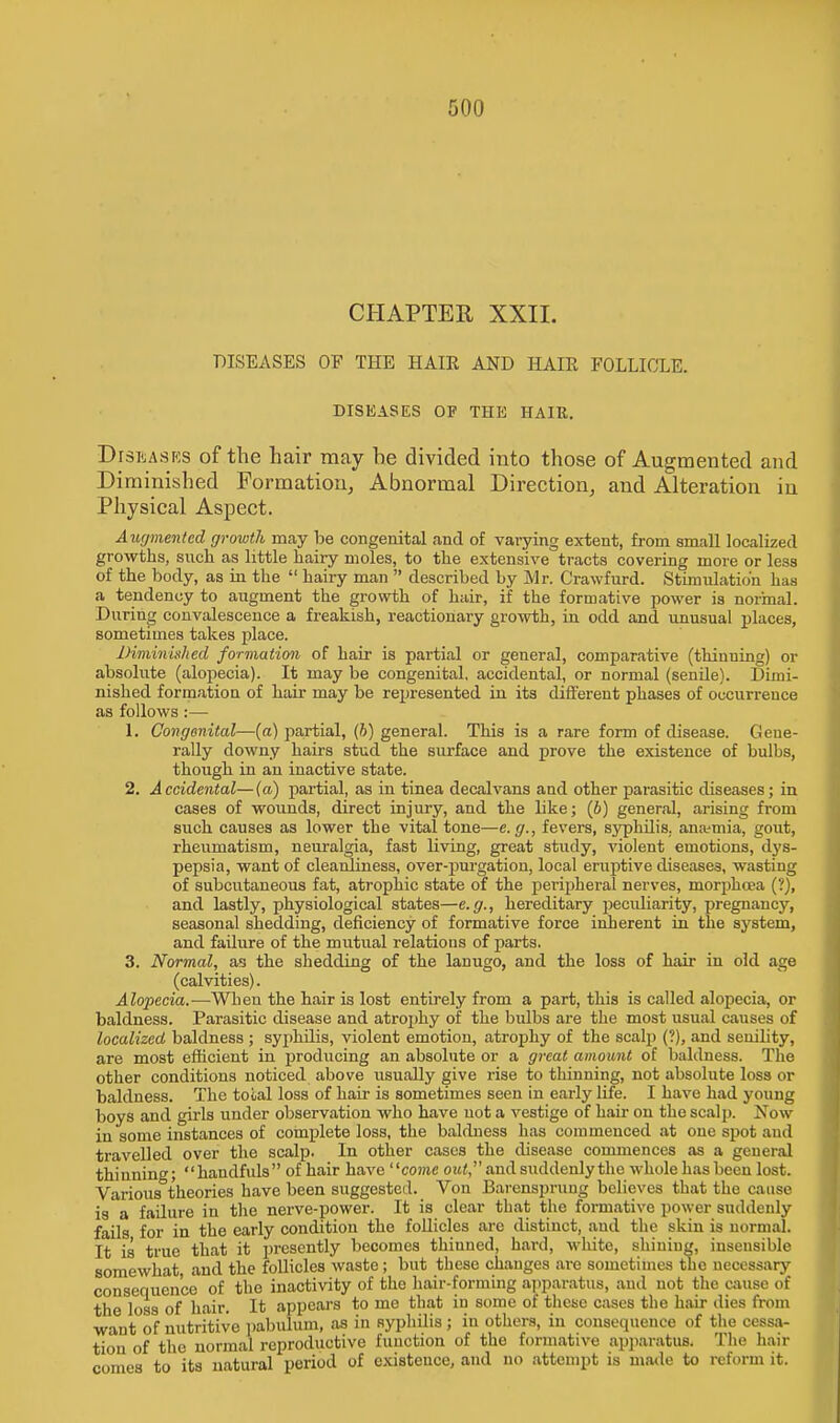 CHAPTER XXII. DISEASES OF THE HAIR AND HAIR FOLLICLE. DISEASES OF THE HAIR. Diseases of the hair may he divided into those of Augmented and Diminished Formation, Abnormal Direction, and Alteration in Physical Aspect. Augmented growth may be congenital and of varying extent, from small localized growths, such as little hairy moles, to the extensive tracts covering more or less of the body, as in the  hairy man  described by Mr. Crawfurd. Stimulation has a tendency to augment the growth of hair, if the formative power is normal. During convalescence a freakish, reactionary growth, in odd and unusual places, sometimes takes place. Diminished formation of hair is partial or general, comparative (thinning) or absolute (alopecia). It may be congenital, accidental, or normal (senile). Dimi- nished formation of hair may be represented in its different phases of occurrence as follows :— 1. Congenital—(a) partial, (b) general. This is a rare form of disease. Gene- rally downy hairs stud the surface and prove the existence of bulbs, though in an inactive state. 2. Accidental—(a) partial, as in tinea decalvans aud other parasitic diseases; in cases of wounds, direct injury, and the like; (6) general, arising from such causes as lower the vital tone—e. g., fevers, syphilis, anaemia, gout, rheumatism, neuralgia, fast living, great study, violent emotions, dys- pepsia, want of cleanliness, over-purgation, local eruptive diseases, wasting of subcutaneous fat, atrophic state of the peripheral nerves, morphcea (?), and lastly, physiological states—e.g., hereditary peculiarity, pregnancy, seasonal shedding, deficiency of formative force inherent in the system, and fadure of the mutual relations of parts. 3. Normal, as the shedding of the lanugo, and the loss of hair in old age (calvities). Alopecia.—When the hair is lost entirely from a part, this is called alopecia, or baldness. Parasitic disease and atrophy of the bulbs are the most usual causes of localized baldness ; syphilis, violent emotion, atrophy of the scalp (?), and senility, are most efficient in producing an absolute or a great amount of baldness. The other conditions noticed above usually give rise to thinning, not absolute loss or baldness. The total loss of hair is sometimes seen in early life. I have had young boys and girls under observation who have not a vestige of hair on the scalp. Now in some instances of complete loss, the baldness has commenced at one spot and travelled over the scalp. In other cases the disease commences as a general thinning; handfuls of hair have come out and suddenly the whole has been lost. Various°theories have been suggested. Von Barensprung believes that the cause is a failure in the nerve-power. It is clear that the formative power suddenly fails for in the early condition the follicles arc distinct, aud the skin is normal. It is true that it presently becomes thinned, hard, white, shining, insensible somewhat, and the follicles waste; but these changes are sometimes the necessary consequence of the inactivity of the hair-forming apparatus, aud uot the cause of the loss of hair. It appeal's to me that in some of these cases the hair dies from want of nutritive pabulum, as in syphilis; in others, in consequence of the cessa- tion of the normal reproductive function of the formative apparatus. The hair comes to its natural period of existence, and no attempt is made to reform it.