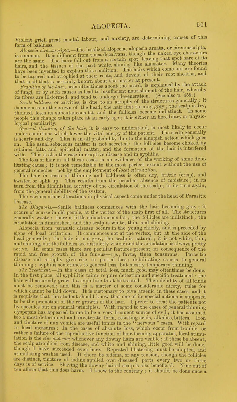 ALOPECIA. Violent grief, great mental labour, and anxiety, are determining causes of tliis form of baldness. . • „ „„,.;„i.„ Alopecia circumscripta.-The localized alopecia, alopecia areata or cncumsciipta is common. It is different from tinea decalvans, though the naked eye characters are the same. The hairs fall out from a certain spot, leaving that spot bare of ts hairs, and the tissues of the part white, shining like alabaster. Many theories have been invented to explain this condition. The hairs which come out are found to be tapered and atrophied at their roots, and devoid of their root sheaths, and that is all that is certainly known about the matter at present. Fragility of the hair, seen oftentimes about the beard, is explained by the attack of fungi, or by such causes as lead to insufficient nourishment of the hair, whereby its fibres are ill-formed, and tend to undergo degeneration. (See also p. 45J.) Smile baldness, or calvities, is due to an atrophy of the structures generally; it commences on the crown of the head, the hair first turning grey ; the scalp is dry, thinned, loses its subcutaneous fat, and the follicles become indistinct. In some people this change takes place at an early age ; it is either an hereditary or physio- logical peculiarity. General thinning of the hair, it is easy to understand, is most likely to occur under conditions which lower the vital energy of the patient, The scalp generally is scurfy and dry. This is in all probability due to the sluggish action which goes on. The usual sebaceous matter is not secreted; the follicles become choked by retained fatty and epithelial matter, and the formation of the hah- is interfered with. This is also the case in eruptive disease and in syphilis. The loss of hair in all these cases is an evidence of the working of some debi- litating cause; it is not remediable to the most perfect extent without the use of general remedies—not by the employment of local stimulation. The hair in cases of thinning and baldness is often dry, brittle (crisji), and twisted or split up. This results from the peculiar absence of moisture ; in its turn from the diminished activity of the circulation of the scalp ; in its turn again, from the general debility of the system. The various other alterations in physical aspect come under the head of Parasitic Disease. The Diagnosis.—Senile baldness commences with the hair becoming grey ; it occurs of course in old people, at the vertex of the scalp first of all. The structures generally waste ; there is little subcutaneous fat ; the follicles are indistinct; the circulation is diminished, and the scalp is white, thin, and shining. Alopecia from parasitic disease occurs in the young chiefly, and is preceded by signs of local irritation. It commences not at the vertex, but at the side of the head generally; the hair is not grey, the scalp is natural ; it is not white, thin, and shining, but the follicles are distinctly visible and the circulation is always pretty active. In some cases there are pecidiar features present, in consequence of the rapid and free growth of the fungus—e.g., favus, tiuea tonsurans. Parasitic disease and atrophy give rise to partial loss ; debilitating causes to general thinning ; syphilis sometimes to general loss, but mostly temporary thinning. The Treatment.—In the cases of total loss, much good may oftentimes be done. In the first place, all syphilitic taints require detection and specific treatment; the hair will assuredly grow if a syphilitic taint be treated. Then debility of all kinds must be removed; and this is a matter of some considerable nicety, rules for which cannot be laid down. It is customary to give arsenic in these cases, and it is requisite that the student should know that one of its special actions is supposed to be the promotion of the re-growth of the hair. I prefer to treat the patients not by specifics but on general principles. With regard to the cases of general thinning dyspepsia has appeared to me to be a very frequent source of evil; it has assumed too a most determined and inveterate form, resisting acids, alkalies, bitters. Iron and tincture of nux vomica are useful tonics in the  nervous  cases. With regard to local measures: In the cases of absolute loss, which occur from trouble, or rather a failure of the reproductive function of hair-forming apparatus, local stimu- lation is the sine qud non whenever any downy hairs are visible ; if these be absent, the scalp atrophied from disease, and white and shining, little good will be done, though I have succeeded even here. Repeated blistering must be adopted, and stimulating washes used. If there be oedema, or any tension, though the follicles are distinct, tincture of iodine applied over diseased parts every two or three days is of service. Shaving the downy-haired scalp is also beneficial. Nine out of ten aflirm that this does harm. I know to the contrary ; it should bo done once a