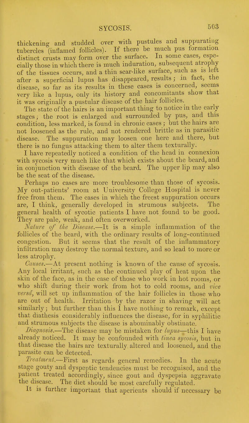 thickening and studded over with pustules and suppurating tubercles (inflamed follicles). If there be much pus formation distinct crusts may form over the surface. In some cases, espe- cially those in which there is much induration, subsequent atrophy of the tissues occurs, and a thin scar-like surface, such as is left after a superficial lupus has disappeared, results; in fact, the disease, so far as its results in these cases is concerned, seems very like a lupus, only its history and concomitants show that it was originally a pustular disease of the hair follicles. The state of the hairs is an important thing to notice in the early stages; the root is enlarged and surrounded by pus, and this condition, less marked, is found in chronic cases ; but the hairs are not loosened as the rule, and not rendered brittle as in parasitic disease. The suppuration may loosen one here and there, but there is no fungus attacking them to alter them texturally. I have repeatedly noticed a condition of the head in connexion with sycosis very much like that which exists about the beard, and in conjunction with disease of the beard. The upper lip may also be the seat of the disease. Perhaps no cases are more troublesome than those of sycosis. My out-patients5 room at University College Hospital is never free from them. The cases in which the freest suppuration occurs are, I think, generally developed in strumous subjects. The general health of sycotic patients I have not found to be good. They are pale, weak, and often overworked. Nature of the Disease.—It is a simple inflammation of the follicles of the beard, with the ordinary results of long-continued congestion. But it seems that the result of the inflammatory infiltration may destroy the normal texture, and so lead to more or less atrophy. Causes.—At present nothing is known of the cause of sycosis. Any local irritant, such as the continued play of heat upon the skin of the face, as in the case of those who work in hot rooms, or who shift during their work from hot to cold rooms, and vice versa, will set up inflammation of the hair follicles in those who are out of health. Irritation by the razor in shaving will act similarly; but further than this I have nothiug to remark, except that diathesis considerably influences the disease, for in syphilitic and strumous subjects the disease is abominably obstinate. Diagnosis.—The disease may be mistaken for lupus—this I have already noticed. It may be confounded with tinea sycosis, but in that disease the hairs are texturally. altered and loosened, and the parasite can be detected. Treatment.—First as regards general remedies. In the acute stage gouty and dyspeptic tendencies must be recognised, and the patient treated accordingly, since gout and dyspepsia aggravate the disease. The diet should be most carefully regulated. It is further important that aperients should if necessary be