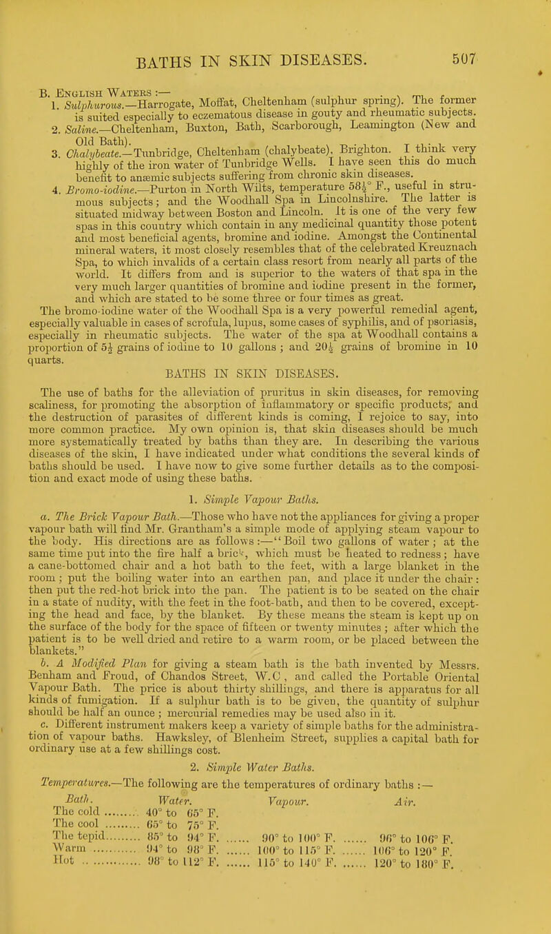 B. English Waters :— , ,. . . ,_ , 1 Sulphurous.-Harrogate, Moffat, Cheltenham (sulphur spring). The former is suited especially to eczematous disease in gouty and rheumatic subjects. 2. Saline.—Cheltenham, Buxton, Bath, Scarborough, Leamington (Hew and Old Bath). , , , , T • , 3. Chalybeate.-Txmhridge, Cheltenham (chalybeate). Brighton. I think very highly of the iron water of Tunbridge Wells. I have seen this do much benefit to amende subjects suffering from chrome skin diseases. _ 4. Bromo-iodine.—Fviton in North Wilts, temperature 584° F., useful in stru- mous subjects; and the Woodhall Spa in Lincolnshire. The latter is situated midway between Boston and Lincoln. It is one of the very few spas in this couutry which contain in any medicinal quantity those potent and most beneficial agents, bromine and iodine. Amongst the Continental mineral waters, it most closely resembles that of the celebrated Kreuznach Spa, to which invalids of a certaiu class resort from nearly all parts of the world. It differs from and is superior to the waters of that spa in the very much larger quantities of bromine and iodine present in the former, and which are stated to be some three or four times as great. The bromo-iodine water of the Woodhall Spa is a very powerful remedial agent, especially valuable in cases of scrofula, lupus, some cases of syphilis, and of psoriasis, especially in rheumatic subjects. The water of the spa at Woodhall contains a proportion of 5§ grains of iodine to 10 gallons ; and 204 grains of bromine in 10 quarts. BATHS IN SKIN DISEASES. The use of baths for the alleviation of pruritus in skin diseases, for removing scaliness, for promoting the absorption of inflammatory or specific products, and the destruction of parasites of different kinds is coming, I rejoice to say, into more common practice. My own opinion is, that skin diseases should be much more systematically treated by baths than they are. In describing the various diseases of the skin, I have indicated under what conditions the several kinds of baths should be used. I have now to give some further details as to the composi- tion and exact mode of using these baths. 1. Simple Vapour Baths. a. The Brick Vapour Bath.—Those who have not the appliances for giving a proper vapour bath will find Mr. Grantham's a simple mode of applying steam vapour to the body. His directions are as follows :— Boil two gallons of water ; at the same time put into the fire half abric1--, which must be heated to redness; have a cane-bottomed chair and a hot bath to the feet, with a large blanket in the room ; put the boiling water into an earthen pan, and place it under the chair: then put the red-hot brick into the pan. The patient is to be seated on the chair in a state of nudity, with the feet in the foot-bath, aud then to be covered, except- ing the head and face, by the blanket. By these means the steam is kept up on the surface of the body for the space of fifteen or twenty minutes ; after which the patient is to be well dried and retire to a warm room, or be placed between the blankets. b. A Modified Plan for giving a steam bath is the bath invented by Messrs. Benham and Froud, of Chandos Street, W.C , and called the Portable Oriental Vapour Bath. The price is about thirty shillings, and there is apparatus for all kinds of fumigation. If a sulphur bath is to be given, the quantity of sulphur should be half an ounce ; mercurial remedies may be used also in it. c. Different instrument makers keep a variety of simple baths for the administra- tion of vapour baths. Hawksley, of Blenheim Street, supplies a capital bath for ordinary use at a few shillings cost. 2. Simple Water Baths. Temperatures—The following are the temperatures of ordinary baths : — Bath. Water. Vapour. Air. The cold 40° to 65° F. The cool 05° to 75° F. The tepid 85° to 94° F 90° to 100° F 90° to 100° F Warm 94° to 98° F 100° to 116° F 106° to 120° F H°t 08° to 112 F 115° to 140° F 120° to 180° F.