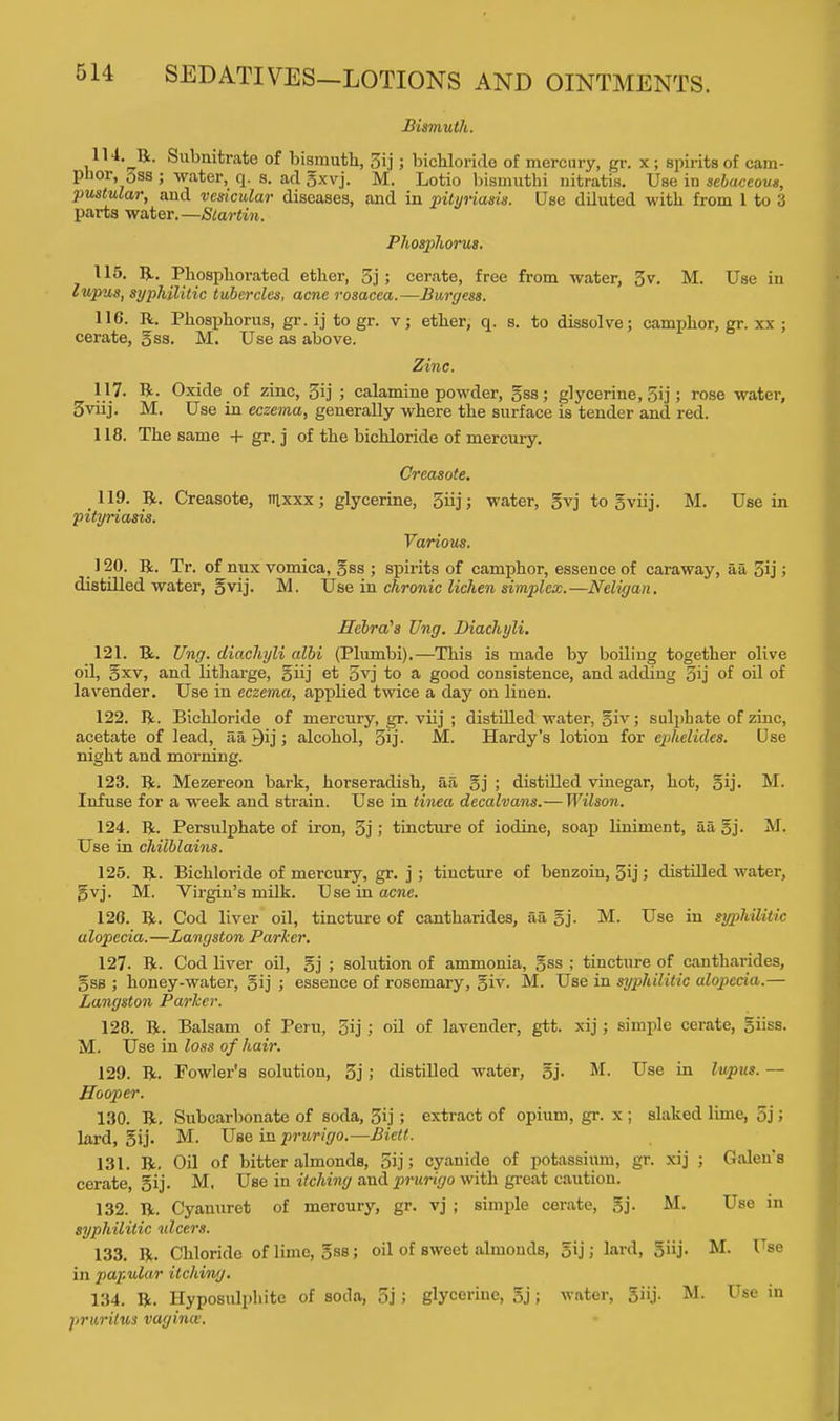 Bismuth. 114. ^R. Subnitrato of bismuth, 5ij; bichloride of mercury, gr. x ; spirits of cam- phor, oss ; water, q. s. ad gxvj. M. Lotio bismuthi nitratis. Use in sebaceous, pustular, and vedcular diseases, and in pityriasis. Use diluted with from 1 to 3 parts water.—Slartin. Phosphorus. 115. R. Phosphorated ether, 3j ; cerate, free from water, 3 v. M. Use in lupus, syphilitic tubercles, acne rosacea.—Burgess. 116. R. Phosphorus, gr. ij to gr. v; ether, q. s. to dissolve; camphor, gr. xx ; cerate, gss. M. Use as above. Zinc. 117. R. Oxide of zinc, 3ij j calamine powder, gss; glycerine, 5ij > rose water, 3viij. M. Use in eczema, generally where the surface is tender and red. 118. The same + gr. j of the bichloride of mercury. Creasote. 119. R. Creasote, ttixxx; glycerine, 5iij; water, gvj to gviij. M. Use in pityriasis. Various. 120. R. Tr. of nux vomica, gss ; spirits of camphor, essence of caraway, aa 5ij > distilled water, gvij. M. Use in chronic lichen simplex.—Neligan. Hebra's Ung. Diachyli. 121. R. Ung. diachyli albi (Plumbi).—This is made by boiling together olive oil, gxv, and litharge, giij et 5vj to a good consistence, and adding 3ij of oil of lavender. Use in eczema, applied twice a day on linen. 122. R. Bichloride of mercury, gr. viij ; distilled water, giv; sulphate of zinc, acetate of lead, aa Qij; alcohol, 3ij. M. Hardy's lotion for ephelides. Use night and morning. 123. R. Mezereon bark, horseradish, aa gj ; distilled vinegar, hot, gij. M. Infuse for a week and strain. Use in tinea decalvans.— Wilson. 124. R. Persulphate of iron, 3j; tincture of iodine, soap liniment, aa gj- M. Use in chilblains. 125. R. Bichloride of mercury, gr. j ; tincture of benzoin, 5ij; distilled water, gvj. M. Virgin's milk. Use in acne. 120. R. Cod liver oil, tincture of cantharides, aa gj. M. Use in syphilitic alopecia.—Langston Parker. 127- R. Cod liver oil, gj ; solution of ammonia, gss ; tincture of cantharides, gss ; honey-water, gij ; essence of rosemary, giv. M. Use in syphilitic alopecia.— Langston Parker. 128. R. Balsam of Peru, 3ij ; oil of lavender, gtt. xij; simple cerate, giiss. M. Use in loss of hair. 129. R. Fowler's solution, 3j; distilled water, gj. M. Use in lupus. — Hooper. 130. R. Subcarbonate of soda, 3ij ; extract of opium, gr. x ; slaked lime, 5j; lard, gij. M. Use in prurigo.—Biett. 131. R. Oil of bitter almondB, 5ij; cyanide of potassium, gr. xij ; Galen's cerate, gij. M. Use in itching aud prurigo with great caution. 132. R. Cyauuret of mercury, gr. vj ; simple cerate, gj. M. Use in syphilitic ulcers. 133. R. Chloride of lime, gss; oil of sweet almonds, gij; lard, giij. M. Use in papular itching. 134. R. Hyposulphite of soda, 5j ; glycerine, gj; water, giij. M. Use in pruritus vagina:.