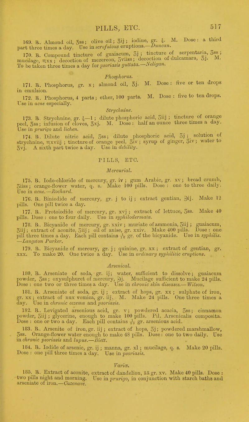 PILLS, ETC. 169. ft. Almond oil, gss; olive oil; gij; iodine, gr. 4- M. Dose: a third part three times a day. Use in scrofulous eruptions.—Duncan. 170. ft. Compound tincture of guaiacum, 5j ; tincture of serpentaria, 5ss ; mucilage, mxx; decoction of mezereon, Svnss; decoction of dulcamara, 3j. M. To betaken three times a day f or psoriasis guttata.—Neligan. Phosphorus. 171. ft. Phosphorus, gr. x; almond oil, 5j. M. Dose: five or ten drops in emulsion. 172. ft. Phosphorus, 4 parts; ether, 100 parts. M. Dose : five to ten drops. Use in acne especially. Strychnine. 173. ft. Strychnine, gr. J—1 ; dilute phosphoric acid, 5i'j ; tincture of orange peel, gss; infusion of cloves, gxj. M. Dose : half an ounce three times a day. Use in prurigo and lichen. 174. ft. Dilute nitric acid, 3ss; dilute phosphoric acid, 5j ^ solution of strychnine, rnxviij ; tincture of orange peel, 3iv ; syrup of ginger, 3iv; water to gvj. A sixth part twice a day. Use in debility. PILLS, ETC. Mercurial. 175. ft. Iodo-chloride of mercury, gr. iv ; guin Arabic, gr. xv; bread crumb, Siiss; orange-flower water, q. s. Make 100 pills. Dose : one to three daily. Use in acne.—Rochard. 170. ft. Biniodide of mercury, gr. j to ij ; extract gentian, 9ij. Make 12 pills. One pill twice a day. 177. ft. Protoiodide of mercury, gr. xvj ; extract of lettuce, 5ss. Make 40 pills. Dose : one to four dady. Use in syphilodermata. 178. ft. Bicyanide of mercury, gr. xxiv ; muriate of ammonia, ; guaiacum, §iij; extract of aconite, 5iij; oil of anise, gr. xxiv. Make 400 pills. Dose : one pill three times a day. Each pdl contains ^ gr. of the bicyanide. Use in syphilis. —Langston Parker. 179. ft- Bicyanide of mercury, gr. j; quiniue, gr. xx ; extract of gentiaD, gr. xxx. To make 20. One twice a day. Use in ordinary syphilitic eruptions. Arsenical. 180. ft. Arseniate of soda, gr. ij; water, sufficient to dissolve; guaiacum powder, 3ss ; oxysulphuret of mercury, Qj. Mucilage sufficient to make 24 pills. Dose : one two or three times a day. Use in chronic skin diseases.— Wilson. 181. ft. Arseniate of soda, gr. ij ; extract of hops, gr. xx ; sulphate of iron, gr. xx; extract of nux vomica, gr. iij. M. Make 24 pills. One three times a day. Use in chronic eczema and psoriasis. 182. ft. Levigated arsenious acid, gr. v; powdered acacia, 5ss; cinnamon powder, 5iij; glycerine, enough to make 100 pills. PU. Arsenicalis composita. Dose : one or two a day. Each pill contains gr. arsenious acid. 183. ft. Arsenite of iron,gr. iij; extract of hops, 3j; powdered marshmallow, 3ss. Orange-flower water enough to make 48 pills. Dose: one to two daily. Use in chronic psoriasis and lupus.—Biett. 184. ft. Iodide of arsenic, gr. ij ; manna, gr. xl; mucilage, q. s. Make 20 pills. Dose : one pill three times a day. Use in psoriasis. Varies. 185. ft. Extract of aconite, extract of dandelion, ail gr. xv. Make 40 pills. Dose: two pdls night and morning. Use in prurigo, in conjunction with starch baths and arseniate of iron.—Cuzenavc.