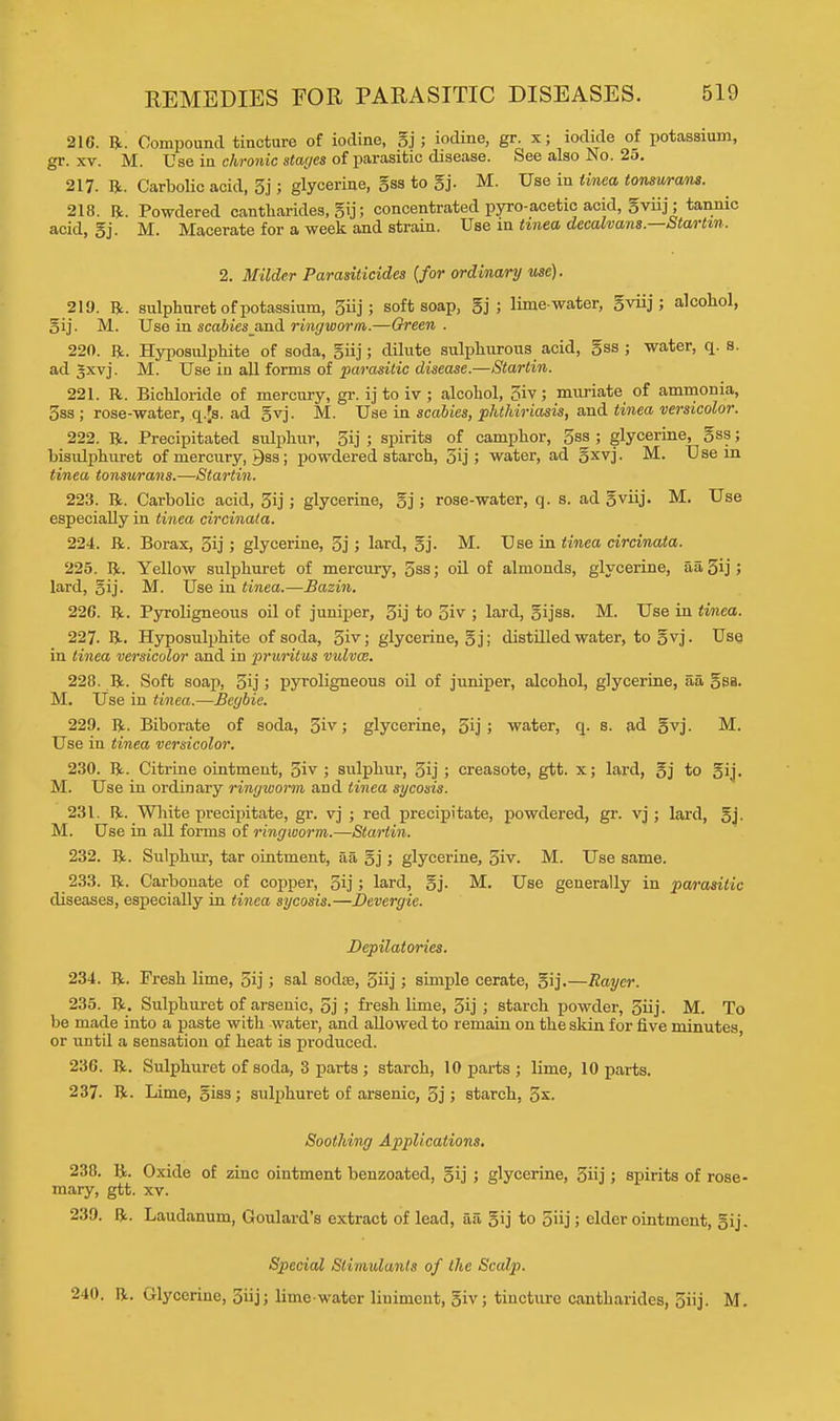 216. He. Compound tincture of iodine, gj ; iodine, gr. x; iodide of potassium, gr. xv. M. Use in chronic stages of parasitic disease. See also No. 25. 217. ft. Carbolic acid, 3j; glycerine, gss to gj. M. Use in tinea tonsurans. 218. ft. Powdered cantharides, gij; concentrated pyro-acetic acid, gviij; tannic acid, gj. M. Macerate for a week and strain. Use in tinea decalvans.—Startin. 2. Milder Parasiticides {for ordinary use). 219. ft. sulphuret of potassium, 3iij; soft soap, gj ; lime-water, gviij; alcohol, gij. M. Use in scabies and ringworm.—Green . 220. ft. Hyposulphite of soda, giij ; dilute sulphurous acid, gss ; water, q. s. ad gxvj. M. Use in all forms of parasitic disease.—Startin. 221. R. Bichloride of mercury, gr. ij to iv ; alcohol, 3iv; muriate of ammonia, 3ss ; rose-water, q.|s. ad gvj. M. Use in scabies, phthiriasis, and tinea versicolor. 222. ft. Precipitated sulphur, 3ij ; spirits of camphor, 5ss ; glycerine, gss; bisulphuret of mercury, gss; powdered starch, 5ij ; water, ad gxvj. M. Use m tinea tonsurans.—Startin. 223. ft. Carbolic acid, 5ij; glycerine, gj; rose-water, q. s. ad gviij. M. Use especially in tinea circinala. 224. ft. Borax, gij ; glycerine, 5j ; lard, gj. M. Use in tinea circinata. 225. ft. Yellow sulphuret of mercury, 5ss; oil of almonds, glycerine, aa,5ij; lard, gij. M. Use in tinea.—Bazin. 226. ft. Pyroligneous oil of juniper, 3ij to 5iv ; lard, gijss. M. Use in tinea. 227- ft. Hyposulphite of soda, 5iv; glycerine, gj; distilled water, to gvj. Use in tinea versicolor and in pniritus vulvae. 228. ft. Soft soap, 3ij ; pyroligneous oil of juniper, alcohol, glycerine, aa gsa. M. Use in tinea.—Begbie. 229. ft. Biborate of soda, 3iv; glycerine, 5ij ; water, q. s. ad gvj. M. Use in tinea versicolor. 230. ft. Citrine ointment, 3iv ; sulphur, 5ij ; creasote, gtt. x; lard, gj to gij. M. Use in ordinary ringworm and tinea sycosis. 231. ft. White precipitate, gr. vj ; red precipitate, powdered, gr. vj ; lard, gj. M. Use in all forms of ringworm.—Startin. 232. ft. Sulphur, tar ointment, aa gj; glycerine, 5iv. M. Use same. 233. ft. Carbonate of copper, gij; lard, gj. M. Use generally in parasitic diseases, especially in tinea sycosis.—Devergie. Depilatories. 234. ft. Fresh lime, 5ij; sal sodse, 3iij; simple cerate, gij.—Rayer. 235. ft. Sulphuret of arsenic, 5j ; fresh lime, 3ij ; starch powder, 3iij. M. To be made into a paste with water, and allowed to remain on the skin for five minutes or until a sensation of heat is produced. 236. ft. Sulphuret of soda, 3 parts ; starch, 10 parts ; lime, 10 parts. 237. ft. Lime, giss; sulphuret of arsenic, 3j > starch, 3*. Soothing Applications. 238. ft. Oxide of zinc ointment benzoated, gij ; glycerine, 3«j; spirits of rose- mary, gtt. xv. 239. ft. Laudanum, Goulard's extract of lead, aa gij to 5iij; elder ointment, gij. Special Stimulants of the Sculp. 240. ft. Glycerine, 5iij; lime-water liniment, giv; tincture cantharides, 5iij. M.