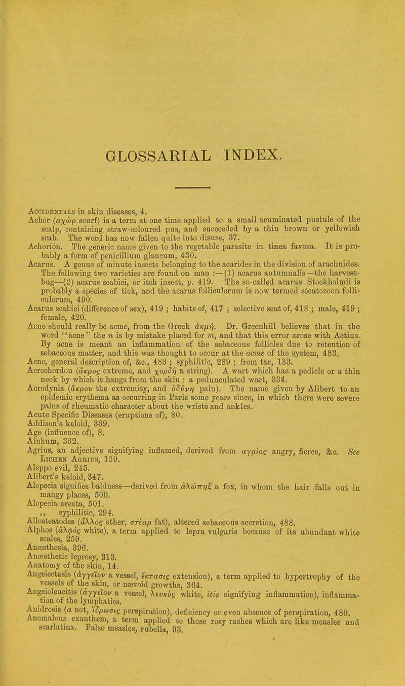 Accidentals in skin diseases, 4. Achor (a-xup scurf) is a term at one time applied to a small acuminated pustule of the scalp, containing straw-coloured pus, and succeeded by a thin brown or yellowish scab. The word has now fallen quite into disuse, 37. Achorion. The generic name given to the vegetable parasite in tinea favosa. It is pro- bably a form of penicillium glaucum, 430. Acarus. A genus of minute insects belonging to the acarides in the division of arachnides. The following two varieties are found on man :—(1) acarus autumnalis— the harvest- bug—(2) acarus scabiei, or itch insect, p. 419. The so-called acarus Stockholmii is probably a species of tick, and the acarus folliculorum is now termed steatozoon folli- culorum, 490. Acarus scabiei (difference of sex), 419 ; habits of, 417 ; selective seat of, 418 ; male, 419 ; female, 420. Acne should really be acme, from the Greek die//?/. Dr. Greenkill believes that in the word '' acne  the ii is by mistake placed for m, and that this error arose with Aetius. By acne is meant an inflammation of the sebaceous follicles due to retention of sebaceous matter, and this was thought to occur at the acme of the system, 483. Acne, general description of, &c, 483 ; syphilitic, 289 ; from tar, 133. Acrochordon (aicpos extreme, and x°pd*l a string). A wart which has a pedicle or a thin neck by which it hangs from the skin : a pedunculated wart, 334. Acrodynia (aicpov the extremity, and uSvvi/ pain). The name given by Alibert to an epidemic erythema as occurring in Paris some years since, in which there were severe pains of rheumatic character about the wrists and ankles. Acute Specific Diseases (eruptions of), 80. Addison's keloid, 339. Age (influence of), 8. Ainhum, 362. Agrius, an adjective signifying inflamed, derived from aypiog angry, fierce, &c. See Lichen Agrius, 139. Aleppo evil, 245. Alibert's keloid, 347. Alopecia signifies baldness—derived from d\a>7rj/£ a fox, in whom the hair falls out in mangy places, 500. Alopecia areata, 501. ,, syphilitic, 294. Allosteatodes (dXAoc other, oreap fat), altered sebaceous secretion, 488. Alphos (dX^oc white), a term applied to lepra vulgaris because of its abundant white scales, 259. Anaesthesia, 396. Anaesthetic leprosy, 313. Anatomy of the skin, 14. Angeiectasis (dyytiov a vessel, iKraaig extension), a term applied to hypertrophy of the vessels of the skin, or nsevoid growths, 364. Angeioleucitis (ayyelov a vessel, XtvKog white, his signifying inflammation), inflamma- tion of the lymphatics. Anidrosis (o not, 'iSpwoiQ perspiration), deficiency or even absence of perspiration, 480. Anomalous exanthem, a term applied to those rosy rashes which are like measles and scarlatina. False measles, rubella, 93