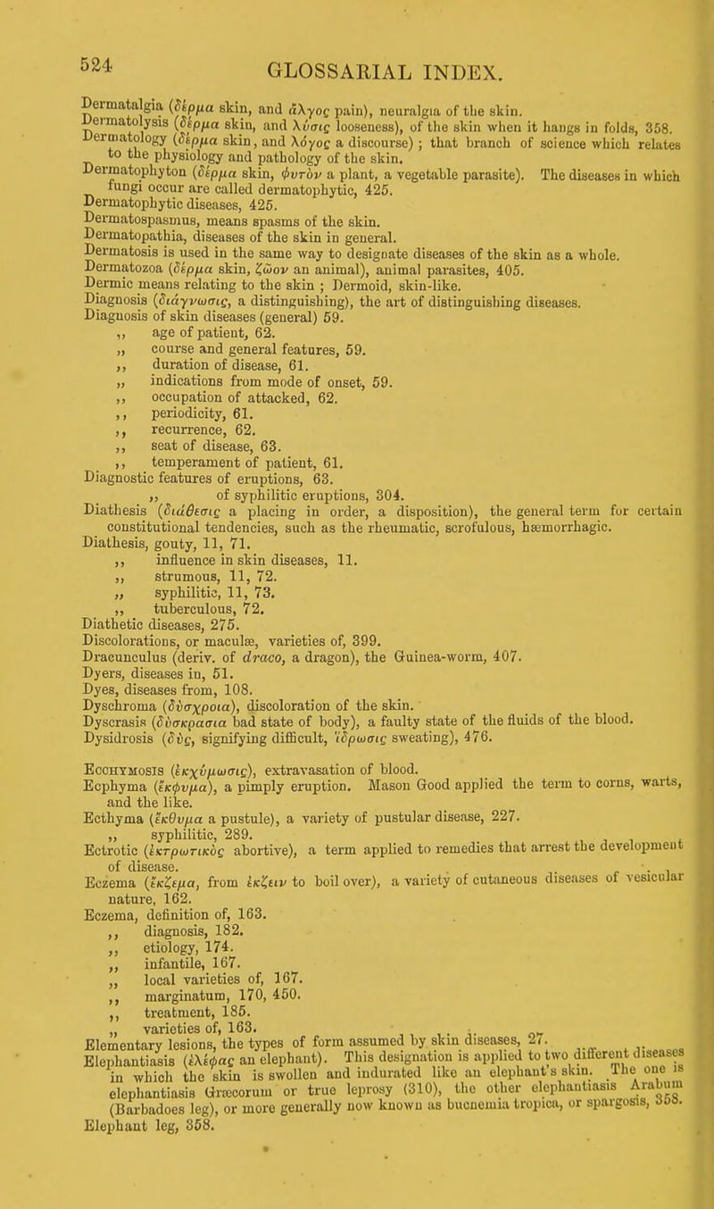 Dermata gia (fop/xa skin, and dXyog pain), neuralgia of the skin. iJermatolysis (dspua skin, and \vaig looseness), of the skin when it hangs in folds, 358. dermatology (depfia skin, and \6yog a discourse) ; that branch of science which relates to the physiology and pathology of the skin. Dermatophyton (Septet skin, Qvtov a plant, a vegetable parasite). The diseases in which fungi occur are called dermatophyte, 425. Dermatophytic diseases, 425. Dermatospasmus, means spasms of the skin. Derrnatopathia, diseases of the skin in general. Dermatosis is used in the same way to designate diseases of the skin as a whole. Dermatozoa (dep/ia skin, £(iov an animal), animal parasites, 405. Dermic means relating to the skin ; Dermoid, skin-like. Diagnosis (diayywaig, a distinguishing), the art of distinguishing diseases. Diagnosis of skin diseases (general) 59. „ age of patient, 62. „ course and general features, 59. ,, duration of disease, 61. „ indications from mode of onset, 59. ,, occupation of attacked, 62. ,, periodicity, 61. ,, recurrence, 62. ,, seat of disease, 63. ,, temperament of patient, 61. Diagnostic features of eruptions, 63. ,, of syphilitic eruptions, 304. Diathesis (Siddtaig a placing in order, a disposition), the general term for certain constitutional tendencies, such as the rheumatic, scrofulous, hemorrhagic. Diathesis, gouty, 11, 71. ,, influence in skin diseases, 11. ,, strumous, 11, 72. „ syphilitic, 11, 73. ,, tuberculous, 72. Diathetic diseases, 275. Discolorations, or maculae, varieties of, 399. Dracunculus (deriv. of draco, a dragon), the Guinea-worm, 407. Dyers, diseases in, 51. Dyes, diseases from, 108. Dyschroma (dvaxpoia), discoloration of the skin. Dyscrasis (duuKpaata bad state of body), a faulty state of the fluids of the blood. Dysidrosis (Siig, signifying difficult, 'idpuaig sweating), 476. Ecohymosis (eKxvixiooig), extravasation of blood. Ecphyma (t/c0uita), a pimply eruption. Mason Good applied the term to corns, warts, and the like. Ecthyma (tKOv/xa a pustule), a variety of pustular disease, 227. „ syphilitic, 289. Ectrotic {iKrpioriKog abortive), a term applied to remedies that arrest the development of cliscnsc Eczema (t'/c^a, from IkIuv to boil over), a variety of cutaneous diseases of vesicular nature, 162. Eczema, definition of, 163. diagnosis, 182. etiology, 174. infantile, 167. local varieties of, 167. marginatum, 170, 450. treatment, 185. varieties of, 163. n„ Elementary lesions, the types of form assumed by skin diseases, 2,. Elephantiasis (i\k6ag an elephant). This designation is applied to two different diseases in which the skin is swollen and indurated like an elephant s skin. 1 hei one is elephantiasis Gnecoruui or true leprosy (310), the other elephantiasis Arabum (Barbadoes leg), or more generally now known as bucnemia tropica, or spargosis, too. Elephant leg, 358.